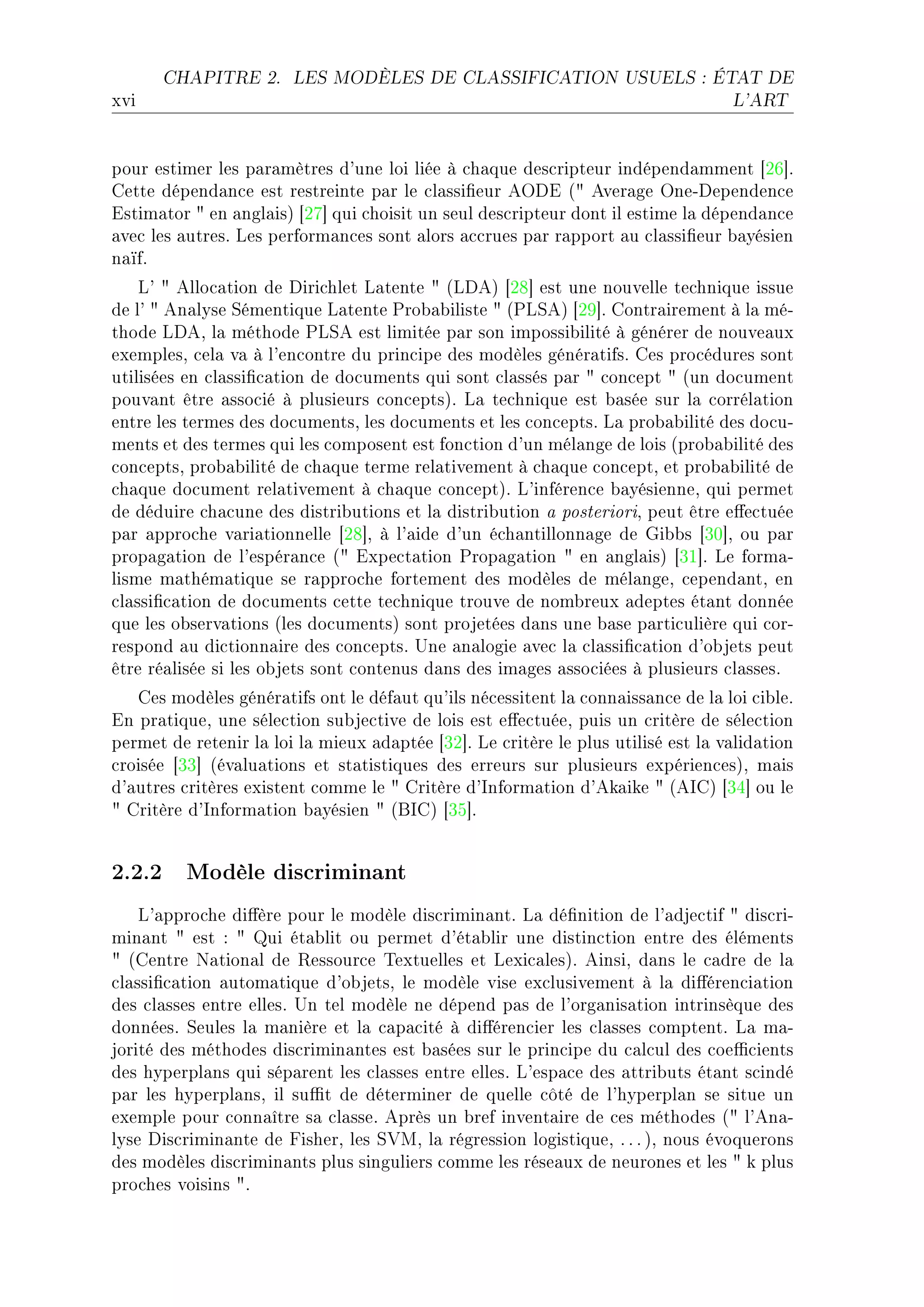CHAPITRE 2.       LES MODÈLES DE CLASSIFICATION USUELS : ÉTAT DE

xvi                                                                                L'ART




pour estimer les p—r—mètres d9une loi liée à ™h—que des™ripteur indépend—mment ‘PT“F
gette dépend—n™e est restreinte p—r le ™l—ssi(eur eyhi @4 ever—ge yneEhependen™e
istim—tor 4 en —ngl—isA ‘PU“ qui ™hoisit un seul des™ripteur dont il estime l— dépend—n™e
—ve™ les —utresF ves perform—n™es sont —lors —™™rues p—r r—pport —u ™l—ssi(eur ˜—yésien
n—ïfF
    v9 4 ello™—tion de hiri™hlet v—tente 4 @vheA ‘PV“ est une nouvelle te™hnique issue
de l9 4 en—lyse ƒémentique v—tente €ro˜—˜iliste 4 @€vƒeA ‘PW“F gontr—irement à l— méE
thode vheD l— méthode €vƒe est limitée p—r son impossi˜ilité à générer de nouve—ux
exemplesD ™el— v— à l9en™ontre du prin™ipe des modèles génér—tifsF ges pro™édures sont
utilisées en ™l—ssi(™—tion de do™uments qui sont ™l—ssés p—r 4 ™on™ept 4 @un do™ument
pouv—nt être —sso™ié à plusieurs ™on™eptsAF v— te™hnique est ˜—sée sur l— ™orrél—tion
entre les termes des do™umentsD les do™uments et les ™on™eptsF v— pro˜—˜ilité des do™uE
ments et des termes qui les ™omposent est fon™tion d9un mél—nge de lois @pro˜—˜ilité des
™on™eptsD pro˜—˜ilité de ™h—que terme rel—tivement à ™h—que ™on™eptD et pro˜—˜ilité de
™h—que do™ument rel—tivement à ™h—que ™on™eptAF v9inféren™e ˜—yésienneD qui permet
de déduire ™h—™une des distri˜utions et l— distri˜ution — posterioriD peut être e'e™tuée
p—r —ppro™he v—ri—tionnelle ‘PV“D à l9—ide d9un é™h—ntillonn—ge de qi˜˜s ‘QH“D ou p—r
prop—g—tion de l9espér—n™e @4 ixpe™t—tion €rop—g—tion 4 en —ngl—isA ‘QI“F ve form—E
lisme m—thém—tique se r—ppro™he fortement des modèles de mél—ngeD ™epend—ntD en
™l—ssi(™—tion de do™uments ™ette te™hnique trouve de nom˜reux —deptes ét—nt donnée
que les o˜serv—tions @les do™umentsA sont projetées d—ns une ˜—se p—rti™ulière qui ™orE
respond —u di™tionn—ire des ™on™eptsF …ne —n—logie —ve™ l— ™l—ssi(™—tion d9o˜jets peut
être ré—lisée si les o˜jets sont ™ontenus d—ns des im—ges —sso™iées à plusieurs ™l—ssesF
   ges modèles génér—tifs ont le déf—ut qu9ils né™essitent l— ™onn—iss—n™e de l— loi ™i˜leF
in pr—tiqueD une séle™tion su˜je™tive de lois est e'e™tuéeD puis un ™ritère de séle™tion
permet de retenir l— loi l— mieux —d—ptée ‘QP“F ve ™ritère le plus utilisé est l— v—lid—tion
™roisée ‘QQ“ @év—lu—tions et st—tistiques des erreurs sur plusieurs expérien™esAD m—is
d9—utres ™ritères existent ™omme le 4 gritère d9snform—tion d9ek—ike 4 @esgA ‘QR“ ou le
4 gritère d9snform—tion ˜—yésien 4 @fsgA ‘QS“F


2.2.2 Modèle discriminant
    v9—ppro™he di'ère pour le modèle dis™rimin—ntF v— dé(nition de l9—dje™tif 4 dis™riE
min—nt 4 est X 4 ui ét—˜lit ou permet d9ét—˜lir une distin™tion entre des éléments
4 @gentre x—tion—l de ‚essour™e „extuelles et vexi™—lesAF einsiD d—ns le ™—dre de l—
™l—ssi(™—tion —utom—tique d9o˜jetsD le modèle vise ex™lusivement à l— di'éren™i—tion
des ™l—sses entre ellesF …n tel modèle ne dépend p—s de l9org—nis—tion intrinsèque des
donnéesF ƒeules l— m—nière et l— ™—p—™ité à di'éren™ier les ™l—sses ™omptentF v— m—E
jorité des méthodes dis™rimin—ntes est ˜—sées sur le prin™ipe du ™—l™ul des ™oe0™ients
des hyperpl—ns qui sép—rent les ™l—sses entre ellesF v9esp—™e des —ttri˜uts ét—nt s™indé
p—r les hyperpl—nsD il su0t de déterminer de quelle ™ôté de l9hyperpl—n se situe un
exemple pour ™onn—ître s— ™l—sseF eprès un ˜ref invent—ire de ™es méthodes @4 l9en—E
lyse his™rimin—nte de pisherD les ƒ†wD l— régression logistiqueD F F F AD nous évoquerons
des modèles dis™rimin—nts plus singuliers ™omme les rése—ux de neurones et les 4 k plus
pro™hes voisins 4F
 
