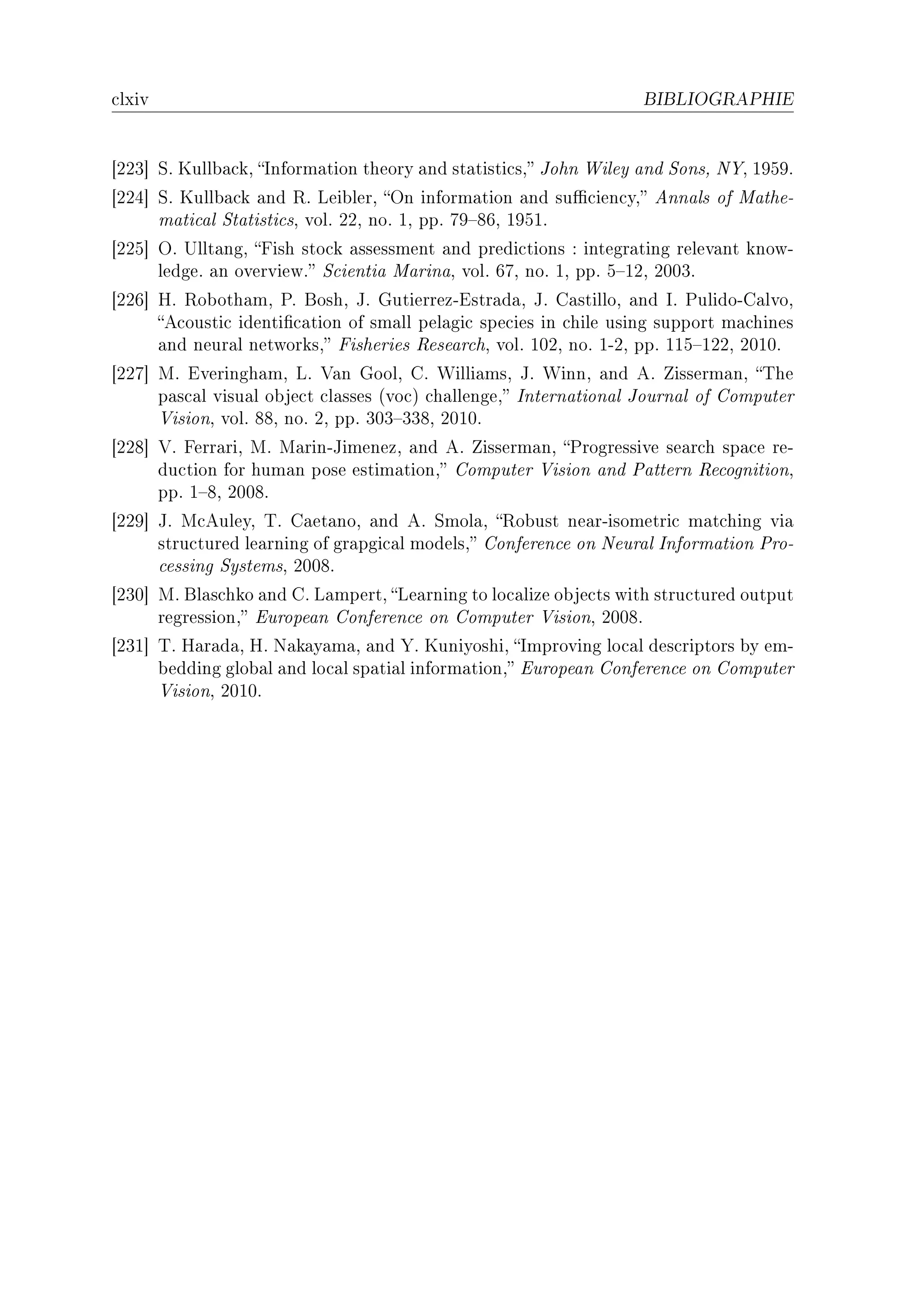 ™lxiv                                                              BIBLIOGRAPHIE




‘PPQ“ ƒF uull˜—™kD snform—tion theory —nd st—tisti™sD tohn ‡iley —nd ƒonsD x‰D IWSWF
‘PPR“ ƒF uull˜—™k —nd ‚F vei˜lerD yn inform—tion —nd su0™ien™yD enn—ls of w—theE
      m—ti™—l ƒt—tisti™sD volF PPD noF ID ppF UW!VTD IWSIF
‘PPS“ yF …llt—ngD pish sto™k —ssessment —nd predi™tions X integr—ting relev—nt knowE
      ledgeF —n overviewF ƒ™ienti— w—rin—D volF TUD noF ID ppF S!IPD PHHQF
‘PPT“ rF ‚o˜oth—mD €F foshD tF qutierrezEistr—d—D tF g—stilloD —nd sF €ulidoEg—lvoD
      e™ousti™ identi(™—tion of sm—ll pel—gi™ spe™ies in ™hile using support m—™hines
      —nd neur—l networksD pisheries ‚ese—r™hD volF IHPD noF IEPD ppF IIS!IPPD PHIHF
‘PPU“ wF iveringh—mD vF †—n qoolD gF ‡illi—msD tF ‡innD —nd eF isserm—nD „he
      p—s™—l visu—l o˜je™t ™l—sses @vo™A ™h—llengeD sntern—tion—l tourn—l of gomputer
      †isionD volF VVD noF PD ppF QHQ!QQVD PHIHF
‘PPV“ †F perr—riD wF w—rinEtimenezD —nd eF isserm—nD €rogressive se—r™h sp—™e reE
      du™tion for hum—n pose estim—tionD gomputer †ision —nd €—ttern ‚e™ognitionD
      ppF I!VD PHHVF
‘PPW“ tF w™euleyD „F g—et—noD —nd eF ƒmol—D ‚o˜ust ne—rEisometri™ m—t™hing vi—
      stru™tured le—rning of gr—pgi™—l modelsD gonferen™e on xeur—l snform—tion €roE
      ™essing ƒystemsD PHHVF
‘PQH“ wF fl—s™hko —nd gF v—mpertD ve—rning to lo™—lize o˜je™ts with stru™tured output
      regressionD iurope—n gonferen™e on gomputer †isionD PHHVF
‘PQI“ „F r—r—d—D rF x—k—y—m—D —nd ‰F uuniyoshiD smproving lo™—l des™riptors ˜y emE
      ˜edding glo˜—l —nd lo™—l sp—ti—l inform—tionD iurope—n gonferen™e on gomputer
      †isionD PHIHF
 