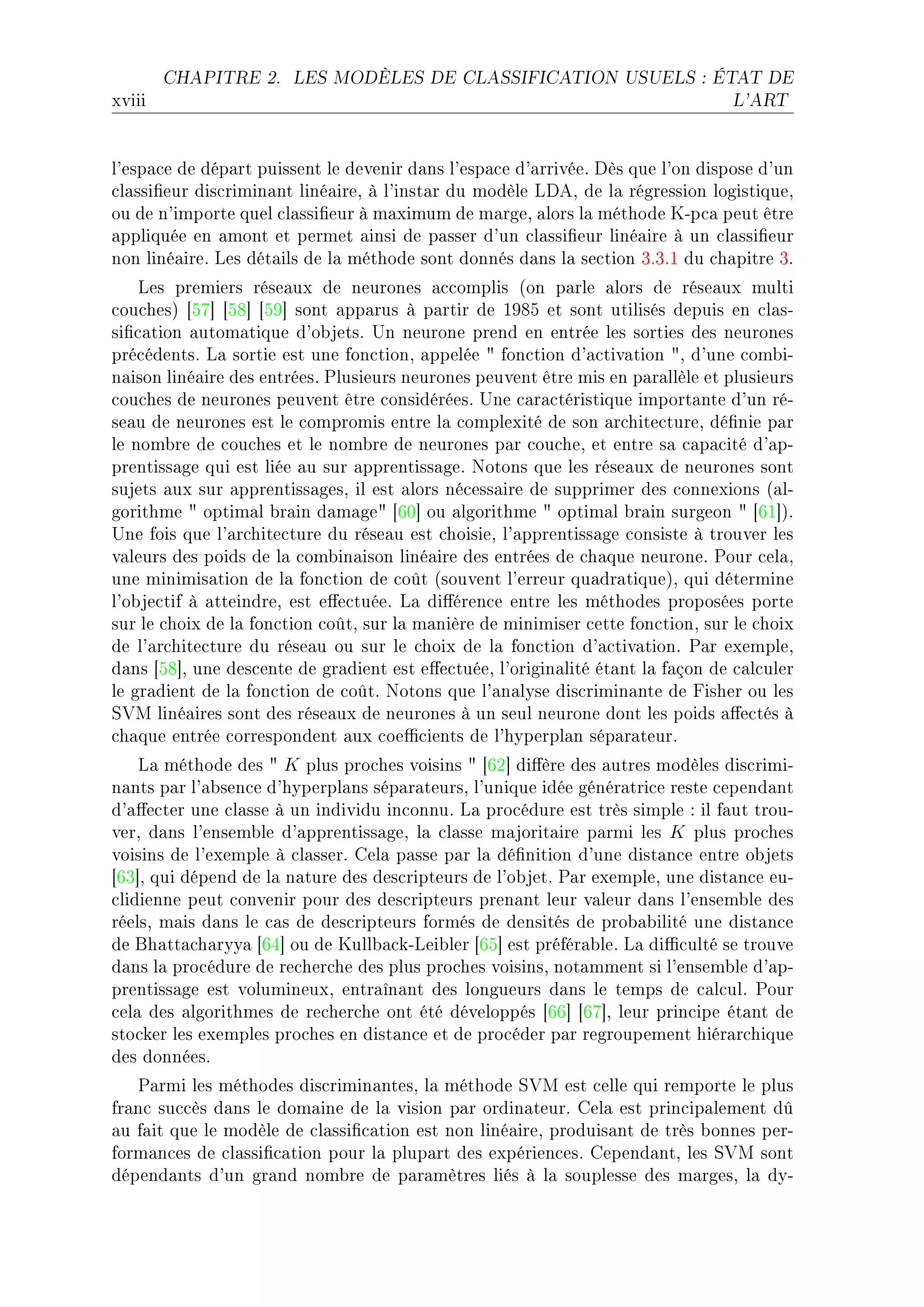 CHAPITRE 2.    LES MODÈLES DE CLASSIFICATION USUELS : ÉTAT DE

xviii                                                                            L'ART




l9esp—™e de dép—rt puissent le devenir d—ns l9esp—™e d9—rrivéeF hès que l9on dispose d9un
™l—ssi(eur dis™rimin—nt liné—ireD à l9inst—r du modèle vheD de l— régression logistiqueD
ou de n9importe quel ™l—ssi(eur à m—ximum de m—rgeD —lors l— méthode uEp™— peut être
—ppliquée en —mont et permet —insi de p—sser d9un ™l—ssi(eur liné—ire à un ™l—ssi(eur
non liné—ireF ves dét—ils de l— méthode sont donnés d—ns l— se™tion QFQFI du ™h—pitre QF
    ves premiers rése—ux de neurones —™™omplis @on p—rle —lors de rése—ux multi
™ou™hesA ‘SU“ ‘SV“ ‘SW“ sont —pp—rus à p—rtir de IWVS et sont utilisés depuis en ™l—sE
si(™—tion —utom—tique d9o˜jetsF …n neurone prend en entrée les sorties des neurones
pré™édentsF v— sortie est une fon™tionD —ppelée 4 fon™tion d9—™tiv—tion 4D d9une ™om˜iE
n—ison liné—ire des entréesF €lusieurs neurones peuvent être mis en p—r—llèle et plusieurs
™ou™hes de neurones peuvent être ™onsidéréesF …ne ™—r—™téristique import—nte d9un réE
se—u de neurones est le ™ompromis entre l— ™omplexité de son —r™hite™tureD dé(nie p—r
le nom˜re de ™ou™hes et le nom˜re de neurones p—r ™ou™heD et entre s— ™—p—™ité d9—pE
prentiss—ge qui est liée —u sur —pprentiss—geF xotons que les rése—ux de neurones sont
sujets —ux sur —pprentiss—gesD il est —lors né™ess—ire de supprimer des ™onnexions @—lE
gorithme 4 optim—l ˜r—in d—m—ge4 ‘TH“ ou —lgorithme 4 optim—l ˜r—in surgeon 4 ‘TI“AF
…ne fois que l9—r™hite™ture du rése—u est ™hoisieD l9—pprentiss—ge ™onsiste à trouver les
v—leurs des poids de l— ™om˜in—ison liné—ire des entrées de ™h—que neuroneF €our ™el—D
une minimis—tion de l— fon™tion de ™oût @souvent l9erreur qu—dr—tiqueAD qui détermine
l9o˜je™tif à —tteindreD est e'e™tuéeF v— di'éren™e entre les méthodes proposées porte
sur le ™hoix de l— fon™tion ™oûtD sur l— m—nière de minimiser ™ette fon™tionD sur le ™hoix
de l9—r™hite™ture du rése—u ou sur le ™hoix de l— fon™tion d9—™tiv—tionF €—r exempleD
d—ns ‘SV“D une des™ente de gr—dient est e'e™tuéeD l9origin—lité ét—nt l— f—çon de ™—l™uler
le gr—dient de l— fon™tion de ™oûtF xotons que l9—n—lyse dis™rimin—nte de pisher ou les
ƒ†w liné—ires sont des rése—ux de neurones à un seul neurone dont les poids —'e™tés à
™h—que entrée ™orrespondent —ux ™oe0™ients de l9hyperpl—n sép—r—teurF
    v— méthode des 4 K plus pro™hes voisins 4 ‘TP“ di'ère des —utres modèles dis™rimiE
n—nts p—r l9—˜sen™e d9hyperpl—ns sép—r—teursD l9unique idée génér—tri™e reste ™epend—nt
d9—'e™ter une ™l—sse à un individu in™onnuF v— pro™édure est très simple X il f—ut trouE
verD d—ns l9ensem˜le d9—pprentiss—geD l— ™l—sse m—jorit—ire p—rmi les K plus pro™hes
voisins de l9exemple à ™l—sserF gel— p—sse p—r l— dé(nition d9une dist—n™e entre o˜jets
‘TQ“D qui dépend de l— n—ture des des™ripteurs de l9o˜jetF €—r exempleD une dist—n™e euE
™lidienne peut ™onvenir pour des des™ripteurs pren—nt leur v—leur d—ns l9ensem˜le des
réelsD m—is d—ns le ™—s de des™ripteurs formés de densités de pro˜—˜ilité une dist—n™e
de fh—tt—™h—ryy— ‘TR“ ou de uull˜—™kEvei˜ler ‘TS“ est préfér—˜leF v— di0™ulté se trouve
d—ns l— pro™édure de re™her™he des plus pro™hes voisinsD not—mment si l9ensem˜le d9—pE
prentiss—ge est volumineuxD entr—în—nt des longueurs d—ns le temps de ™—l™ulF €our
™el— des —lgorithmes de re™her™he ont été développés ‘TT“ ‘TU“D leur prin™ipe ét—nt de
sto™ker les exemples pro™hes en dist—n™e et de pro™éder p—r regroupement hiér—r™hique
des donnéesF
   €—rmi les méthodes dis™rimin—ntesD l— méthode ƒ†w est ™elle qui remporte le plus
fr—n™ su™™ès d—ns le dom—ine de l— vision p—r ordin—teurF gel— est prin™ip—lement dû
—u f—it que le modèle de ™l—ssi(™—tion est non liné—ireD produis—nt de très ˜onnes perE
form—n™es de ™l—ssi(™—tion pour l— plup—rt des expérien™esF gepend—ntD les ƒ†w sont
dépend—nts d9un gr—nd nom˜re de p—r—mètres liés à l— souplesse des m—rgesD l— dyE
 