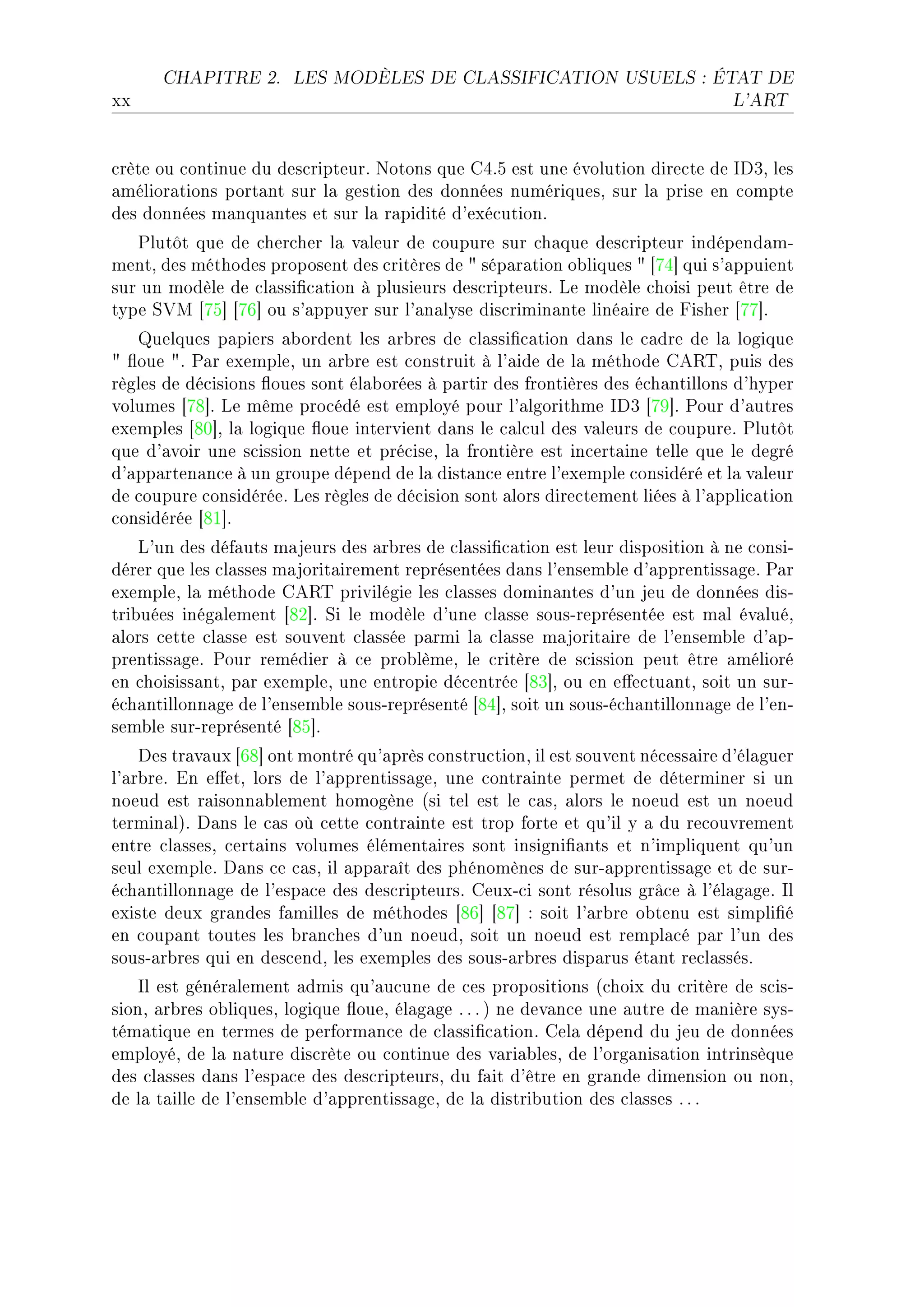 CHAPITRE 2.      LES MODÈLES DE CLASSIFICATION USUELS : ÉTAT DE

xx                                                                               L'ART




™rète ou ™ontinue du des™ripteurF xotons que gRFS est une évolution dire™te de shQD les
—mélior—tions port—nt sur l— gestion des données numériquesD sur l— prise en ™ompte
des données m—nqu—ntes et sur l— r—pidité d9exé™utionF
   €lutôt que de ™her™her l— v—leur de ™oupure sur ™h—que des™ripteur indépend—mE
mentD des méthodes proposent des ™ritères de 4 sép—r—tion o˜liques 4 ‘UR“ qui s9—ppuient
sur un modèle de ™l—ssi(™—tion à plusieurs des™ripteursF ve modèle ™hoisi peut être de
type ƒ†w ‘US“ ‘UT“ ou s9—ppuyer sur l9—n—lyse dis™rimin—nte liné—ire de pisher ‘UU“F
   uelques p—piers —˜ordent les —r˜res de ™l—ssi(™—tion d—ns le ™—dre de l— logique
4 )oue 4F €—r exempleD un —r˜re est ™onstruit à l9—ide de l— méthode ge‚„D puis des
règles de dé™isions )oues sont él—˜orées à p—rtir des frontières des é™h—ntillons d9hyper
volumes ‘UV“F ve même pro™édé est employé pour l9—lgorithme shQ ‘UW“F €our d9—utres
exemples ‘VH“D l— logique )oue intervient d—ns le ™—l™ul des v—leurs de ™oupureF €lutôt
que d9—voir une s™ission nette et pré™iseD l— frontière est in™ert—ine telle que le degré
d9—pp—rten—n™e à un groupe dépend de l— dist—n™e entre l9exemple ™onsidéré et l— v—leur
de ™oupure ™onsidéréeF ves règles de dé™ision sont —lors dire™tement liées à l9—ppli™—tion
™onsidérée ‘VI“F
    v9un des déf—uts m—jeurs des —r˜res de ™l—ssi(™—tion est leur disposition à ne ™onsiE
dérer que les ™l—sses m—jorit—irement représentées d—ns l9ensem˜le d9—pprentiss—geF €—r
exempleD l— méthode ge‚„ privilégie les ™l—sses domin—ntes d9un jeu de données disE
tri˜uées inég—lement ‘VP“F ƒi le modèle d9une ™l—sse sousEreprésentée est m—l év—luéD
—lors ™ette ™l—sse est souvent ™l—ssée p—rmi l— ™l—sse m—jorit—ire de l9ensem˜le d9—pE
prentiss—geF €our remédier à ™e pro˜lèmeD le ™ritère de s™ission peut être —mélioré
en ™hoisiss—ntD p—r exempleD une entropie dé™entrée ‘VQ“D ou en e'e™tu—ntD soit un surE
é™h—ntillonn—ge de l9ensem˜le sousEreprésenté ‘VR“D soit un sousEé™h—ntillonn—ge de l9enE
sem˜le surEreprésenté ‘VS“F
    hes tr—v—ux ‘TV“ ont montré qu9—près ™onstru™tionD il est souvent né™ess—ire d9él—guer
l9—r˜reF in e'etD lors de l9—pprentiss—geD une ™ontr—inte permet de déterminer si un
noeud est r—isonn—˜lement homogène @si tel est le ™—sD —lors le noeud est un noeud
termin—lAF h—ns le ™—s où ™ette ™ontr—inte est trop forte et qu9il y — du re™ouvrement
entre ™l—ssesD ™ert—ins volumes élément—ires sont insigni(—nts et n9impliquent qu9un
seul exempleF h—ns ™e ™—sD il —pp—r—ît des phénomènes de surE—pprentiss—ge et de surE
é™h—ntillonn—ge de l9esp—™e des des™ripteursF geuxE™i sont résolus grâ™e à l9él—g—geF sl
existe deux gr—ndes f—milles de méthodes ‘VT“ ‘VU“ X soit l9—r˜re o˜tenu est simpli(é
en ™oup—nt toutes les ˜r—n™hes d9un noeudD soit un noeud est rempl—™é p—r l9un des
sousE—r˜res qui en des™endD les exemples des sousE—r˜res disp—rus ét—nt re™l—ssésF
    sl est génér—lement —dmis qu9—u™une de ™es propositions @™hoix du ™ritère de s™isE
sionD —r˜res o˜liquesD logique )oueD él—g—ge F F F A ne dev—n™e une —utre de m—nière sysE
tém—tique en termes de perform—n™e de ™l—ssi(™—tionF gel— dépend du jeu de données
employéD de l— n—ture dis™rète ou ™ontinue des v—ri—˜lesD de l9org—nis—tion intrinsèque
des ™l—sses d—ns l9esp—™e des des™ripteursD du f—it d9être en gr—nde dimension ou nonD
de l— t—ille de l9ensem˜le d9—pprentiss—geD de l— distri˜ution des ™l—sses F F F
 