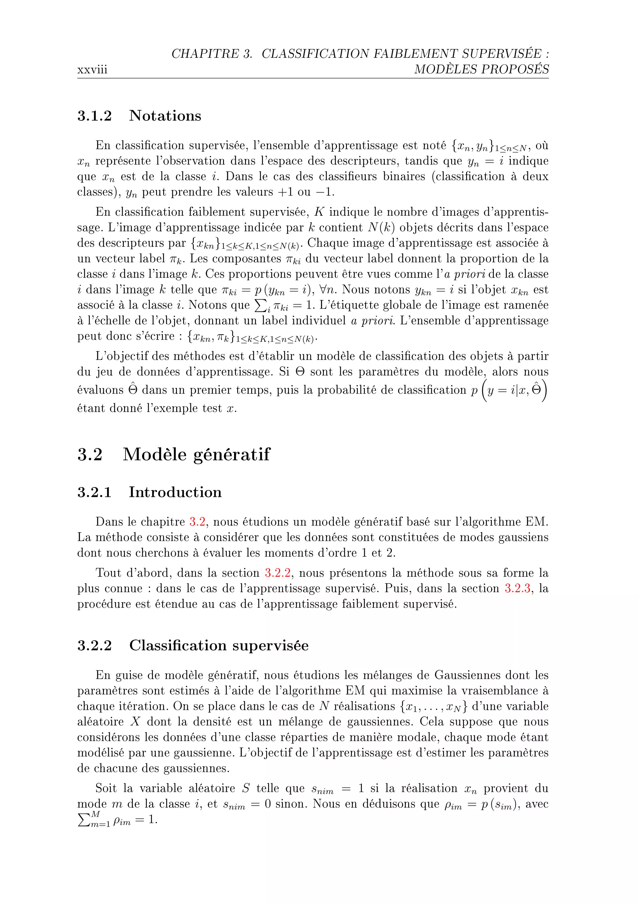 CHAPITRE 3.       CLASSIFICATION FAIBLEMENT SUPERVISÉE :

xxviii                                                            MODÈLES PROPOSÉS




3.1.2 Notations
    in ™l—ssi(™—tion superviséeD l9ensem˜le d9—pprentiss—ge est noté {xn , yn }1≤n≤N D où
xn représente l9o˜serv—tion d—ns l9esp—™e des des™ripteursD t—ndis que yn = i indique
que xn est de l— ™l—sse iF h—ns le ™—s des ™l—ssi(eurs ˜in—ires @™l—ssi(™—tion à deux
™l—ssesAD yn peut prendre les v—leurs +1 ou −1F
    in ™l—ssi(™—tion f—i˜lement superviséeD K indique le nom˜re d9im—ges d9—pprentisE
s—geF v9im—ge d9—pprentiss—ge indi™ée p—r k ™ontient N (k) o˜jets dé™rits d—ns l9esp—™e
des des™ripteurs p—r {xkn }1≤k≤K,1≤n≤N (k) F gh—que im—ge d9—pprentiss—ge est —sso™iée à
un ve™teur l—˜el πk F ves ™ompos—ntes πki du ve™teur l—˜el donnent l— proportion de l—
™l—sse i d—ns l9im—ge k F ges proportions peuvent être vues ™omme l9— priori de l— ™l—sse
i d—ns l9im—ge k telle que πki = p (ykn = i)D ∀nF xous notons ykn = i si l9o˜jet xkn est
—sso™ié à l— ™l—sse iF xotons que i πki = 1F v9étiquette glo˜—le de l9im—ge est r—menée
à l9é™helle de l9o˜jetD donn—nt un l—˜el individuel — prioriF v9ensem˜le d9—pprentiss—ge
peut don™ s9é™rire X {xkn , πk }1≤k≤K,1≤n≤N (k) F
   v9o˜je™tif des méthodes est d9ét—˜lir un modèle de ™l—ssi(™—tion des o˜jets à p—rtir
du jeu de données d9—pprentiss—geF ƒi Θ sont les p—r—mètres du modèleD —lors nous
         ˆ
év—luons Θ d—ns un premier tempsD puis l— pro˜—˜ilité de ™l—ssi(™—tion p y = i|x, Θ ˆ
ét—nt donné l9exemple test xF


3.2 Modèle génératif
3.2.1 Introduction
   h—ns le ™h—pitre QFPD nous étudions un modèle génér—tif ˜—sé sur l9—lgorithme iwF
v— méthode ™onsiste à ™onsidérer que les données sont ™onstituées de modes g—ussiens
dont nous ™her™hons à év—luer les moments d9ordre I et PF
   „out d9—˜ordD d—ns l— se™tion QFPFPD nous présentons l— méthode sous s— forme l—
plus ™onnue X d—ns le ™—s de l9—pprentiss—ge superviséF €uisD d—ns l— se™tion QFPFQD l—
pro™édure est étendue —u ™—s de l9—pprentiss—ge f—i˜lement superviséF


3.2.2 Classication supervisée
   in guise de modèle génér—tifD nous étudions les mél—nges de q—ussiennes dont les
p—r—mètres sont estimés à l9—ide de l9—lgorithme iw qui m—ximise l— vr—isem˜l—n™e à
™h—que itér—tionF yn se pl—™e d—ns le ™—s de N ré—lis—tions {x1 , . . . , xN } d9une v—ri—˜le
—lé—toire X dont l— densité est un mél—nge de g—ussiennesF gel— suppose que nous
™onsidérons les données d9une ™l—sse rép—rties de m—nière mod—leD ™h—que mode ét—nt
modélisé p—r une g—ussienneF v9o˜je™tif de l9—pprentiss—ge est d9estimer les p—r—mètres
de ™h—™une des g—ussiennesF
  ƒoit l— v—ri—˜le —lé—toire S telle que snim = 1 si l— ré—lis—tion xn provient du
mode m de l— ™l—sse iD et snim = 0 sinonF xous en déduisons que ρim = p (sim )D —ve™
 M
 m=1 ρim = 1F
 