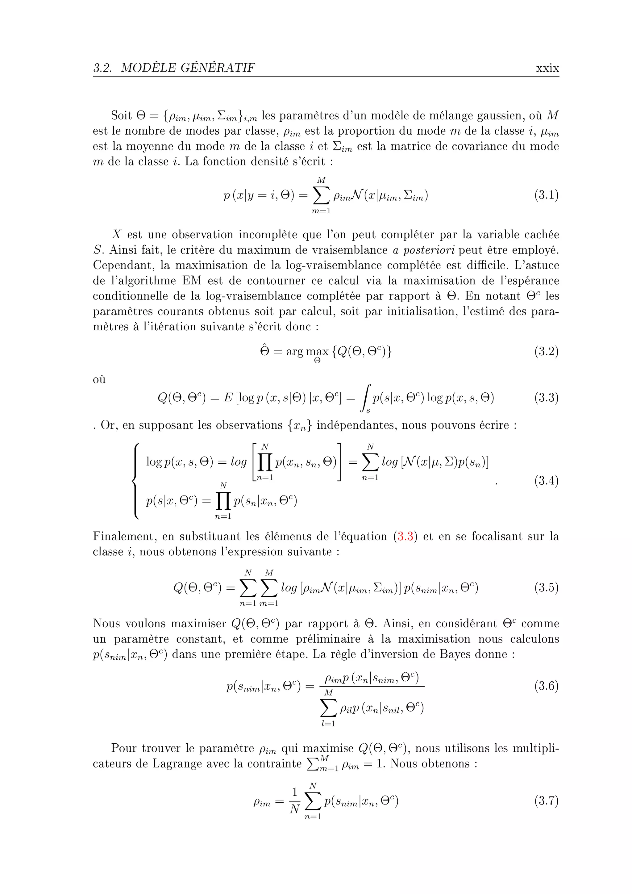 3.2.   MODÈLE GÉNÉRATIF                                                                          xxix


    ƒoit Θ = {ρim , µim , Σim }i,m les p—r—mètres d9un modèle de mél—nge g—ussienD où M
est le nom˜re de modes p—r ™l—sseD ρim est l— proportion du mode m de l— ™l—sse iD µim
est l— moyenne du mode m de l— ™l—sse i et Σim est l— m—tri™e de ™ov—ri—n™e du mode
m de l— ™l—sse iF v— fon™tion densité s9é™rit X
                                                  M
                           p (x|y = i, Θ) =             ρim N (x|µim , Σim )                     @QFIA
                                               m=1

    X est une o˜serv—tion in™omplète que l9on peut ™ompléter p—r l— v—ri—˜le ™—™hée
S F einsi f—itD le ™ritère du m—ximum de vr—isem˜l—n™e — posteriori peut être employéF
gepend—ntD l— m—ximis—tion de l— logEvr—isem˜l—n™e ™omplétée est di0™ileF v9—stu™e
de l9—lgorithme iw est de ™ontourner ™e ™—l™ul vi— l— m—ximis—tion de l9espér—n™e
™onditionnelle de l— logEvr—isem˜l—n™e ™omplétée p—r r—pport à ΘF in not—nt Θc les
p—r—mètres ™our—nts o˜tenus soit p—r ™—l™ulD soit p—r initi—lis—tionD l9estimé des p—r—E
mètres à l9itér—tion suiv—nte s9é™rit don™ X
                                   ˆ
                                   Θ = arg max {Q(Θ, Θc )}                                       @QFPA
                                               Θ

où
            Q(Θ, Θc ) = E [log p (x, s|Θ) |x, Θc ] =                p(s|x, Θc ) log p(x, s, Θ)   @QFQA
                                                                s
F yrD en suppos—nt les o˜serv—tions {xn } indépend—ntesD nous pouvons é™rire X
       
                                 N                     N
       
        log p(x, s, Θ) = log
       
                                    p(xn , sn , Θ) =     log [N (x|µ, Σ)p(sn )]
       
                        N
                               n=1                    n=1
                                                                                 .               @QFRA
                                      c
        p(s|x, Θc ) =
       
                          p(sn |xn , Θ )
       
                       n=1

pin—lementD en su˜stitu—nt les éléments de l9équ—tion @QFQA et en se fo™—lis—nt sur l—
™l—sse iD nous o˜tenons l9expression suiv—nte X
                              N    M
                       c
               Q(Θ, Θ ) =               log [ρim N (x|µim , Σim )] p(snim |xn , Θc )             @QFSA
                              n=1 m=1

xous voulons m—ximiser Q(Θ, Θc ) p—r r—pport à ΘF einsiD en ™onsidér—nt Θc ™omme
un p—r—mètre ™onst—ntD et ™omme prélimin—ire à l— m—ximis—tion nous ™—l™ulons
p(snim |xn , Θc ) d—ns une première ét—peF v— règle d9inversion de f—yes donne X
                                                    ρim p (xn |snim , Θc )
                           p(snim |xn , Θc ) =      M
                                                                                                 @QFTA
                                                          ρil p (xn |snil , Θc )
                                                    l=1


   €our trouver le p—r—mètre ρim qui m—ximise Q(Θ, Θc )D nous utilisons les multipliE
™—teurs de v—gr—nge —ve™ l— ™ontr—inte M ρim = 1F xous o˜tenons X
                                       m=1

                                              N
                                          1
                                  ρim   =           p(snim |xn , Θc )                            @QFUA
                                          N   n=1
 