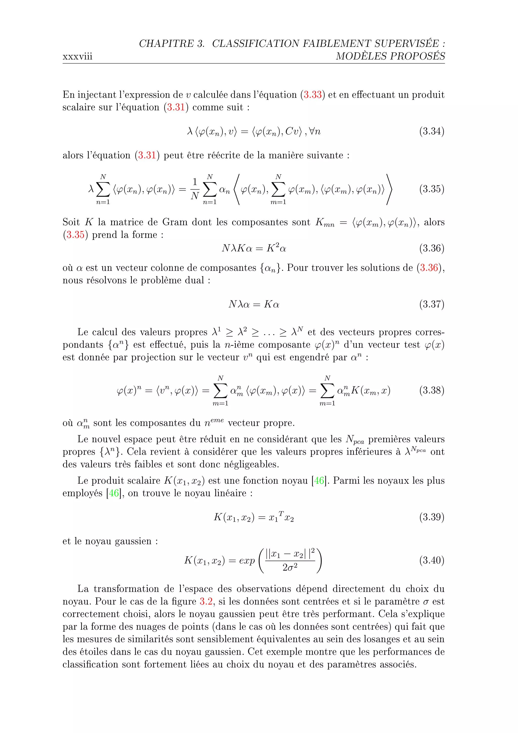 CHAPITRE 3.        CLASSIFICATION FAIBLEMENT SUPERVISÉE :

xxxviii                                                                        MODÈLES PROPOSÉS




in inje™t—nt l9expression de v ™—l™ulée d—ns l9équ—tion @QFQQA et en e'e™tu—nt un produit
s™—l—ire sur l9équ—tion @QFQIA ™omme suit X

                               λ ϕ(xn ), v = ϕ(xn ), Cv , ∀n                                  @QFQRA

—lors l9équ—tion @QFQIA peut être réé™rite de l— m—nière suiv—nte X

          N                          N                      N
                                 1
     λ          ϕ(xn ), ϕ(xn ) =           αn     ϕ(xn ),         ϕ(xm ), ϕ(xm ), ϕ(xn )      @QFQSA
          n=1
                                 N   n=1                    m=1


ƒoit K l— m—tri™e de qr—m dont les ™ompos—ntes sont Kmn = ϕ(xm ), ϕ(xn ) D —lors
@QFQSA prend l— forme X
                                N λKα = K 2 α                             @QFQTA
où α est un ve™teur ™olonne de ™ompos—ntes {αn }F €our trouver les solutions de @QFQTAD
nous résolvons le pro˜lème du—l X

                                               N λα = Kα                                      @QFQUA

    ve ™—l™ul des v—leurs propres λ1 ≥ λ2 ≥ . . . ≥ λN et des ve™teurs propres ™orresE
pond—nts {αn } est e'e™tuéD puis l— nEième ™ompos—nte ϕ(x)n d9un ve™teur test ϕ(x)
est donnée p—r proje™tion sur le ve™teur v n qui est engendré p—r αn X
                                           N                              N
                ϕ(x)n = v n , ϕ(x) =             n
                                                αm ϕ(xm ), ϕ(x) =               n
                                                                               αm K(xm , x)   @QFQVA
                                         m=1                             m=1

où αm sont les ™ompos—ntes du neme ve™teur propreF
    n

   ve nouvel esp—™e peut être réduit en ne ™onsidér—nt que les Npca premières v—leurs
propres {λn }F gel— revient à ™onsidérer que les v—leurs propres inférieures à λNpca ont
des v—leurs très f—i˜les et sont don™ néglige—˜lesF
  ve produit s™—l—ire K(x1 , x2 ) est une fon™tion noy—u ‘RT“F €—rmi les noy—ux les plus
employés ‘RT“D on trouve le noy—u liné—ire X

                                         K(x1 , x2 ) = x1 T x2                                @QFQWA

et le noy—u g—ussien X
                                                        ||x1 − x2 | |2
                              K(x1 , x2 ) = exp                                               @QFRHA
                                                             2σ 2

    v— tr—nsform—tion de l9esp—™e des o˜serv—tions dépend dire™tement du ™hoix du
noy—uF €our le ™—s de l— (gure QFPD si les données sont ™entrées et si le p—r—mètre σ est
™orre™tement ™hoisiD —lors le noy—u g—ussien peut être très perform—ntF gel— s9explique
p—r l— forme des nu—ges de points @d—ns le ™—s où les données sont ™entréesA qui f—it que
les mesures de simil—rités sont sensi˜lement équiv—lentes —u sein des los—nges et —u sein
des étoiles d—ns le ™—s du noy—u g—ussienF get exemple montre que les perform—n™es de
™l—ssi(™—tion sont fortement liées —u ™hoix du noy—u et des p—r—mètres —sso™iésF
 