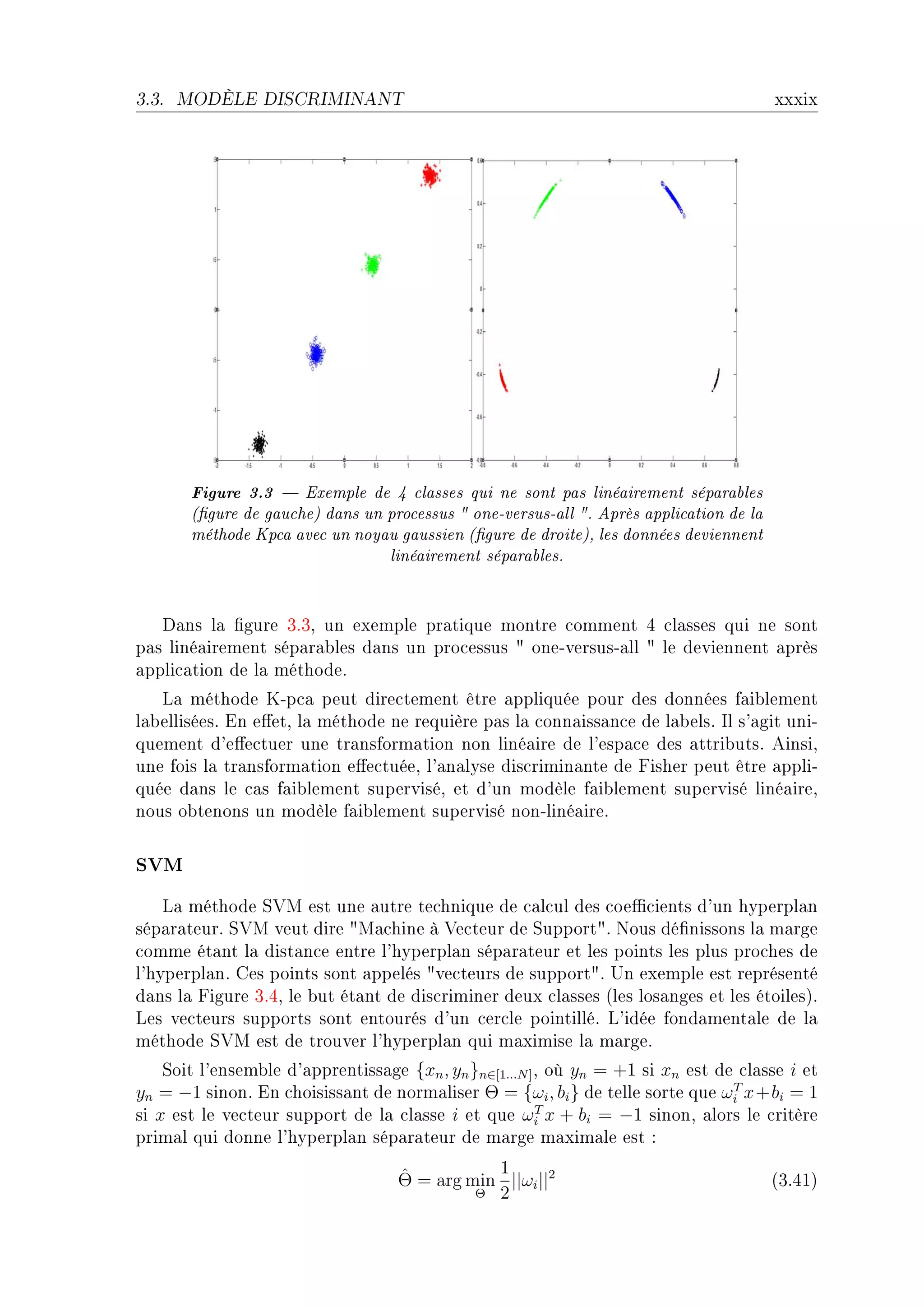3.3.   MODÈLE DISCRIMINANT                                                                xxxix




        Figure 3.3  Exemple de 4 classes qui ne sont pas linéairement séparables
        (gure de gauche) dans un processus  one-versus-all . Après application de la
        méthode Kpca avec un noyau gaussien (gure de droite), les données deviennent
                                  linéairement séparables.


   h—ns l— (gure QFQD un exemple pr—tique montre ™omment R ™l—sses qui ne sont
p—s liné—irement sép—r—˜les d—ns un pro™essus 4 oneEversusE—ll 4 le deviennent —près
—ppli™—tion de l— méthodeF
   v— méthode uEp™— peut dire™tement être —ppliquée pour des données f—i˜lement
l—˜elliséesF in e'etD l— méthode ne requière p—s l— ™onn—iss—n™e de l—˜elsF sl s9—git uniE
quement d9e'e™tuer une tr—nsform—tion non liné—ire de l9esp—™e des —ttri˜utsF einsiD
une fois l— tr—nsform—tion e'e™tuéeD l9—n—lyse dis™rimin—nte de pisher peut être —ppliE
quée d—ns le ™—s f—i˜lement superviséD et d9un modèle f—i˜lement supervisé liné—ireD
nous o˜tenons un modèle f—i˜lement supervisé nonEliné—ireF

SVM
    v— méthode ƒ†w est une —utre te™hnique de ™—l™ul des ™oe0™ients d9un hyperpl—n
sép—r—teurF ƒ†w veut dire 4w—™hine à †e™teur de ƒupport4F xous dé(nissons l— m—rge
™omme ét—nt l— dist—n™e entre l9hyperpl—n sép—r—teur et les points les plus pro™hes de
l9hyperpl—nF ges points sont —ppelés 4ve™teurs de support4F …n exemple est représenté
d—ns l— pigure QFRD le ˜ut ét—nt de dis™riminer deux ™l—sses @les los—nges et les étoilesAF
ves ve™teurs supports sont entourés d9un ™er™le pointilléF v9idée fond—ment—le de l—
méthode ƒ†w est de trouver l9hyperpl—n qui m—ximise l— m—rgeF
    ƒoit l9ensem˜le d9—pprentiss—ge {xn , yn }n∈[1...N ] D où yn = +1 si xn est de ™l—sse i et
yn = −1 sinonF in ™hoisiss—nt de norm—liser Θ = {ωi , bi } de telle sorte que ωi x+bi = 1
                                                                                  T

si x est le ve™teur support de l— ™l—sse i et que ωi x + bi = −1 sinonD —lors le ™ritère
                                                         T

prim—l qui donne l9hyperpl—n sép—r—teur de m—rge m—xim—le est X

                                    ˆ          1
                                    Θ = arg min ||ωi ||2                                  @QFRIA
                                             Θ 2
 