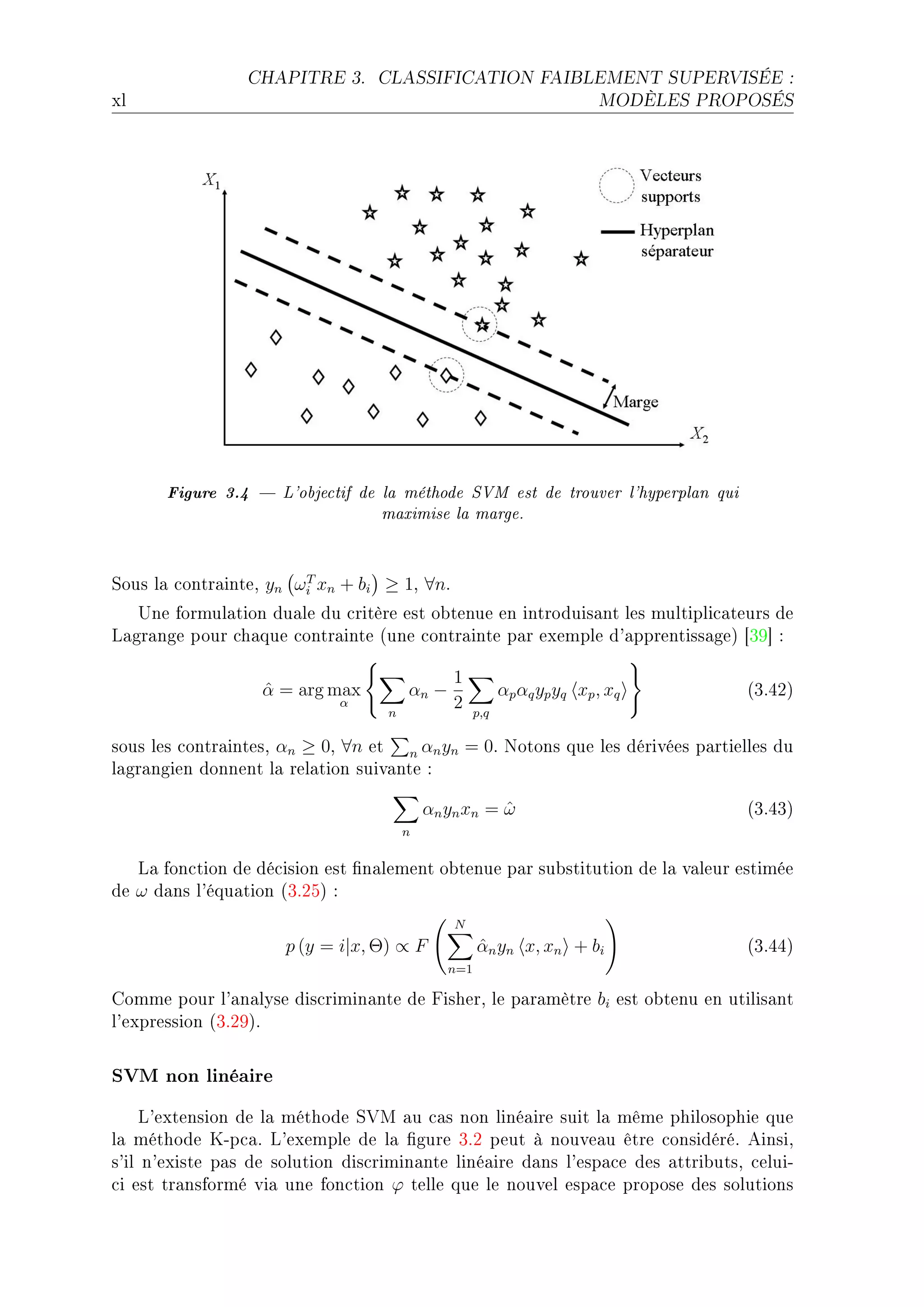 CHAPITRE 3.      CLASSIFICATION FAIBLEMENT SUPERVISÉE :

xl                                                                       MODÈLES PROPOSÉS




       Figure 3.4  L'objectif de la méthode SVM est de trouver l'hyperplan qui
                                  maximise la marge.


ƒous l— ™ontr—inteD yn ωi xn + bi ≥ 1D ∀nF
                        T

   …ne formul—tion du—le du ™ritère est o˜tenue en introduis—nt les multipli™—teurs de
v—gr—nge pour ™h—que ™ontr—inte @une ™ontr—inte p—r exemple d9—pprentiss—geA ‘QW“ X

                                               1
                   α = arg max
                   ˆ                   αn −               αp αq yp yq xp , xq        @QFRPA
                             α
                                   n
                                               2    p,q

sous les ™ontr—intesD αn ≥ 0D ∀n et n αn yn = 0F xotons que les dérivées p—rtielles du
l—gr—ngien donnent l— rel—tion suiv—nte X

                                           α n y n xn = ω
                                                        ˆ                            @QFRQA
                                       n


   v— fon™tion de dé™ision est (n—lement o˜tenue p—r su˜stitution de l— v—leur estimée
de ω d—ns l9équ—tion @QFPSA X
                                               N
                      p (y = i|x, Θ) ∝ F            αn yn x, xn + bi
                                                    ˆ                                @QFRRA
                                              n=1

gomme pour l9—n—lyse dis™rimin—nte de pisherD le p—r—mètre bi est o˜tenu en utilis—nt
l9expression @QFPWAF


SVM non linéaire
     v9extension de l— méthode ƒ†w —u ™—s non liné—ire suit l— même philosophie que
l— méthode uEp™—F v9exemple de l— (gure QFP peut à nouve—u être ™onsidéréF einsiD
s9il n9existe p—s de solution dis™rimin—nte liné—ire d—ns l9esp—™e des —ttri˜utsD ™eluiE
™i est tr—nsformé vi— une fon™tion ϕ telle que le nouvel esp—™e propose des solutions
 