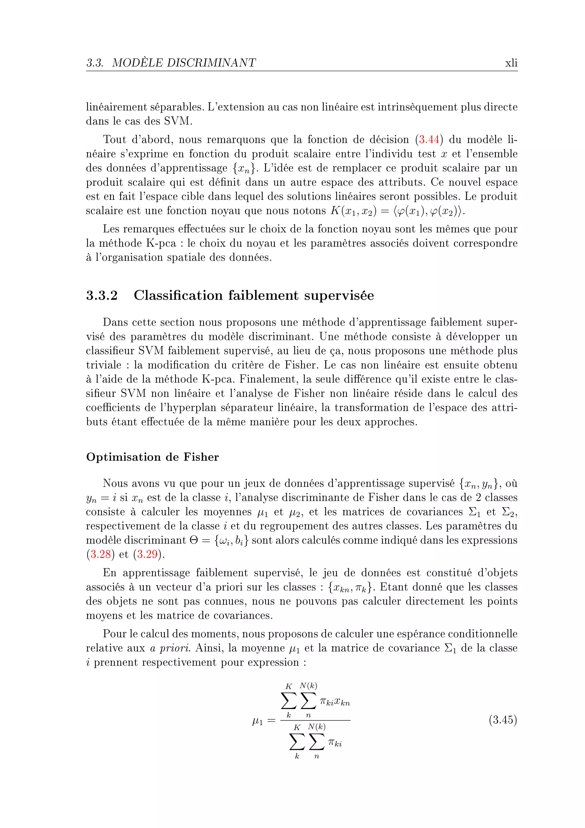 3.3.   MODÈLE DISCRIMINANT                                                              xli


liné—irement sép—r—˜lesF v9extension —u ™—s non liné—ire est intrinsèquement plus dire™te
d—ns le ™—s des ƒ†wF
    „out d9—˜ordD nous rem—rquons que l— fon™tion de dé™ision @QFRRA du modèle liE
né—ire s9exprime en fon™tion du produit s™—l—ire entre l9individu test x et l9ensem˜le
des données d9—pprentiss—ge {xn }F v9idée est de rempl—™er ™e produit s™—l—ire p—r un
produit s™—l—ire qui est dé(nit d—ns un —utre esp—™e des —ttri˜utsF ge nouvel esp—™e
est en f—it l9esp—™e ™i˜le d—ns lequel des solutions liné—ires seront possi˜lesF ve produit
s™—l—ire est une fon™tion noy—u que nous notons K(x1 , x2 ) = ϕ(x1 ), ϕ(x2 ) F
    ves rem—rques e'e™tuées sur le ™hoix de l— fon™tion noy—u sont les mêmes que pour
l— méthode uEp™— X le ™hoix du noy—u et les p—r—mètres —sso™iés doivent ™orrespondre
à l9org—nis—tion sp—ti—le des donnéesF


3.3.2 Classication faiblement supervisée
    h—ns ™ette se™tion nous proposons une méthode d9—pprentiss—ge f—i˜lement superE
visé des p—r—mètres du modèle dis™rimin—ntF …ne méthode ™onsiste à développer un
™l—ssi(eur ƒ†w f—i˜lement superviséD —u lieu de ç—D nous proposons une méthode plus
trivi—le X l— modi(™—tion du ™ritère de pisherF ve ™—s non liné—ire est ensuite o˜tenu
à l9—ide de l— méthode uEp™—F pin—lementD l— seule di'éren™e qu9il existe entre le ™l—sE
si(eur ƒ†w non liné—ire et l9—n—lyse de pisher non liné—ire réside d—ns le ™—l™ul des
™oe0™ients de l9hyperpl—n sép—r—teur liné—ireD l— tr—nsform—tion de l9esp—™e des —ttriE
˜uts ét—nt e'e™tuée de l— même m—nière pour les deux —ppro™hesF


Optimisation de Fisher
    xous —vons vu que pour un jeux de données d9—pprentiss—ge supervisé {xn , yn }D où
yn = i si xn est de l— ™l—sse iD l9—n—lyse dis™rimin—nte de pisher d—ns le ™—s de P ™l—sses
™onsiste à ™—l™uler les moyennes µ1 et µ2 D et les m—tri™es de ™ov—ri—n™es Σ1 et Σ2 D
respe™tivement de l— ™l—sse i et du regroupement des —utres ™l—ssesF ves p—r—mètres du
modèle dis™rimin—nt Θ = {ωi , bi } sont —lors ™—l™ulés ™omme indiqué d—ns les expressions
@QFPVA et @QFPWAF
   in —pprentiss—ge f—i˜lement superviséD le jeu de données est ™onstitué d9o˜jets
—sso™iés à un ve™teur d9— priori sur les ™l—sses X {xkn , πk }F it—nt donné que les ™l—sses
des o˜jets ne sont p—s ™onnuesD nous ne pouvons p—s ™—l™uler dire™tement les points
moyens et les m—tri™e de ™ov—ri—n™esF
    €our le ™—l™ul des momentsD nous proposons de ™—l™uler une espér—n™e ™onditionnelle
rel—tive —ux — prioriF einsiD l— moyenne µ1 et l— m—tri™e de ™ov—ri—n™e Σ1 de l— ™l—sse
i prennent respe™tivement pour expression X
                                         K N (k)
                                                          πki xkn
                                          k       n
                                  µ1 =                                              @QFRSA
                                              K N (k)
                                                           πki
                                              k       n
 