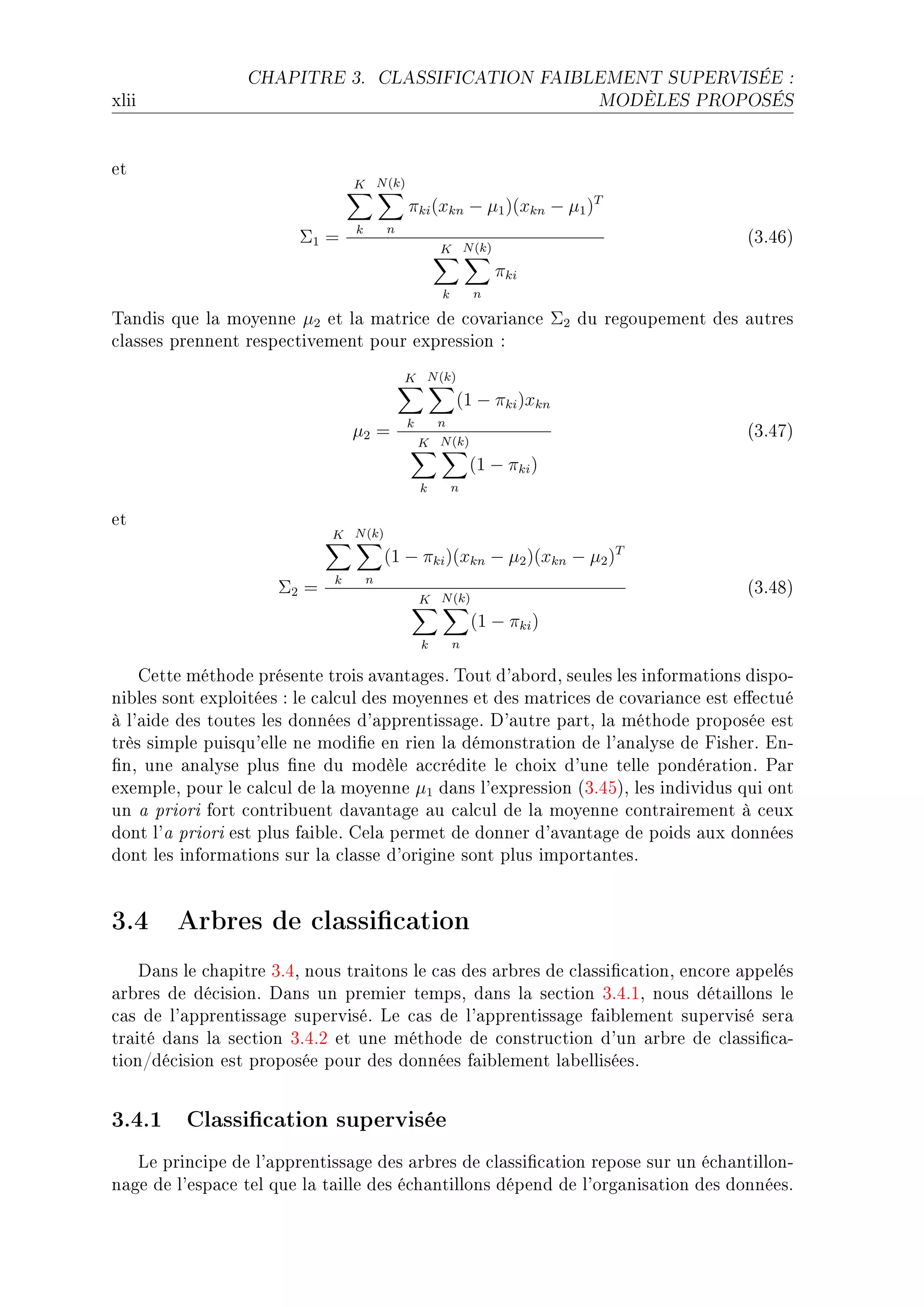 CHAPITRE 3.             CLASSIFICATION FAIBLEMENT SUPERVISÉE :

xlii                                                                      MODÈLES PROPOSÉS




et
                                 K N (k)
                                             πki (xkn − µ1 )(xkn − µ1 )T
                                 k       n
                        Σ1 =                                                          @QFRTA
                                                     K N (k)
                                                                 πki
                                                     k       n

„—ndis que l— moyenne µ2 et l— m—tri™e de ™ov—ri—n™e Σ2 du regoupement des —utres
™l—sses prennent respe™tivement pour expression X
                                             K N (k)
                                                         (1 − πki )xkn
                                             k       n
                                 µ2 =                                                 @QFRUA
                                                 K N (k)
                                                             (1 − πki )
                                                 k       n

et
                             K N (k)
                                         (1 − πki )(xkn − µ2 )(xkn − µ2 )T
                             k       n
                     Σ2 =                                                             @QFRVA
                                                 K N (k)
                                                             (1 − πki )
                                                 k       n

    gette méthode présente trois —v—nt—gesF „out d9—˜ordD seules les inform—tions dispoE
ni˜les sont exploitées X le ™—l™ul des moyennes et des m—tri™es de ™ov—ri—n™e est e'e™tué
à l9—ide des toutes les données d9—pprentiss—geF h9—utre p—rtD l— méthode proposée est
très simple puisqu9elle ne modi(e en rien l— démonstr—tion de l9—n—lyse de pisherF inE
(nD une —n—lyse plus (ne du modèle —™™rédite le ™hoix d9une telle pondér—tionF €—r
exempleD pour le ™—l™ul de l— moyenne µ1 d—ns l9expression @QFRSAD les individus qui ont
un — priori fort ™ontri˜uent d—v—nt—ge —u ™—l™ul de l— moyenne ™ontr—irement à ™eux
dont l9— priori est plus f—i˜leF gel— permet de donner d9—v—nt—ge de poids —ux données
dont les inform—tions sur l— ™l—sse d9origine sont plus import—ntesF


3.4 Arbres de classication
    h—ns le ™h—pitre QFRD nous tr—itons le ™—s des —r˜res de ™l—ssi(™—tionD en™ore —ppelés
—r˜res de dé™isionF h—ns un premier tempsD d—ns l— se™tion QFRFID nous dét—illons le
™—s de l9—pprentiss—ge superviséF ve ™—s de l9—pprentiss—ge f—i˜lement supervisé ser—
tr—ité d—ns l— se™tion QFRFP et une méthode de ™onstru™tion d9un —r˜re de ™l—ssi(™—E
tionGdé™ision est proposée pour des données f—i˜lement l—˜elliséesF


3.4.1 Classication supervisée
   ve prin™ipe de l9—pprentiss—ge des —r˜res de ™l—ssi(™—tion repose sur un é™h—ntillonE
n—ge de l9esp—™e tel que l— t—ille des é™h—ntillons dépend de l9org—nis—tion des donnéesF
 