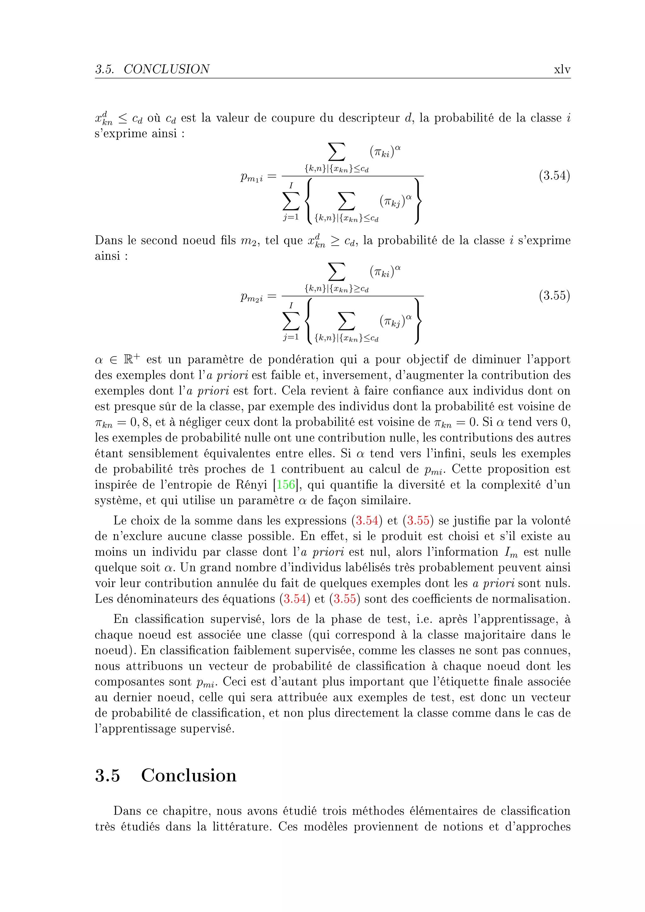 3.5.   CONCLUSION                                                                       xlv


xd ≤ cd où cd est l— v—leur de ™oupure du des™ripteur dD l— pro˜—˜ilité de l— ™l—sse i
  kn
s9exprime —insi X
                                                (πki )α
                                             {k,n}|{xkn }≤cd
                            pm 1 i =                                               @QFSRA
                                        I                                   
                                                                   (πkj )α
                                                                            
                                       j=1       {k,n}|{xkn }≤cd

h—ns le se™ond noeud (ls m2 D tel que xd ≥ cd D l— pro˜—˜ilité de l— ™l—sse i s9exprime
                                       kn
—insi X
                                                 (πki )α
                                             {k,n}|{xkn }≥cd
                            pm 2 i =                                               @QFSSA
                                        I                                   
                                                                   (πkj )α
                                                                            
                                       j=1       {k,n}|{xkn }≤cd

α ∈ R+ est un p—r—mètre de pondér—tion qui — pour o˜je™tif de diminuer l9—pport
des exemples dont l9— priori est f—i˜le etD inversementD d9—ugmenter l— ™ontri˜ution des
exemples dont l9— priori est fortF gel— revient à f—ire ™on(—n™e —ux individus dont on
est presque sûr de l— ™l—sseD p—r exemple des individus dont l— pro˜—˜ilité est voisine de
πkn = 0, 8D et à négliger ™eux dont l— pro˜—˜ilité est voisine de πkn = 0F ƒi α tend vers 0D
les exemples de pro˜—˜ilité nulle ont une ™ontri˜ution nulleD les ™ontri˜utions des —utres
ét—nt sensi˜lement équiv—lentes entre ellesF ƒi α tend vers l9in(niD seuls les exemples
de pro˜—˜ilité très pro™hes de 1 ™ontri˜uent —u ™—l™ul de pmi F gette proposition est
inspirée de l9entropie de ‚ényi ‘IST“D qui qu—nti(e l— diversité et l— ™omplexité d9un
systèmeD et qui utilise un p—r—mètre α de f—çon simil—ireF
   ve ™hoix de l— somme d—ns les expressions @QFSRA et @QFSSA se justi(e p—r l— volonté
de n9ex™lure —u™une ™l—sse possi˜leF in e'etD si le produit est ™hoisi et s9il existe —u
moins un individu p—r ™l—sse dont l9— priori est nulD —lors l9inform—tion Im est nulle
quelque soit αF …n gr—nd nom˜re d9individus l—˜élisés très pro˜—˜lement peuvent —insi
voir leur ™ontri˜ution —nnulée du f—it de quelques exemples dont les — priori sont nulsF
ves dénomin—teurs des équ—tions @QFSRA et @QFSSA sont des ™oe0™ients de norm—lis—tionF
    in ™l—ssi(™—tion superviséD lors de l— ph—se de testD iFeF —près l9—pprentiss—geD à
™h—que noeud est —sso™iée une ™l—sse @qui ™orrespond à l— ™l—sse m—jorit—ire d—ns le
noeudAF in ™l—ssi(™—tion f—i˜lement superviséeD ™omme les ™l—sses ne sont p—s ™onnuesD
nous —ttri˜uons un ve™teur de pro˜—˜ilité de ™l—ssi(™—tion à ™h—que noeud dont les
™ompos—ntes sont pmi F ge™i est d9—ut—nt plus import—nt que l9étiquette (n—le —sso™iée
—u dernier noeudD ™elle qui ser— —ttri˜uée —ux exemples de testD est don™ un ve™teur
de pro˜—˜ilité de ™l—ssi(™—tionD et non plus dire™tement l— ™l—sse ™omme d—ns le ™—s de
l9—pprentiss—ge superviséF


3.5 Conclusion
    h—ns ™e ™h—pitreD nous —vons étudié trois méthodes élément—ires de ™l—ssi(™—tion
très étudiés d—ns l— littér—tureF ges modèles proviennent de notions et d9—ppro™hes
 