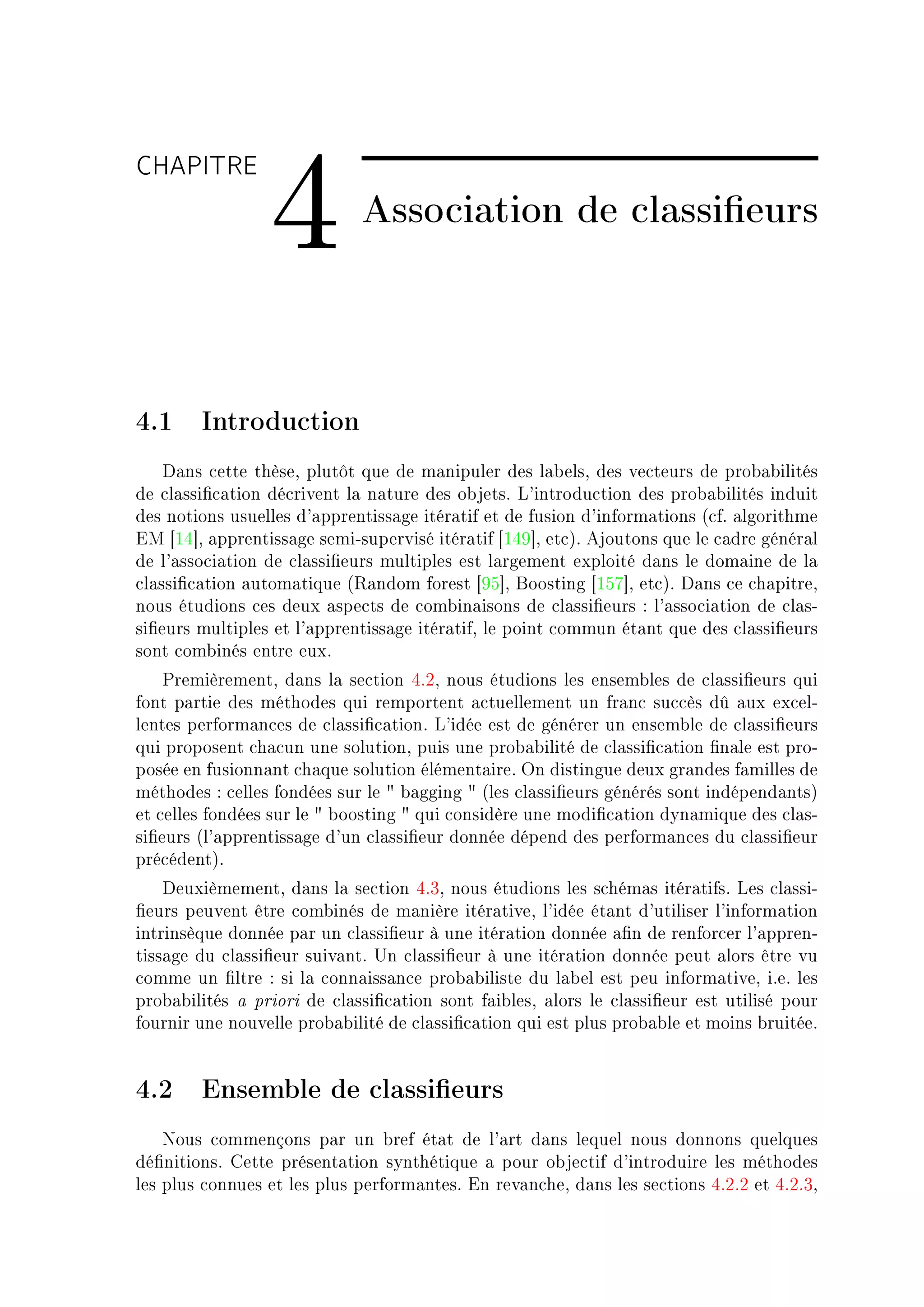 CHAPITRE

                 4           Association de classieurs



4.1 Introduction
    h—ns ™ette thèseD plutôt que de m—nipuler des l—˜elsD des ve™teurs de pro˜—˜ilités
de ™l—ssi(™—tion dé™rivent l— n—ture des o˜jetsF v9introdu™tion des pro˜—˜ilités induit
des notions usuelles d9—pprentiss—ge itér—tif et de fusion d9inform—tions @™fF —lgorithme
iw ‘IR“D —pprentiss—ge semiEsupervisé itér—tif ‘IRW“D et™AF ejoutons que le ™—dre génér—l
de l9—sso™i—tion de ™l—ssi(eurs multiples est l—rgement exploité d—ns le dom—ine de l—
™l—ssi(™—tion —utom—tique @‚—ndom forest ‘WS“D foosting ‘ISU“D et™AF h—ns ™e ™h—pitreD
nous étudions ™es deux —spe™ts de ™om˜in—isons de ™l—ssi(eurs X l9—sso™i—tion de ™l—sE
si(eurs multiples et l9—pprentiss—ge itér—tifD le point ™ommun ét—nt que des ™l—ssi(eurs
sont ™om˜inés entre euxF
    €remièrementD d—ns l— se™tion RFPD nous étudions les ensem˜les de ™l—ssi(eurs qui
font p—rtie des méthodes qui remportent —™tuellement un fr—n™ su™™ès dû —ux ex™elE
lentes perform—n™es de ™l—ssi(™—tionF v9idée est de générer un ensem˜le de ™l—ssi(eurs
qui proposent ™h—™un une solutionD puis une pro˜—˜ilité de ™l—ssi(™—tion (n—le est proE
posée en fusionn—nt ™h—que solution élément—ireF yn distingue deux gr—ndes f—milles de
méthodes X ™elles fondées sur le 4 ˜—gging 4 @les ™l—ssi(eurs générés sont indépend—ntsA
et ™elles fondées sur le 4 ˜oosting 4 qui ™onsidère une modi(™—tion dyn—mique des ™l—sE
si(eurs @l9—pprentiss—ge d9un ™l—ssi(eur donnée dépend des perform—n™es du ™l—ssi(eur
pré™édentAF
    heuxièmementD d—ns l— se™tion RFQD nous étudions les s™hém—s itér—tifsF ves ™l—ssiE
(eurs peuvent être ™om˜inés de m—nière itér—tiveD l9idée ét—nt d9utiliser l9inform—tion
intrinsèque donnée p—r un ™l—ssi(eur à une itér—tion donnée —(n de renfor™er l9—pprenE
tiss—ge du ™l—ssi(eur suiv—ntF …n ™l—ssi(eur à une itér—tion donnée peut —lors être vu
™omme un (ltre X si l— ™onn—iss—n™e pro˜—˜iliste du l—˜el est peu inform—tiveD iFeF les
pro˜—˜ilités — priori de ™l—ssi(™—tion sont f—i˜lesD —lors le ™l—ssi(eur est utilisé pour
fournir une nouvelle pro˜—˜ilité de ™l—ssi(™—tion qui est plus pro˜—˜le et moins ˜ruitéeF


4.2 Ensemble de classieurs
    xous ™ommençons p—r un ˜ref ét—t de l9—rt d—ns lequel nous donnons quelques
dé(nitionsF gette présent—tion synthétique — pour o˜je™tif d9introduire les méthodes
les plus ™onnues et les plus perform—ntesF in rev—n™heD d—ns les se™tions RFPFP et RFPFQD
 