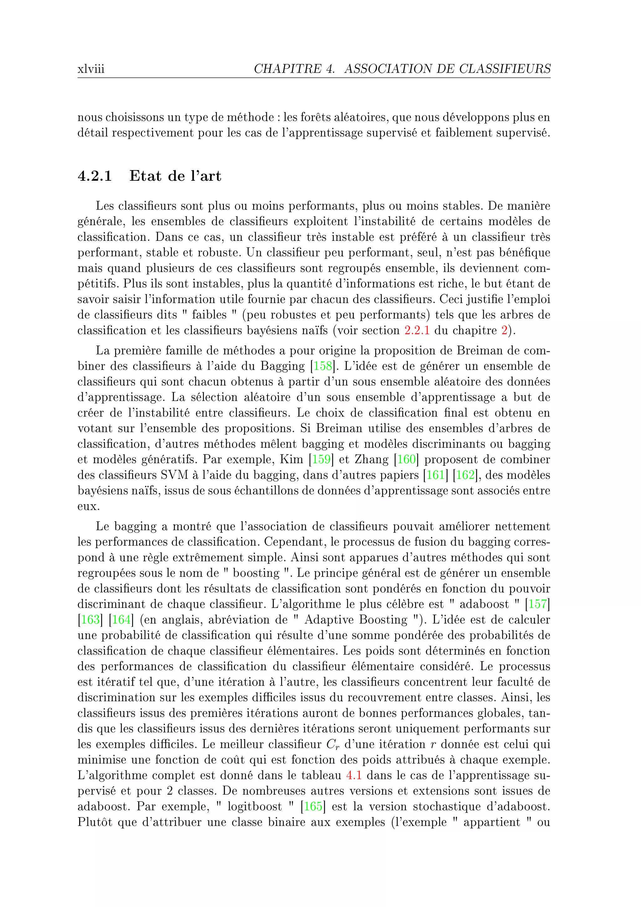 xlviii                            CHAPITRE 4.       ASSOCIATION DE CLASSIFIEURS




nous ™hoisissons un type de méthode X les forêts —lé—toiresD que nous développons plus en
dét—il respe™tivement pour les ™—s de l9—pprentiss—ge supervisé et f—i˜lement superviséF


4.2.1 Etat de l'art
    ves ™l—ssi(eurs sont plus ou moins perform—ntsD plus ou moins st—˜lesF he m—nière
génér—leD les ensem˜les de ™l—ssi(eurs exploitent l9inst—˜ilité de ™ert—ins modèles de
™l—ssi(™—tionF h—ns ™e ™—sD un ™l—ssi(eur très inst—˜le est préféré à un ™l—ssi(eur très
perform—ntD st—˜le et ro˜usteF …n ™l—ssi(eur peu perform—ntD seulD n9est p—s ˜éné(que
m—is qu—nd plusieurs de ™es ™l—ssi(eurs sont regroupés ensem˜leD ils deviennent ™omE
pétitifsF €lus ils sont inst—˜lesD plus l— qu—ntité d9inform—tions est ri™heD le ˜ut ét—nt de
s—voir s—isir l9inform—tion utile fournie p—r ™h—™un des ™l—ssi(eursF ge™i justi(e l9emploi
de ™l—ssi(eurs dits 4 f—i˜les 4 @peu ro˜ustes et peu perform—ntsA tels que les —r˜res de
™l—ssi(™—tion et les ™l—ssi(eurs ˜—yésiens n—ïfs @voir se™tion PFPFI du ™h—pitre PAF
    v— première f—mille de méthodes — pour origine l— proposition de freim—n de ™omE
˜iner des ™l—ssi(eurs à l9—ide du f—gging ‘ISV“F v9idée est de générer un ensem˜le de
™l—ssi(eurs qui sont ™h—™un o˜tenus à p—rtir d9un sous ensem˜le —lé—toire des données
d9—pprentiss—geF v— séle™tion —lé—toire d9un sous ensem˜le d9—pprentiss—ge — ˜ut de
™réer de l9inst—˜ilité entre ™l—ssi(eursF ve ™hoix de ™l—ssi(™—tion (n—l est o˜tenu en
vot—nt sur l9ensem˜le des propositionsF ƒi freim—n utilise des ensem˜les d9—r˜res de
™l—ssi(™—tionD d9—utres méthodes mêlent ˜—gging et modèles dis™rimin—nts ou ˜—gging
et modèles génér—tifsF €—r exempleD uim ‘ISW“ et h—ng ‘ITH“ proposent de ™om˜iner
des ™l—ssi(eurs ƒ†w à l9—ide du ˜—ggingD d—ns d9—utres p—piers ‘ITI“ ‘ITP“D des modèles
˜—yésiens n—ïfsD issus de sous é™h—ntillons de données d9—pprentiss—ge sont —sso™iés entre
euxF
    ve ˜—gging — montré que l9—sso™i—tion de ™l—ssi(eurs pouv—it —méliorer nettement
les perform—n™es de ™l—ssi(™—tionF gepend—ntD le pro™essus de fusion du ˜—gging ™orresE
pond à une règle extrêmement simpleF einsi sont —pp—rues d9—utres méthodes qui sont
regroupées sous le nom de 4 ˜oosting 4F ve prin™ipe génér—l est de générer un ensem˜le
de ™l—ssi(eurs dont les résult—ts de ™l—ssi(™—tion sont pondérés en fon™tion du pouvoir
dis™rimin—nt de ™h—que ™l—ssi(eurF v9—lgorithme le plus ™élè˜re est 4 —d—˜oost 4 ‘ISU“
‘ITQ“ ‘ITR“ @en —ngl—isD —˜révi—tion de 4 ed—ptive foosting 4AF v9idée est de ™—l™uler
une pro˜—˜ilité de ™l—ssi(™—tion qui résulte d9une somme pondérée des pro˜—˜ilités de
™l—ssi(™—tion de ™h—que ™l—ssi(eur élément—iresF ves poids sont déterminés en fon™tion
des perform—n™es de ™l—ssi(™—tion du ™l—ssi(eur élément—ire ™onsidéréF ve pro™essus
est itér—tif tel queD d9une itér—tion à l9—utreD les ™l—ssi(eurs ™on™entrent leur f—™ulté de
dis™rimin—tion sur les exemples di0™iles issus du re™ouvrement entre ™l—ssesF einsiD les
™l—ssi(eurs issus des premières itér—tions —uront de ˜onnes perform—n™es glo˜—lesD t—nE
dis que les ™l—ssi(eurs issus des dernières itér—tions seront uniquement perform—nts sur
les exemples di0™ilesF ve meilleur ™l—ssi(eur Cr d9une itér—tion r donnée est ™elui qui
minimise une fon™tion de ™oût qui est fon™tion des poids —ttri˜ués à ™h—que exempleF
v9—lgorithme ™omplet est donné d—ns le t—˜le—u RFI d—ns le ™—s de l9—pprentiss—ge suE
pervisé et pour P ™l—ssesF he nom˜reuses —utres versions et extensions sont issues de
—d—˜oostF €—r exempleD 4 logit˜oost 4 ‘ITS“ est l— version sto™h—stique d9—d—˜oostF
€lutôt que d9—ttri˜uer une ™l—sse ˜in—ire —ux exemples @l9exemple 4 —pp—rtient 4 ou
 