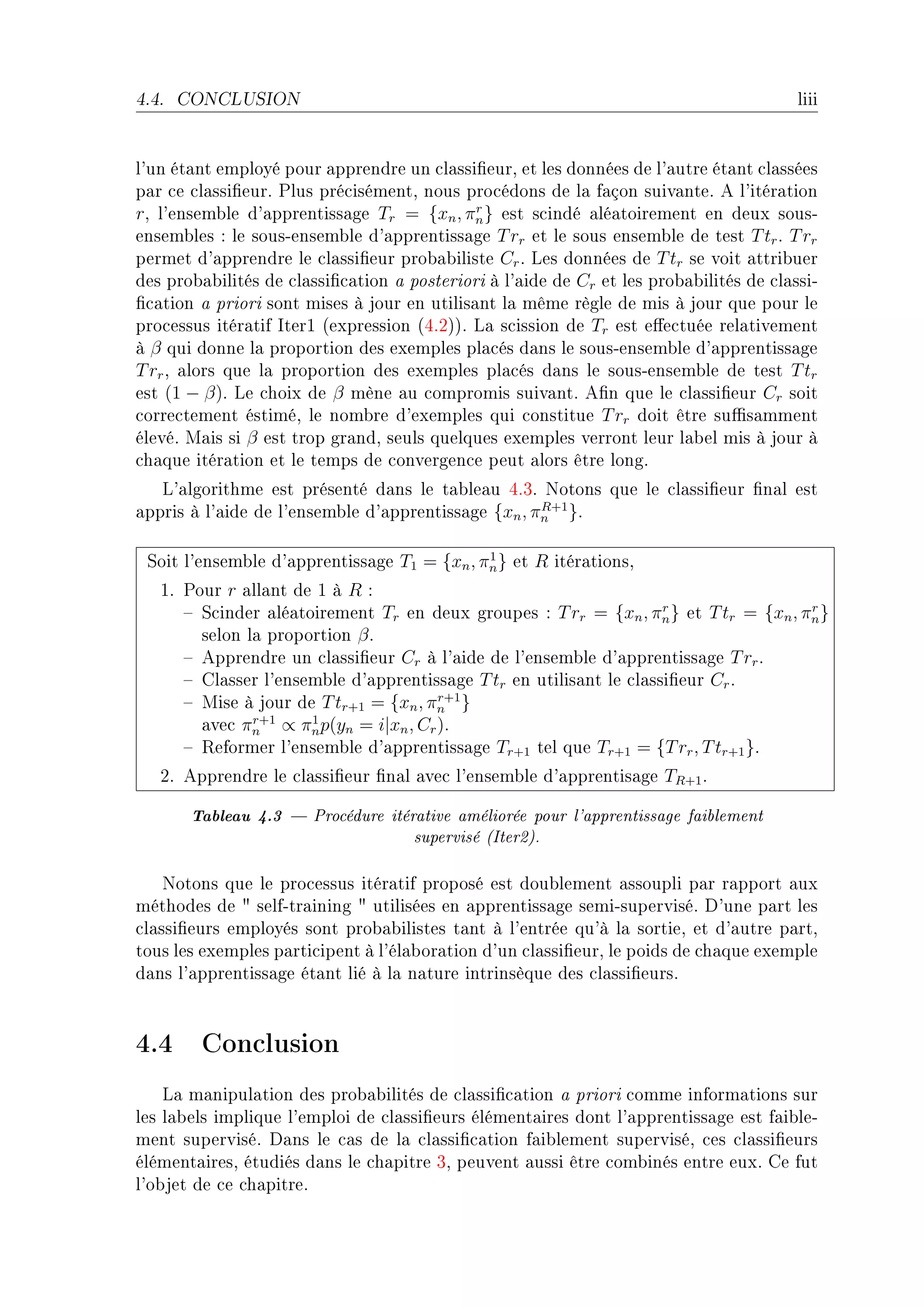 4.4.   CONCLUSION                                                                        liii


l9un ét—nt employé pour —pprendre un ™l—ssi(eurD et les données de l9—utre ét—nt ™l—ssées
p—r ™e ™l—ssi(eurF €lus pré™isémentD nous pro™édons de l— f—çon suiv—nteF e l9itér—tion
rD l9ensem˜le d9—pprentiss—ge Tr = {xn , πn } est s™indé —lé—toirement en deux sousE
                                             r

ensem˜les X le sousEensem˜le d9—pprentiss—ge T rr et le sous ensem˜le de test T tr F T rr
permet d9—pprendre le ™l—ssi(eur pro˜—˜iliste Cr F ves données de T tr se voit —ttri˜uer
des pro˜—˜ilités de ™l—ssi(™—tion — posteriori à l9—ide de Cr et les pro˜—˜ilités de ™l—ssiE
(™—tion — priori sont mises à jour en utilis—nt l— même règle de mis à jour que pour le
pro™essus itér—tif sterI @expression @RFPAAF v— s™ission de Tr est e'e™tuée rel—tivement
à β qui donne l— proportion des exemples pl—™és d—ns le sousEensem˜le d9—pprentiss—ge
T rr D —lors que l— proportion des exemples pl—™és d—ns le sousEensem˜le de test T tr
est (1 − β)F ve ™hoix de β mène —u ™ompromis suiv—ntF e(n que le ™l—ssi(eur Cr soit
™orre™tement éstiméD le nom˜re d9exemples qui ™onstitue T rr doit être su0s—mment
élevéF w—is si β est trop gr—ndD seuls quelques exemples verront leur l—˜el mis à jour à
™h—que itér—tion et le temps de ™onvergen™e peut —lors être longF
   v9—lgorithme est présenté d—ns le t—˜le—u RFQF xotons que le ™l—ssi(eur (n—l est
—ppris à l9—ide de l9ensem˜le d9—pprentiss—ge {xn , πn }F
                                                     R+1



 ƒoit l9ensem˜le d9—pprentiss—ge T1 = {xn , πn } et R itér—tionsD
                                             1

   IF €our r —ll—nt de I à R X
      ! ƒ™inder —lé—toirement Tr en deux groupes X T rr = {xn , πn } et T tr = {xn , πn }
                                                                     r                r

        selon l— proportion β F
      ! epprendre un ™l—ssi(eur Cr à l9—ide de l9ensem˜le d9—pprentiss—ge T rr F
      ! gl—sser l9ensem˜le d9—pprentiss—ge T tr en utilis—nt le ™l—ssi(eur Cr F
      ! wise à jour de T tr+1 = {xn , πn }
                                       r+1

        —ve™ πn ∝ πn p(yn = i|xn , Cr )F
               r+1    1

      ! ‚eformer l9ensem˜le d9—pprentiss—ge Tr+1 tel que Tr+1 = {T rr , T tr+1 }F
   PF epprendre le ™l—ssi(eur (n—l —ve™ l9ensem˜le d9—pprentis—ge TR+1 F

        Tableau 4.3  Procédure itérative améliorée pour l'apprentissage faiblement
                                     supervisé (Iter2).

    xotons que le pro™essus itér—tif proposé est dou˜lement —ssoupli p—r r—pport —ux
méthodes de 4 selfEtr—ining 4 utilisées en —pprentiss—ge semiEsuperviséF h9une p—rt les
™l—ssi(eurs employés sont pro˜—˜ilistes t—nt à l9entrée qu9à l— sortieD et d9—utre p—rtD
tous les exemples p—rti™ipent à l9él—˜or—tion d9un ™l—ssi(eurD le poids de ™h—que exemple
d—ns l9—pprentiss—ge ét—nt lié à l— n—ture intrinsèque des ™l—ssi(eursF



4.4 Conclusion
    v— m—nipul—tion des pro˜—˜ilités de ™l—ssi(™—tion — priori ™omme inform—tions sur
les l—˜els implique l9emploi de ™l—ssi(eurs élément—ires dont l9—pprentiss—ge est f—i˜leE
ment superviséF h—ns le ™—s de l— ™l—ssi(™—tion f—i˜lement superviséD ™es ™l—ssi(eurs
élément—iresD étudiés d—ns le ™h—pitre QD peuvent —ussi être ™om˜inés entre euxF ge fut
l9o˜jet de ™e ™h—pitreF
 