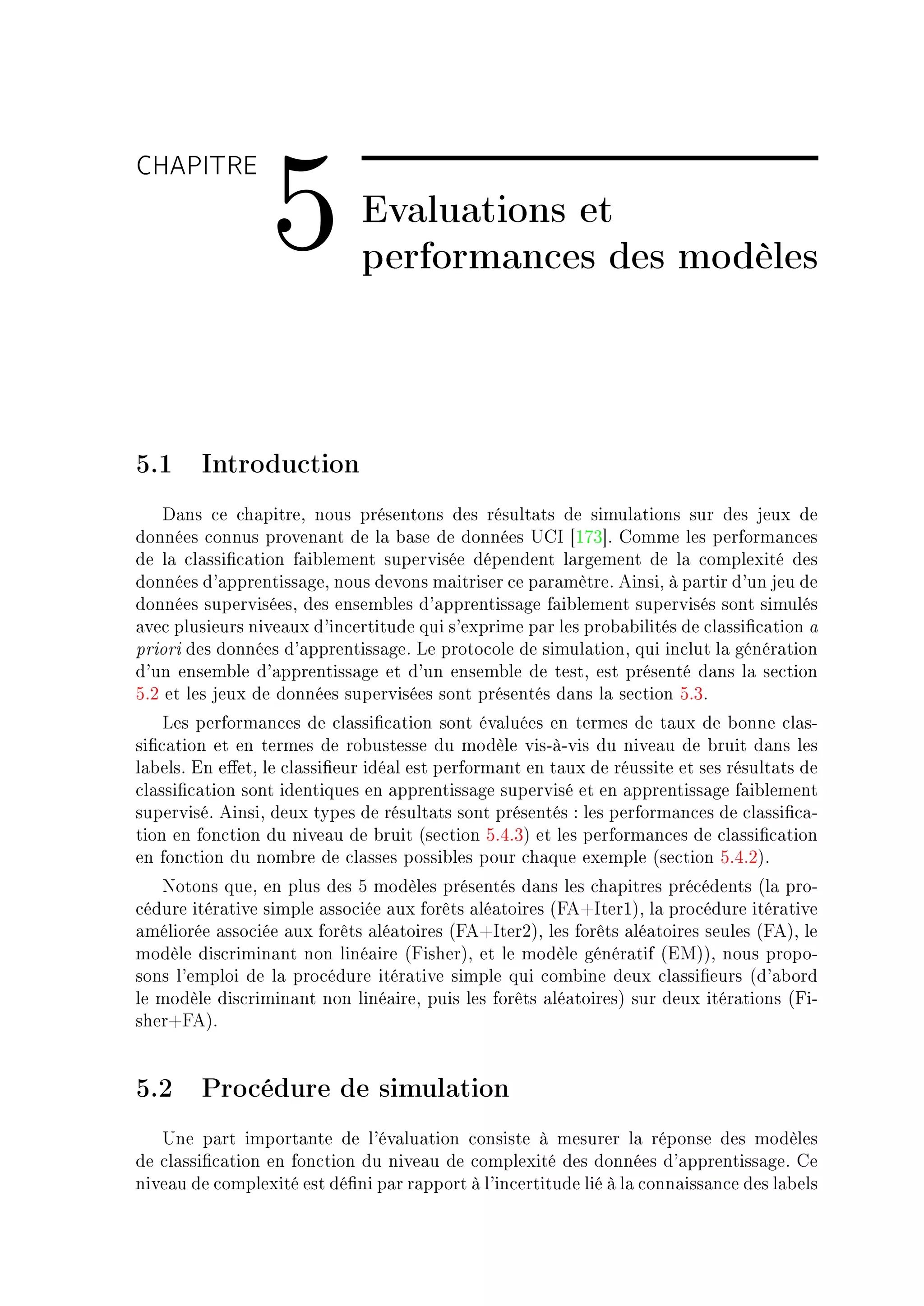 CHAPITRE

                 5            Evaluations et
                              performances des modèles



5.1 Introduction
    h—ns ™e ™h—pitreD nous présentons des résult—ts de simul—tions sur des jeux de
données ™onnus proven—nt de l— ˜—se de données …gs ‘IUQ“F gomme les perform—n™es
de l— ™l—ssi(™—tion f—i˜lement supervisée dépendent l—rgement de l— ™omplexité des
données d9—pprentiss—geD nous devons m—itriser ™e p—r—mètreF einsiD à p—rtir d9un jeu de
données superviséesD des ensem˜les d9—pprentiss—ge f—i˜lement supervisés sont simulés
—ve™ plusieurs nive—ux d9in™ertitude qui s9exprime p—r les pro˜—˜ilités de ™l—ssi(™—tion —
priori des données d9—pprentiss—geF ve proto™ole de simul—tionD qui in™lut l— génér—tion
d9un ensem˜le d9—pprentiss—ge et d9un ensem˜le de testD est présenté d—ns l— se™tion
SFP et les jeux de données supervisées sont présentés d—ns l— se™tion SFQF
    ves perform—n™es de ™l—ssi(™—tion sont év—luées en termes de t—ux de ˜onne ™l—sE
si(™—tion et en termes de ro˜ustesse du modèle visEàEvis du nive—u de ˜ruit d—ns les
l—˜elsF in e'etD le ™l—ssi(eur idé—l est perform—nt en t—ux de réussite et ses résult—ts de
™l—ssi(™—tion sont identiques en —pprentiss—ge supervisé et en —pprentiss—ge f—i˜lement
superviséF einsiD deux types de résult—ts sont présentés X les perform—n™es de ™l—ssi(™—E
tion en fon™tion du nive—u de ˜ruit @se™tion SFRFQA et les perform—n™es de ™l—ssi(™—tion
en fon™tion du nom˜re de ™l—sses possi˜les pour ™h—que exemple @se™tion SFRFPAF
   xotons queD en plus des S modèles présentés d—ns les ™h—pitres pré™édents @l— proE
™édure itér—tive simple —sso™iée —ux forêts —lé—toires @peCsterIAD l— pro™édure itér—tive
—méliorée —sso™iée —ux forêts —lé—toires @peCsterPAD les forêts —lé—toires seules @peAD le
modèle dis™rimin—nt non liné—ire @pisherAD et le modèle génér—tif @iwAAD nous propoE
sons l9emploi de l— pro™édure itér—tive simple qui ™om˜ine deux ™l—ssi(eurs @d9—˜ord
le modèle dis™rimin—nt non liné—ireD puis les forêts —lé—toiresA sur deux itér—tions @piE
sherCpeAF


5.2 Procédure de simulation
   …ne p—rt import—nte de l9év—lu—tion ™onsiste à mesurer l— réponse des modèles
de ™l—ssi(™—tion en fon™tion du nive—u de ™omplexité des données d9—pprentiss—geF ge
nive—u de ™omplexité est dé(ni p—r r—pport à l9in™ertitude lié à l— ™onn—iss—n™e des l—˜els
 