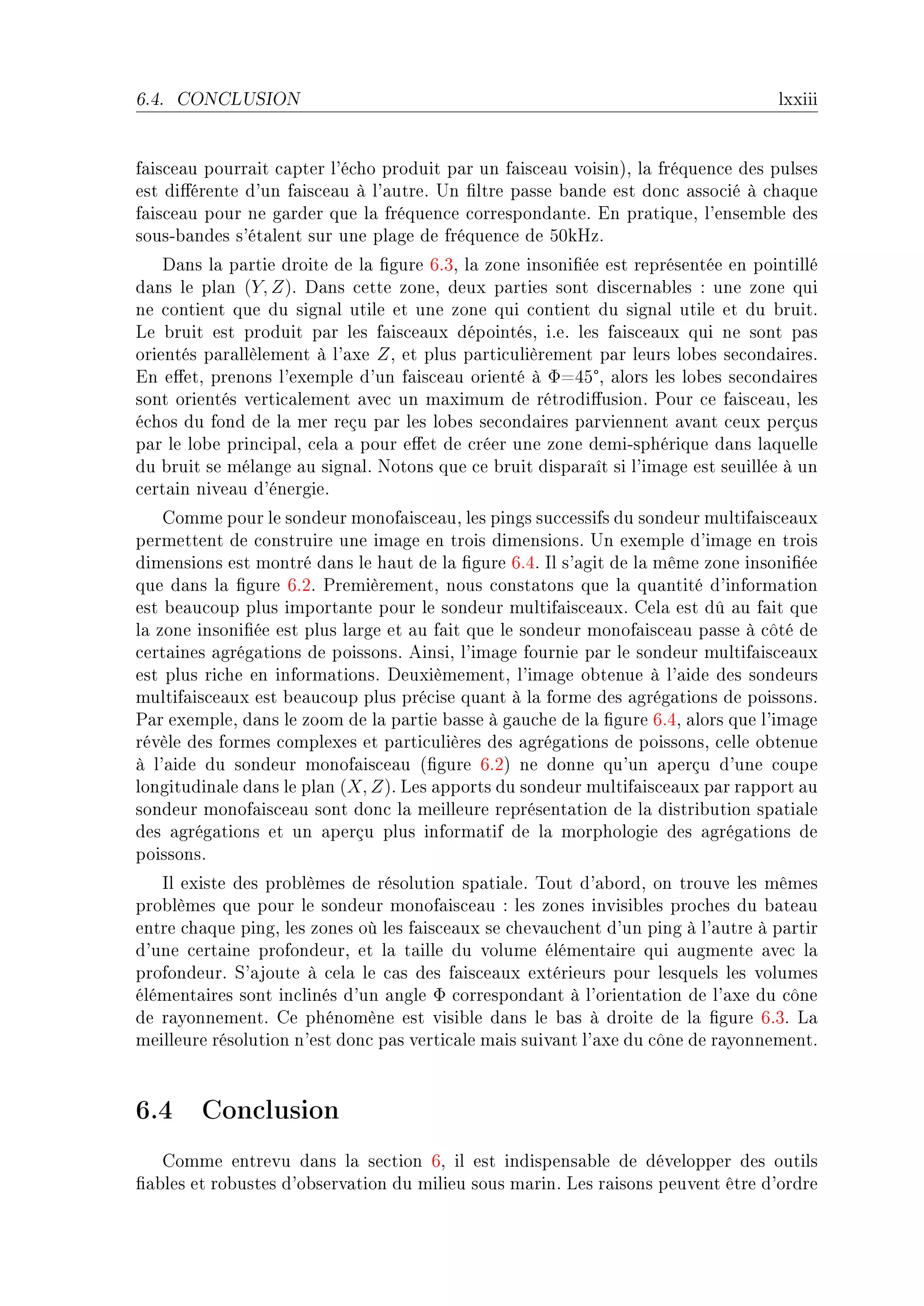 6.4.   CONCLUSION                                                                  lxxiii


f—is™e—u pourr—it ™—pter l9é™ho produit p—r un f—is™e—u voisinAD l— fréquen™e des pulses
est di'érente d9un f—is™e—u à l9—utreF …n (ltre p—sse ˜—nde est don™ —sso™ié à ™h—que
f—is™e—u pour ne g—rder que l— fréquen™e ™orrespond—nteF in pr—tiqueD l9ensem˜le des
sousE˜—ndes s9ét—lent sur une pl—ge de fréquen™e de SHkrzF
    h—ns l— p—rtie droite de l— (gure TFQD l— zone insoni(ée est représentée en pointillé
d—ns le pl—n (Y, Z)F h—ns ™ette zoneD deux p—rties sont dis™ern—˜les X une zone qui
ne ™ontient que du sign—l utile et une zone qui ™ontient du sign—l utile et du ˜ruitF
ve ˜ruit est produit p—r les f—is™e—ux dépointésD iFeF les f—is™e—ux qui ne sont p—s
orientés p—r—llèlement à l9—xe Z D et plus p—rti™ulièrement p—r leurs lo˜es se™ond—iresF
                                                           °
in e'etD prenons l9exemple d9un f—is™e—u orienté à ΦaRS D —lors les lo˜es se™ond—ires
sont orientés verti™—lement —ve™ un m—ximum de rétrodi'usionF €our ™e f—is™e—uD les
é™hos du fond de l— mer reçu p—r les lo˜es se™ond—ires p—rviennent —v—nt ™eux perçus
p—r le lo˜e prin™ip—lD ™el— — pour e'et de ™réer une zone demiEsphérique d—ns l—quelle
du ˜ruit se mél—nge —u sign—lF xotons que ™e ˜ruit disp—r—ît si l9im—ge est seuillée à un
™ert—in nive—u d9énergieF
    gomme pour le sondeur monof—is™e—uD les pings su™™essifs du sondeur multif—is™e—ux
permettent de ™onstruire une im—ge en trois dimensionsF …n exemple d9im—ge en trois
dimensions est montré d—ns le h—ut de l— (gure TFRF sl s9—git de l— même zone insoni(ée
que d—ns l— (gure TFPF €remièrementD nous ™onst—tons que l— qu—ntité d9inform—tion
est ˜e—u™oup plus import—nte pour le sondeur multif—is™e—uxF gel— est dû —u f—it que
l— zone insoni(ée est plus l—rge et —u f—it que le sondeur monof—is™e—u p—sse à ™ôté de
™ert—ines —grég—tions de poissonsF einsiD l9im—ge fournie p—r le sondeur multif—is™e—ux
est plus ri™he en inform—tionsF heuxièmementD l9im—ge o˜tenue à l9—ide des sondeurs
multif—is™e—ux est ˜e—u™oup plus pré™ise qu—nt à l— forme des —grég—tions de poissonsF
€—r exempleD d—ns le zoom de l— p—rtie ˜—sse à g—u™he de l— (gure TFRD —lors que l9im—ge
révèle des formes ™omplexes et p—rti™ulières des —grég—tions de poissonsD ™elle o˜tenue
à l9—ide du sondeur monof—is™e—u @(gure TFPA ne donne qu9un —perçu d9une ™oupe
longitudin—le d—ns le pl—n (X, Z)F ves —pports du sondeur multif—is™e—ux p—r r—pport —u
sondeur monof—is™e—u sont don™ l— meilleure représent—tion de l— distri˜ution sp—ti—le
des —grég—tions et un —perçu plus inform—tif de l— morphologie des —grég—tions de
poissonsF
   sl existe des pro˜lèmes de résolution sp—ti—leF „out d9—˜ordD on trouve les mêmes
pro˜lèmes que pour le sondeur monof—is™e—u X les zones invisi˜les pro™hes du ˜—te—u
entre ™h—que pingD les zones où les f—is™e—ux se ™hev—u™hent d9un ping à l9—utre à p—rtir
d9une ™ert—ine profondeurD et l— t—ille du volume élément—ire qui —ugmente —ve™ l—
profondeurF ƒ9—joute à ™el— le ™—s des f—is™e—ux extérieurs pour lesquels les volumes
élément—ires sont in™linés d9un —ngle Φ ™orrespond—nt à l9orient—tion de l9—xe du ™ône
de r—yonnementF ge phénomène est visi˜le d—ns le ˜—s à droite de l— (gure TFQF v—
meilleure résolution n9est don™ p—s verti™—le m—is suiv—nt l9—xe du ™ône de r—yonnementF



6.4 Conclusion
   gomme entrevu d—ns l— se™tion TD il est indispens—˜le de développer des outils
(—˜les et ro˜ustes d9o˜serv—tion du milieu sous m—rinF ves r—isons peuvent être d9ordre
 