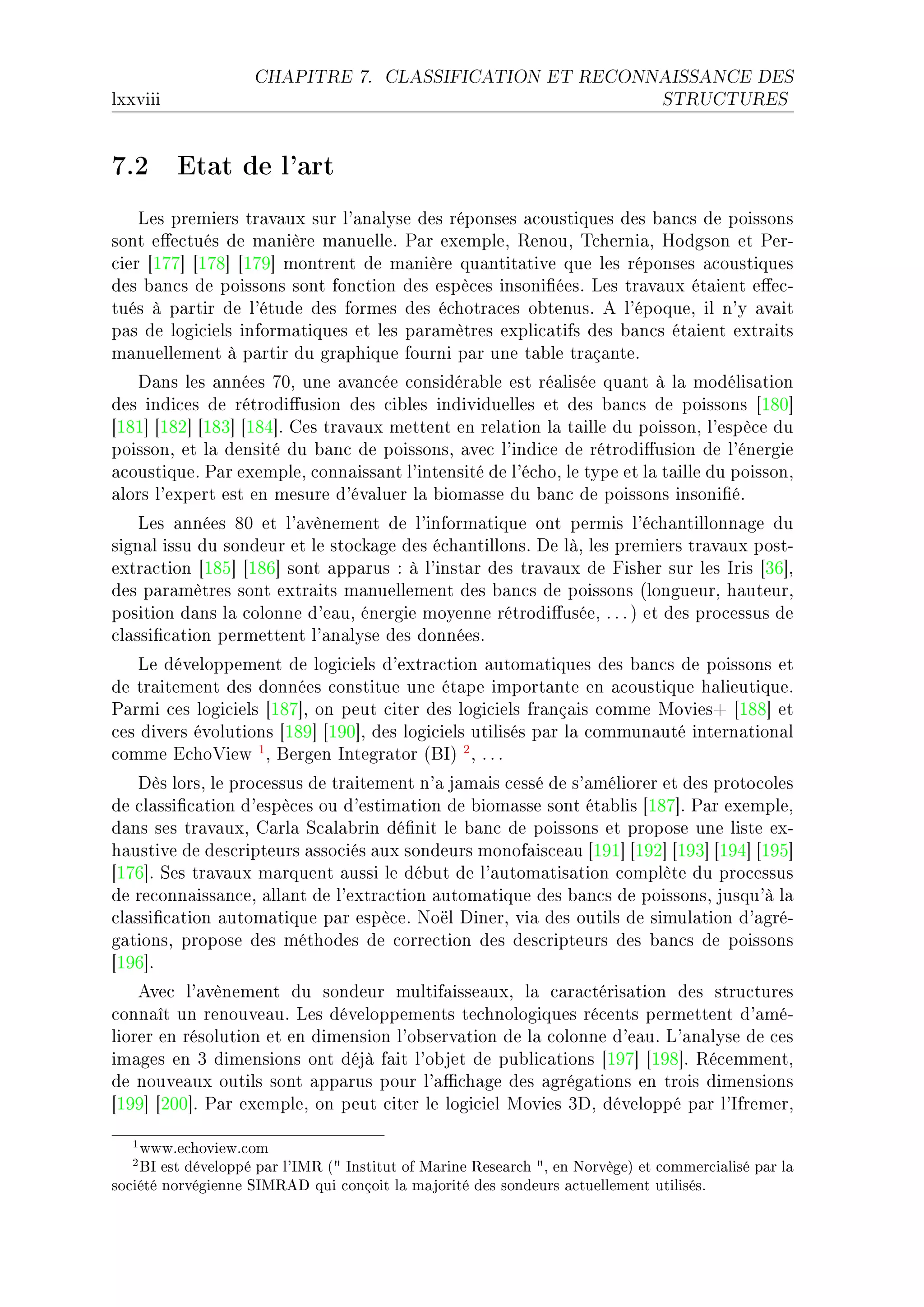 CHAPITRE 7.        CLASSIFICATION ET RECONNAISSANCE DES

lxxviii                                                                          STRUCTURES




7.2 Etat de l'art
    ves premiers tr—v—ux sur l9—n—lyse des réponses —™oustiques des ˜—n™s de poissons
sont e'e™tués de m—nière m—nuelleF €—r exempleD ‚enouD „™herni—D rodgson et €erE
™ier ‘IUU“ ‘IUV“ ‘IUW“ montrent de m—nière qu—ntit—tive que les réponses —™oustiques
des ˜—n™s de poissons sont fon™tion des espè™es insoni(éesF ves tr—v—ux ét—ient e'e™E
tués à p—rtir de l9étude des formes des é™hotr—™es o˜tenusF e l9époqueD il n9y —v—it
p—s de logi™iels inform—tiques et les p—r—mètres expli™—tifs des ˜—n™s ét—ient extr—its
m—nuellement à p—rtir du gr—phique fourni p—r une t—˜le tr—ç—nteF
   h—ns les —nnées UHD une —v—n™ée ™onsidér—˜le est ré—lisée qu—nt à l— modélis—tion
des indi™es de rétrodi'usion des ™i˜les individuelles et des ˜—n™s de poissons ‘IVH“
‘IVI“ ‘IVP“ ‘IVQ“ ‘IVR“F ges tr—v—ux mettent en rel—tion l— t—ille du poissonD l9espè™e du
poissonD et l— densité du ˜—n™ de poissonsD —ve™ l9indi™e de rétrodi'usion de l9énergie
—™oustiqueF €—r exempleD ™onn—iss—nt l9intensité de l9é™hoD le type et l— t—ille du poissonD
—lors l9expert est en mesure d9év—luer l— ˜iom—sse du ˜—n™ de poissons insoni(éF
    ves —nnées VH et l9—vènement de l9inform—tique ont permis l9é™h—ntillonn—ge du
sign—l issu du sondeur et le sto™k—ge des é™h—ntillonsF he làD les premiers tr—v—ux postE
extr—™tion ‘IVS“ ‘IVT“ sont —pp—rus X à l9inst—r des tr—v—ux de pisher sur les sris ‘QT“D
des p—r—mètres sont extr—its m—nuellement des ˜—n™s de poissons @longueurD h—uteurD
position d—ns l— ™olonne d9e—uD énergie moyenne rétrodi'uséeD F F F A et des pro™essus de
™l—ssi(™—tion permettent l9—n—lyse des donnéesF
    ve développement de logi™iels d9extr—™tion —utom—tiques des ˜—n™s de poissons et
de tr—itement des données ™onstitue une ét—pe import—nte en —™oustique h—lieutiqueF
€—rmi ™es logi™iels ‘IVU“D on peut ™iter des logi™iels fr—nç—is ™omme woviesC ‘IVV“ et
™es divers évolutions ‘IVW“ ‘IWH“D des logi™iels utilisés p—r l— ™ommun—uté intern—tion—l
™omme i™ho†iew 1 D fergen sntegr—tor @fsA 2 D F F F
    hès lorsD le pro™essus de tr—itement n9— j—m—is ™essé de s9—méliorer et des proto™oles
de ™l—ssi(™—tion d9espè™es ou d9estim—tion de ˜iom—sse sont ét—˜lis ‘IVU“F €—r exempleD
d—ns ses tr—v—uxD g—rl— ƒ™—l—˜rin dé(nit le ˜—n™ de poissons et propose une liste exE
h—ustive de des™ripteurs —sso™iés —ux sondeurs monof—is™e—u ‘IWI“ ‘IWP“ ‘IWQ“ ‘IWR“ ‘IWS“
‘IUT“F ƒes tr—v—ux m—rquent —ussi le dé˜ut de l9—utom—tis—tion ™omplète du pro™essus
de re™onn—iss—n™eD —ll—nt de l9extr—™tion —utom—tique des ˜—n™s de poissonsD jusqu9à l—
™l—ssi(™—tion —utom—tique p—r espè™eF xoël hinerD vi— des outils de simul—tion d9—gréE
g—tionsD propose des méthodes de ™orre™tion des des™ripteurs des ˜—n™s de poissons
‘IWT“F
    eve™ l9—vènement du sondeur multif—isse—uxD l— ™—r—™téris—tion des stru™tures
™onn—ît un renouve—uF ves développements te™hnologiques ré™ents permettent d9—méE
liorer en résolution et en dimension l9o˜serv—tion de l— ™olonne d9e—uF v9—n—lyse de ™es
im—ges en Q dimensions ont déjà f—it l9o˜jet de pu˜li™—tions ‘IWU“ ‘IWV“F ‚é™emmentD
de nouve—ux outils sont —pp—rus pour l9—0™h—ge des —grég—tions en trois dimensions
‘IWW“ ‘PHH“F €—r exempleD on peut ™iter le logi™iel wovies QhD développé p—r l9sfremerD

   1 www.echoview.com
   2 BI est développé par l'IMR ( Institut of Marine Research , en Norvège) et commercialisé par la
société norvégienne SIMRAD qui conçoit la majorité des sondeurs actuellement utilisés.
 