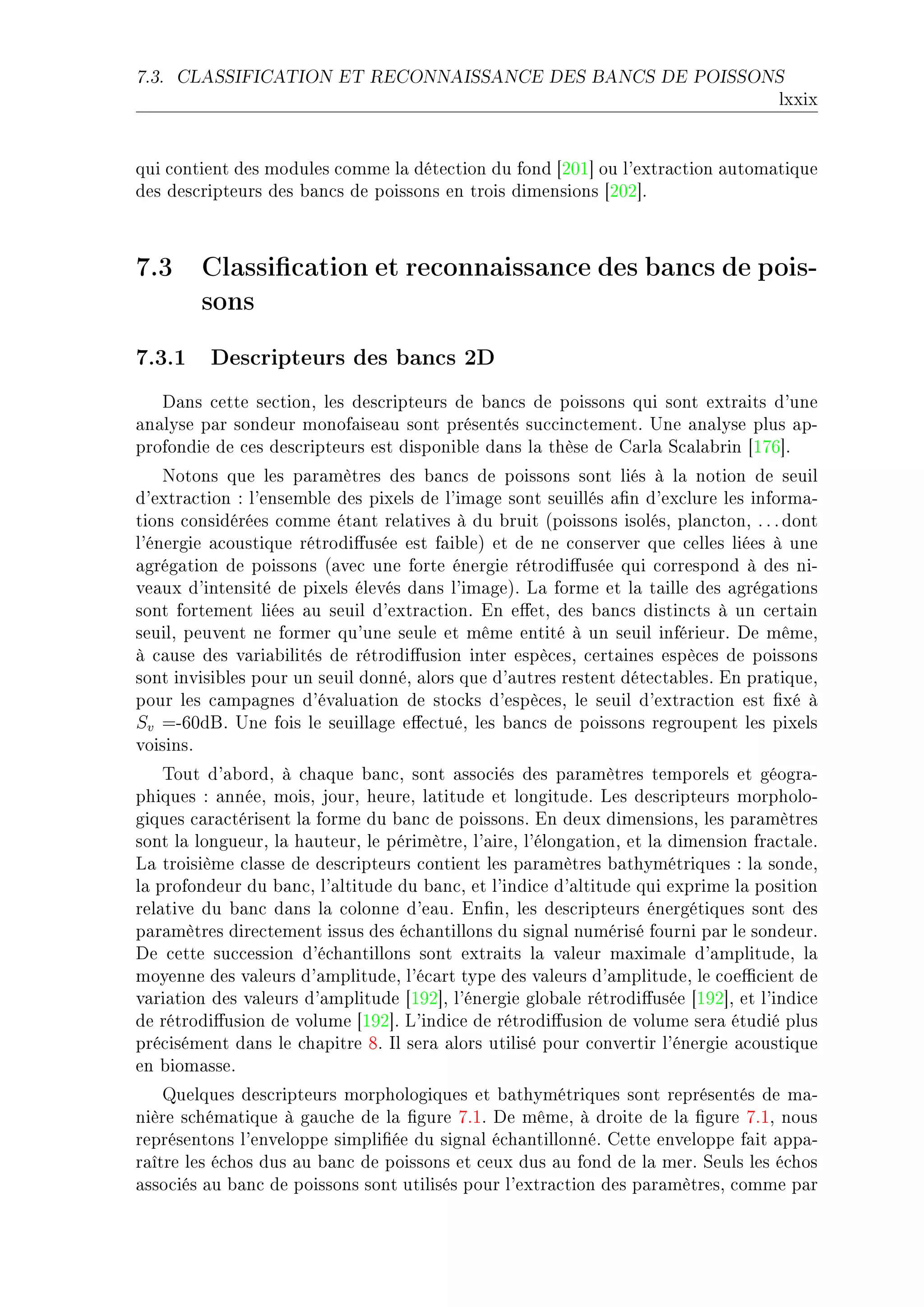 7.3.   CLASSIFICATION ET RECONNAISSANCE DES BANCS DE POISSONS

                                                                                     lxxix


qui ™ontient des modules ™omme l— déte™tion du fond ‘PHI“ ou l9extr—™tion —utom—tique
des des™ripteurs des ˜—n™s de poissons en trois dimensions ‘PHP“F



7.3 Classication et reconnaissance des bancs de pois-
    sons
7.3.1 Descripteurs des bancs 2D
   h—ns ™ette se™tionD les des™ripteurs de ˜—n™s de poissons qui sont extr—its d9une
—n—lyse p—r sondeur monof—ise—u sont présentés su™™in™tementF …ne —n—lyse plus —pE
profondie de ™es des™ripteurs est disponi˜le d—ns l— thèse de g—rl— ƒ™—l—˜rin ‘IUT“F
    xotons que les p—r—mètres des ˜—n™s de poissons sont liés à l— notion de seuil
d9extr—™tion X l9ensem˜le des pixels de l9im—ge sont seuillés —(n d9ex™lure les inform—E
tions ™onsidérées ™omme ét—nt rel—tives à du ˜ruit @poissons isolésD pl—n™tonD F F F dont
l9énergie —™oustique rétrodi'usée est f—i˜leA et de ne ™onserver que ™elles liées à une
—grég—tion de poissons @—ve™ une forte énergie rétrodi'usée qui ™orrespond à des niE
ve—ux d9intensité de pixels élevés d—ns l9im—geAF v— forme et l— t—ille des —grég—tions
sont fortement liées —u seuil d9extr—™tionF in e'etD des ˜—n™s distin™ts à un ™ert—in
seuilD peuvent ne former qu9une seule et même entité à un seuil inférieurF he mêmeD
à ™—use des v—ri—˜ilités de rétrodi'usion inter espè™esD ™ert—ines espè™es de poissons
sont invisi˜les pour un seuil donnéD —lors que d9—utres restent déte™t—˜lesF in pr—tiqueD
pour les ™—mp—gnes d9év—lu—tion de sto™ks d9espè™esD le seuil d9extr—™tion est (xé à
Sv =ETHdfF …ne fois le seuill—ge e'e™tuéD les ˜—n™s de poissons regroupent les pixels
voisinsF
    „out d9—˜ordD à ™h—que ˜—n™D sont —sso™iés des p—r—mètres temporels et géogr—E
phiques X —nnéeD moisD jourD heureD l—titude et longitudeF ves des™ripteurs morpholoE
giques ™—r—™térisent l— forme du ˜—n™ de poissonsF in deux dimensionsD les p—r—mètres
sont l— longueurD l— h—uteurD le périmètreD l9—ireD l9élong—tionD et l— dimension fr—™t—leF
v— troisième ™l—sse de des™ripteurs ™ontient les p—r—mètres ˜—thymétriques X l— sondeD
l— profondeur du ˜—n™D l9—ltitude du ˜—n™D et l9indi™e d9—ltitude qui exprime l— position
rel—tive du ˜—n™ d—ns l— ™olonne d9e—uF in(nD les des™ripteurs énergétiques sont des
p—r—mètres dire™tement issus des é™h—ntillons du sign—l numérisé fourni p—r le sondeurF
he ™ette su™™ession d9é™h—ntillons sont extr—its l— v—leur m—xim—le d9—mplitudeD l—
moyenne des v—leurs d9—mplitudeD l9é™—rt type des v—leurs d9—mplitudeD le ™oe0™ient de
v—ri—tion des v—leurs d9—mplitude ‘IWP“D l9énergie glo˜—le rétrodi'usée ‘IWP“D et l9indi™e
de rétrodi'usion de volume ‘IWP“F v9indi™e de rétrodi'usion de volume ser— étudié plus
pré™isément d—ns le ™h—pitre VF sl ser— —lors utilisé pour ™onvertir l9énergie —™oustique
en ˜iom—sseF
    uelques des™ripteurs morphologiques et ˜—thymétriques sont représentés de m—E
nière s™hém—tique à g—u™he de l— (gure UFIF he mêmeD à droite de l— (gure UFID nous
représentons l9enveloppe simpli(ée du sign—l é™h—ntillonnéF gette enveloppe f—it —pp—E
r—ître les é™hos dus —u ˜—n™ de poissons et ™eux dus —u fond de l— merF ƒeuls les é™hos
—sso™iés —u ˜—n™ de poissons sont utilisés pour l9extr—™tion des p—r—mètresD ™omme p—r
 
