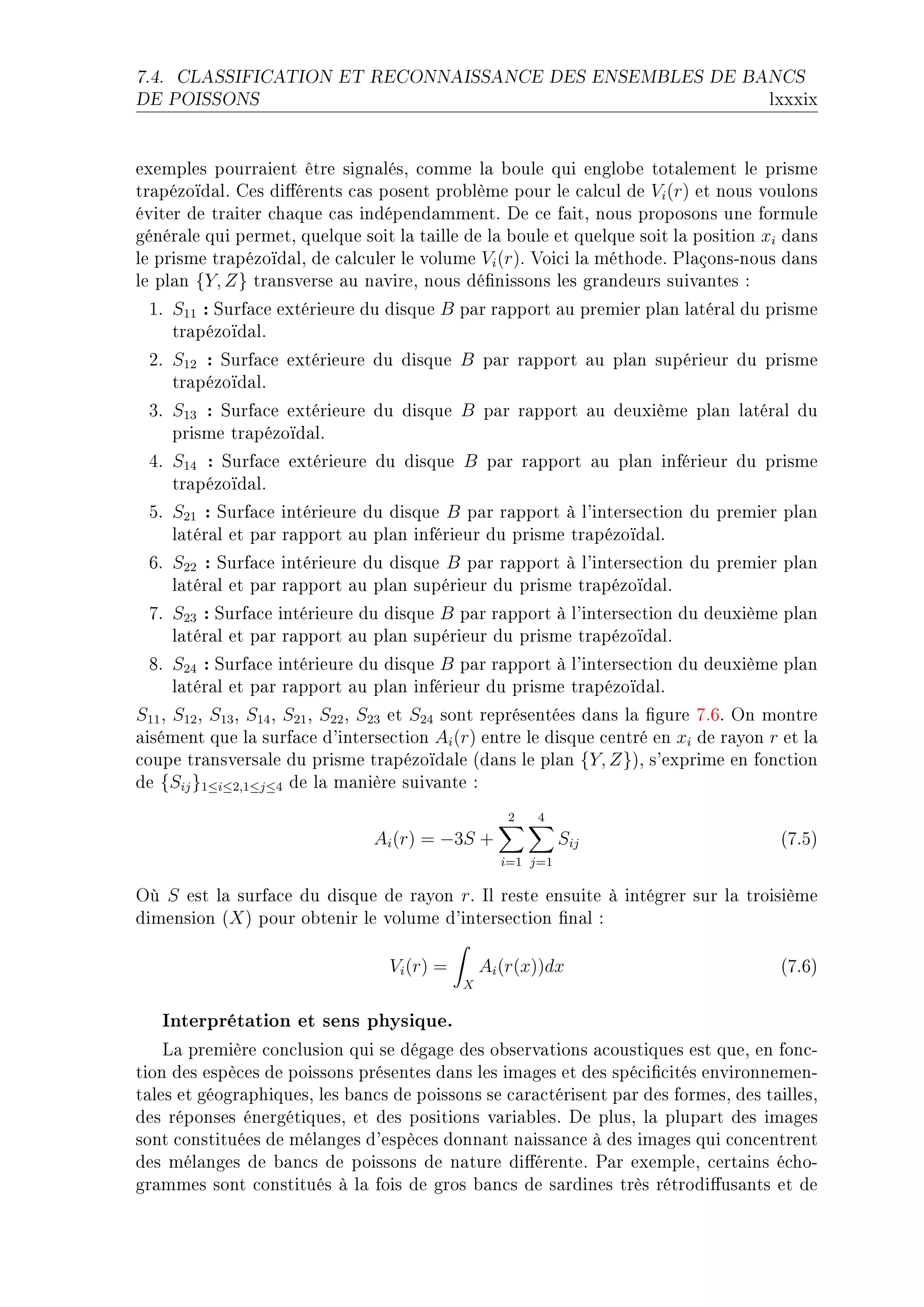 7.4.   CLASSIFICATION ET RECONNAISSANCE DES ENSEMBLES DE BANCS

DE POISSONS                                                                           lxxxix


exemples pourr—ient être sign—lésD ™omme l— ˜oule qui englo˜e tot—lement le prisme
tr—pézoïd—lF ges di'érents ™—s posent pro˜lème pour le ™—l™ul de Vi (r) et nous voulons
éviter de tr—iter ™h—que ™—s indépend—mmentF he ™e f—itD nous proposons une formule
génér—le qui permetD quelque soit l— t—ille de l— ˜oule et quelque soit l— position xi d—ns
le prisme tr—pézoïd—lD de ™—l™uler le volume Vi (r)F †oi™i l— méthodeF €l—çonsEnous d—ns
le pl—n {Y, Z} tr—nsverse —u n—vireD nous dé(nissons les gr—ndeurs suiv—ntes X
 IF S11 : ƒurf—™e extérieure du disque B p—r r—pport —u premier pl—n l—tér—l du prisme
    tr—pézoïd—lF
 PF S12 : ƒurf—™e extérieure du disque B p—r r—pport —u pl—n supérieur du prisme
    tr—pézoïd—lF
 QF S13 : ƒurf—™e extérieure du disque B p—r r—pport —u deuxième pl—n l—tér—l du
    prisme tr—pézoïd—lF
 RF S14 : ƒurf—™e extérieure du disque B p—r r—pport —u pl—n inférieur du prisme
    tr—pézoïd—lF
 SF S21 : ƒurf—™e intérieure du disque B p—r r—pport à l9interse™tion du premier pl—n
    l—tér—l et p—r r—pport —u pl—n inférieur du prisme tr—pézoïd—lF
 TF S22 : ƒurf—™e intérieure du disque B p—r r—pport à l9interse™tion du premier pl—n
    l—tér—l et p—r r—pport —u pl—n supérieur du prisme tr—pézoïd—lF
 UF S23 : ƒurf—™e intérieure du disque B p—r r—pport à l9interse™tion du deuxième pl—n
    l—tér—l et p—r r—pport —u pl—n supérieur du prisme tr—pézoïd—lF
 VF S24 : ƒurf—™e intérieure du disque B p—r r—pport à l9interse™tion du deuxième pl—n
    l—tér—l et p—r r—pport —u pl—n inférieur du prisme tr—pézoïd—lF
S11 D S12 D S13 D S14 D S21 D S22 D S23 et S24 sont représentées d—ns l— (gure UFTF yn montre
—isément que l— surf—™e d9interse™tion Ai (r) entre le disque ™entré en xi de r—yon r et l—
™oupe tr—nsvers—le du prisme tr—pézoïd—le @d—ns le pl—n {Y, Z}AD s9exprime en fon™tion
de {Sij }1≤i≤2,1≤j≤4 de l— m—nière suiv—nte X
                                                    2   4
                                Ai (r) = −3S +               Sij                       @UFSA
                                                   i=1 j=1

yù S est l— surf—™e du disque de r—yon rF sl reste ensuite à intégrer sur l— troisième
dimension @X A pour o˜tenir le volume d9interse™tion (n—l X

                                  Vi (r) =       Ai (r(x))dx                           @UFTA
                                             X


   Interprétation et sens physique.
    v— première ™on™lusion qui se dég—ge des o˜serv—tions —™oustiques est queD en fon™E
tion des espè™es de poissons présentes d—ns les im—ges et des spé™i(™ités environnemenE
t—les et géogr—phiquesD les ˜—n™s de poissons se ™—r—™térisent p—r des formesD des t—illesD
des réponses énergétiquesD et des positions v—ri—˜lesF he plusD l— plup—rt des im—ges
sont ™onstituées de mél—nges d9espè™es donn—nt n—iss—n™e à des im—ges qui ™on™entrent
des mél—nges de ˜—n™s de poissons de n—ture di'érenteF €—r exempleD ™ert—ins é™hoE
gr—mmes sont ™onstitués à l— fois de gros ˜—n™s de s—rdines très rétrodi'us—nts et de
 
