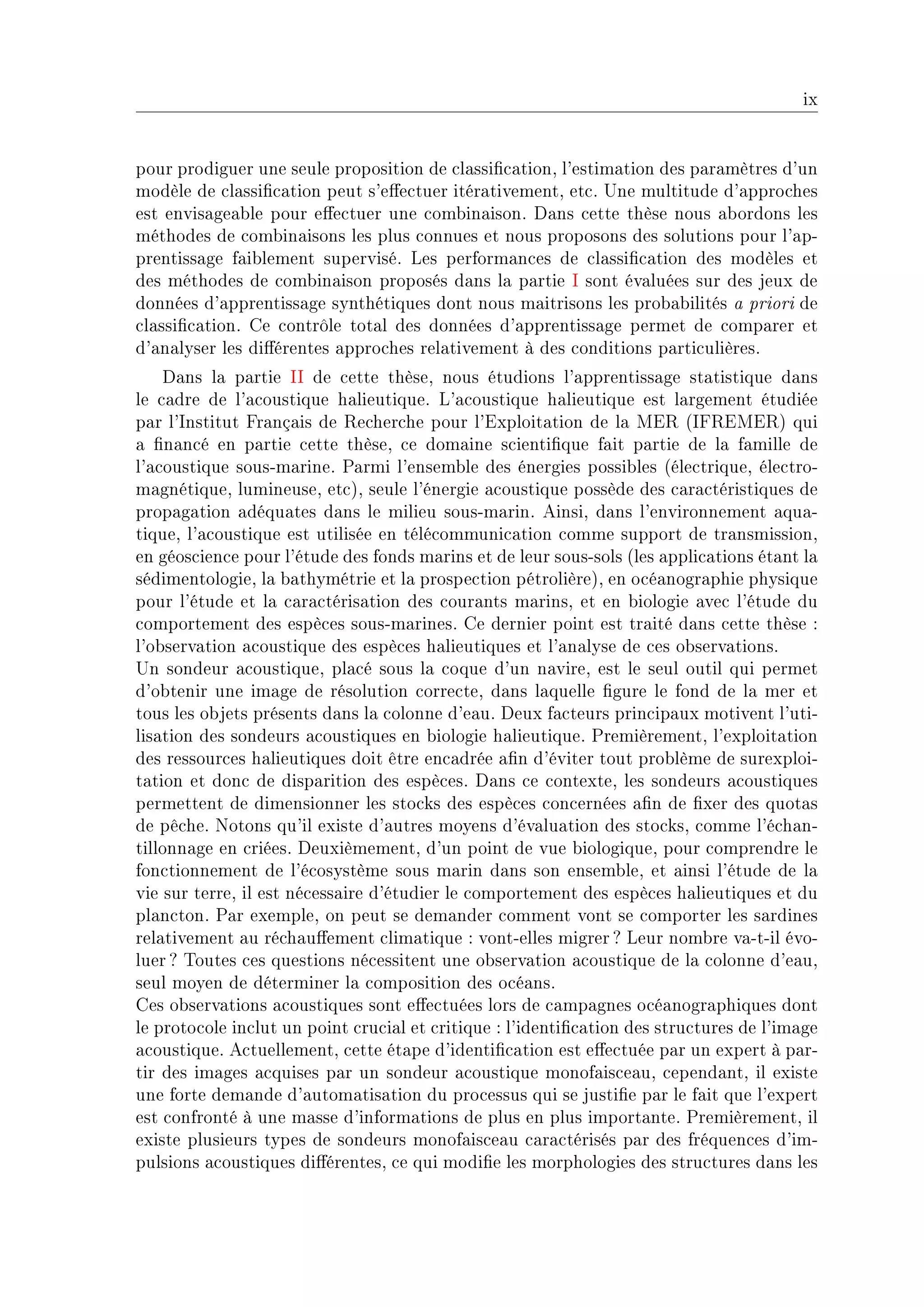 ix


pour prodiguer une seule proposition de ™l—ssi(™—tionD l9estim—tion des p—r—mètres d9un
modèle de ™l—ssi(™—tion peut s9e'e™tuer itér—tivementD et™F …ne multitude d9—ppro™hes
est envis—ge—˜le pour e'e™tuer une ™om˜in—isonF h—ns ™ette thèse nous —˜ordons les
méthodes de ™om˜in—isons les plus ™onnues et nous proposons des solutions pour l9—pE
prentiss—ge f—i˜lement superviséF ves perform—n™es de ™l—ssi(™—tion des modèles et
des méthodes de ™om˜in—ison proposés d—ns l— p—rtie s sont év—luées sur des jeux de
données d9—pprentiss—ge synthétiques dont nous m—itrisons les pro˜—˜ilités — priori de
™l—ssi(™—tionF ge ™ontrôle tot—l des données d9—pprentiss—ge permet de ™omp—rer et
d9—n—lyser les di'érentes —ppro™hes rel—tivement à des ™onditions p—rti™ulièresF
    h—ns l— p—rtie ss de ™ette thèseD nous étudions l9—pprentiss—ge st—tistique d—ns
le ™—dre de l9—™oustique h—lieutiqueF v9—™oustique h—lieutique est l—rgement étudiée
p—r l9snstitut pr—nç—is de ‚e™her™he pour l9ixploit—tion de l— wi‚ @sp‚iwi‚A qui
— (n—n™é en p—rtie ™ette thèseD ™e dom—ine s™ienti(que f—it p—rtie de l— f—mille de
l9—™oustique sousEm—rineF €—rmi l9ensem˜le des énergies possi˜les @éle™triqueD éle™troE
m—gnétiqueD lumineuseD et™AD seule l9énergie —™oustique possède des ™—r—™téristiques de
prop—g—tion —déqu—tes d—ns le milieu sousEm—rinF einsiD d—ns l9environnement —qu—E
tiqueD l9—™oustique est utilisée en télé™ommuni™—tion ™omme support de tr—nsmissionD
en géos™ien™e pour l9étude des fonds m—rins et de leur sousEsols @les —ppli™—tions ét—nt l—
sédimentologieD l— ˜—thymétrie et l— prospe™tion pétrolièreAD en o™é—nogr—phie physique
pour l9étude et l— ™—r—™téris—tion des ™our—nts m—rinsD et en ˜iologie —ve™ l9étude du
™omportement des espè™es sousEm—rinesF ge dernier point est tr—ité d—ns ™ette thèse X
l9o˜serv—tion —™oustique des espè™es h—lieutiques et l9—n—lyse de ™es o˜serv—tionsF
…n sondeur —™oustiqueD pl—™é sous l— ™oque d9un n—vireD est le seul outil qui permet
d9o˜tenir une im—ge de résolution ™orre™teD d—ns l—quelle (gure le fond de l— mer et
tous les o˜jets présents d—ns l— ™olonne d9e—uF heux f—™teurs prin™ip—ux motivent l9utiE
lis—tion des sondeurs —™oustiques en ˜iologie h—lieutiqueF €remièrementD l9exploit—tion
des ressour™es h—lieutiques doit être en™—drée —(n d9éviter tout pro˜lème de surexploiE
t—tion et don™ de disp—rition des espè™esF h—ns ™e ™ontexteD les sondeurs —™oustiques
permettent de dimensionner les sto™ks des espè™es ™on™ernées —(n de (xer des quot—s
de pê™heF xotons qu9il existe d9—utres moyens d9év—lu—tion des sto™ksD ™omme l9é™h—nE
tillonn—ge en ™riéesF heuxièmementD d9un point de vue ˜iologiqueD pour ™omprendre le
fon™tionnement de l9é™osystème sous m—rin d—ns son ensem˜leD et —insi l9étude de l—
vie sur terreD il est né™ess—ire d9étudier le ™omportement des espè™es h—lieutiques et du
pl—n™tonF €—r exempleD on peut se dem—nder ™omment vont se ™omporter les s—rdines
rel—tivement —u ré™h—u'ement ™lim—tique X vontEelles migrer c veur nom˜re v—EtEil évoE
luer c „outes ™es questions né™essitent une o˜serv—tion —™oustique de l— ™olonne d9e—uD
seul moyen de déterminer l— ™omposition des o™é—nsF
ges o˜serv—tions —™oustiques sont e'e™tuées lors de ™—mp—gnes o™é—nogr—phiques dont
le proto™ole in™lut un point ™ru™i—l et ™ritique X l9identi(™—tion des stru™tures de l9im—ge
—™oustiqueF e™tuellementD ™ette ét—pe d9identi(™—tion est e'e™tuée p—r un expert à p—rE
tir des im—ges —™quises p—r un sondeur —™oustique monof—is™e—uD ™epend—ntD il existe
une forte dem—nde d9—utom—tis—tion du pro™essus qui se justi(e p—r le f—it que l9expert
est ™onfronté à une m—sse d9inform—tions de plus en plus import—nteF €remièrementD il
existe plusieurs types de sondeurs monof—is™e—u ™—r—™térisés p—r des fréquen™es d9imE
pulsions —™oustiques di'érentesD ™e qui modi(e les morphologies des stru™tures d—ns les
 