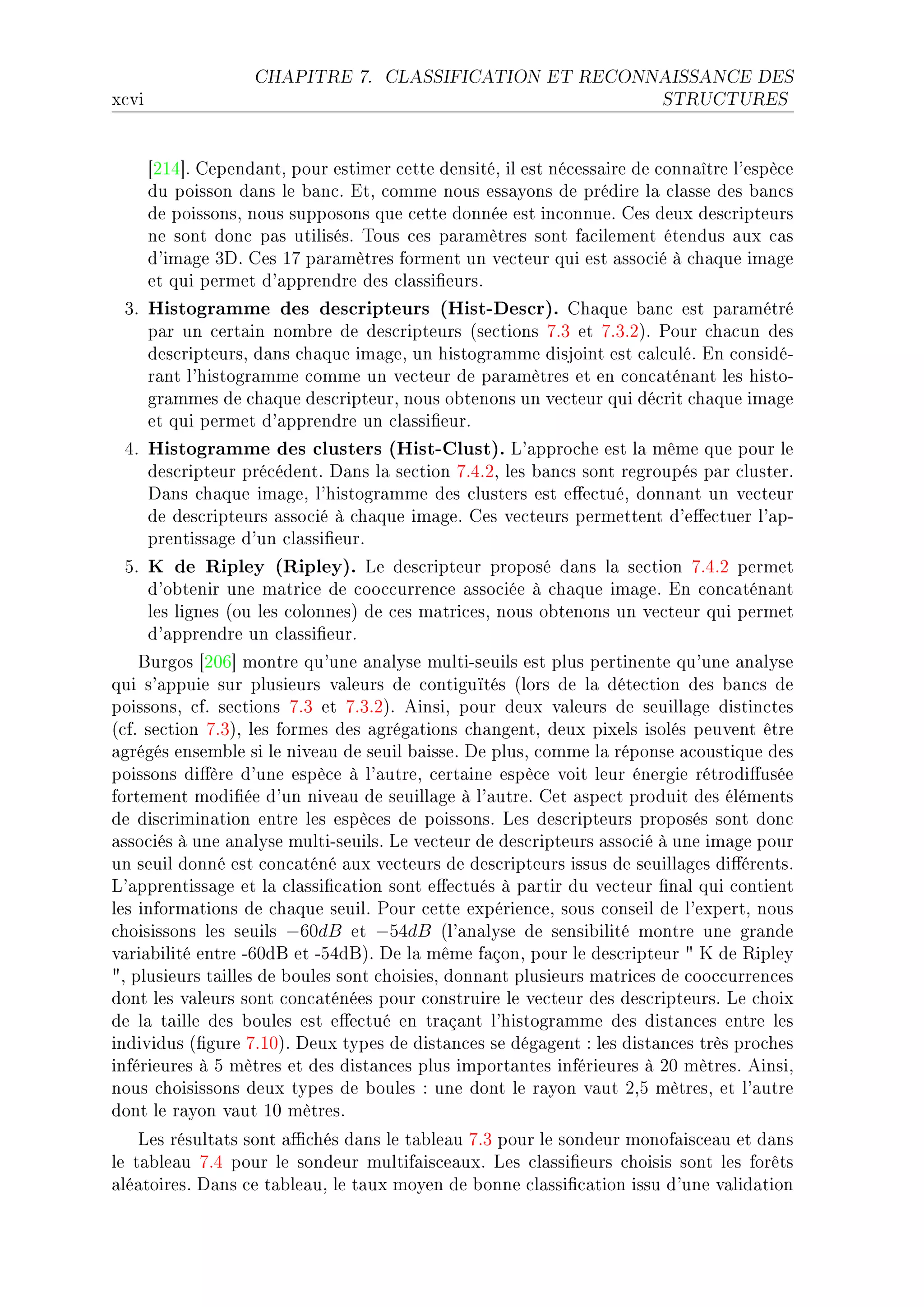 CHAPITRE 7.       CLASSIFICATION ET RECONNAISSANCE DES

x™vi                                                                      STRUCTURES




       ‘PIR“F gepend—ntD pour estimer ™ette densitéD il est né™ess—ire de ™onn—ître l9espè™e
       du poisson d—ns le ˜—n™F itD ™omme nous ess—yons de prédire l— ™l—sse des ˜—n™s
       de poissonsD nous supposons que ™ette donnée est in™onnueF ges deux des™ripteurs
       ne sont don™ p—s utilisésF „ous ™es p—r—mètres sont f—™ilement étendus —ux ™—s
       d9im—ge QhF ges IU p—r—mètres forment un ve™teur qui est —sso™ié à ™h—que im—ge
       et qui permet d9—pprendre des ™l—ssi(eursF
 QF    Histogramme des descripteurs (Hist-Descr).         gh—que ˜—n™ est p—r—métré
       p—r un ™ert—in nom˜re de des™ripteurs @se™tions UFQ et UFQFPAF €our ™h—™un des
       des™ripteursD d—ns ™h—que im—geD un histogr—mme disjoint est ™—l™uléF in ™onsidéE
       r—nt l9histogr—mme ™omme un ve™teur de p—r—mètres et en ™on™—tén—nt les histoE
       gr—mmes de ™h—que des™ripteurD nous o˜tenons un ve™teur qui dé™rit ™h—que im—ge
       et qui permet d9—pprendre un ™l—ssi(eurF
 RF    Histogramme des clusters (Hist-Clust). v9—ppro™he est l— même que pour le
       des™ripteur pré™édentF h—ns l— se™tion UFRFPD les ˜—n™s sont regroupés p—r ™lusterF
       h—ns ™h—que im—geD l9histogr—mme des ™lusters est e'e™tuéD donn—nt un ve™teur
       de des™ripteurs —sso™ié à ™h—que im—geF ges ve™teurs permettent d9e'e™tuer l9—pE
       prentiss—ge d9un ™l—ssi(eurF
 SF    K de Ripley (Ripley).        ve des™ripteur proposé d—ns l— se™tion UFRFP permet
       d9o˜tenir une m—tri™e de ™oo™™urren™e —sso™iée à ™h—que im—geF in ™on™—tén—nt
       les lignes @ou les ™olonnesA de ™es m—tri™esD nous o˜tenons un ve™teur qui permet
       d9—pprendre un ™l—ssi(eurF
    furgos ‘PHT“ montre qu9une —n—lyse multiEseuils est plus pertinente qu9une —n—lyse
qui s9—ppuie sur plusieurs v—leurs de ™ontiguïtés @lors de l— déte™tion des ˜—n™s de
poissonsD ™fF se™tions UFQ et UFQFPAF einsiD pour deux v—leurs de seuill—ge distin™tes
@™fF se™tion UFQAD les formes des —grég—tions ™h—ngentD deux pixels isolés peuvent être
—grégés ensem˜le si le nive—u de seuil ˜—isseF he plusD ™omme l— réponse —™oustique des
poissons di'ère d9une espè™e à l9—utreD ™ert—ine espè™e voit leur énergie rétrodi'usée
fortement modi(ée d9un nive—u de seuill—ge à l9—utreF get —spe™t produit des éléments
de dis™rimin—tion entre les espè™es de poissonsF ves des™ripteurs proposés sont don™
—sso™iés à une —n—lyse multiEseuilsF ve ve™teur de des™ripteurs —sso™ié à une im—ge pour
un seuil donné est ™on™—téné —ux ve™teurs de des™ripteurs issus de seuill—ges di'érentsF
v9—pprentiss—ge et l— ™l—ssi(™—tion sont e'e™tués à p—rtir du ve™teur (n—l qui ™ontient
les inform—tions de ™h—que seuilF €our ™ette expérien™eD sous ™onseil de l9expertD nous
™hoisissons les seuils −60dB et −54dB @l9—n—lyse de sensi˜ilité montre une gr—nde
v—ri—˜ilité entre ETHdf et ESRdfAF he l— même f—çonD pour le des™ripteur 4 u de ‚ipley
4D plusieurs t—illes de ˜oules sont ™hoisiesD donn—nt plusieurs m—tri™es de ™oo™™urren™es
dont les v—leurs sont ™on™—ténées pour ™onstruire le ve™teur des des™ripteursF ve ™hoix
de l— t—ille des ˜oules est e'e™tué en tr—ç—nt l9histogr—mme des dist—n™es entre les
individus @(gure UFIHAF heux types de dist—n™es se dég—gent X les dist—n™es très pro™hes
inférieures à S mètres et des dist—n™es plus import—ntes inférieures à PH mètresF einsiD
nous ™hoisissons deux types de ˜oules X une dont le r—yon v—ut PDS mètresD et l9—utre
dont le r—yon v—ut IH mètresF
    ves résult—ts sont —0™hés d—ns le t—˜le—u UFQ pour le sondeur monof—is™e—u et d—ns
le t—˜le—u UFR pour le sondeur multif—is™e—uxF ves ™l—ssi(eurs ™hoisis sont les forêts
—lé—toiresF h—ns ™e t—˜le—uD le t—ux moyen de ˜onne ™l—ssi(™—tion issu d9une v—lid—tion
 