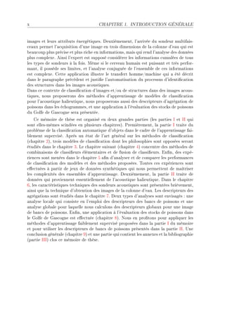 x                                      CHAPITRE 1.      INTRODUCTION GÉNÉRALE




im—ges et leurs —ttri˜uts énergétiquesF heuxièmementD l9—rrivée du sondeur multif—isE
™e—ux permet l9—™quisition d9une im—ge en trois dimensions de l— ™olonne d9e—u qui est
˜e—u™oup plus pré™ise et plus ri™he en inform—tionsD m—is qui rend l9—n—lyse des données
plus ™omplexeF einsi l9expert est supposé ™onsidérer les inform—tions ™umulées de tous
les types de sondeurs à l— foisF wême si le ™erve—u hum—in est puiss—nt et très perforE
m—ntD il possède ses limitesD et l9—n—lyse ™onjuguée de l9ensem˜le de ™es inform—tions
est ™omplexeF gette —ppli™—tion illustre le tr—nsfert hommeGm—™hine qui — été dé™rit
d—ns le p—r—gr—phe pré™édent et justi(e l9—utom—tis—tion du pro™essus d9identi(™—tion
des stru™tures d—ns les im—ges —™oustiquesF
h—ns ™e ™ontexte de ™l—ssi(™—tion d9im—ges etGou de stru™tures d—ns des im—ges —™ousE
tiquesD nous proposerons des méthodes d9—pprentiss—ge de modèles de ™l—ssi(™—tion
pour l9—™oustique h—lieutiqueD nous proposerons —ussi des des™ripteurs d9—grég—tion de
poissons d—ns les é™hogr—mmesD et une —ppli™—tion à l9év—lu—tion des sto™ks de poissons
du qolfe de q—s™ogne ser— présentéeF
    ge mémoire de thèse est org—nisé en deux gr—ndes p—rties @les p—rties s et ss qui
sont ellesEmêmes s™indées en plusieurs ™h—pitresAF €remièrementD l— p—rtie s tr—ite du
pro˜lème de l— ™l—ssi(™—tion —utom—tique d9o˜jets d—ns le ™—dre de l9—pprentiss—ge f—iE
˜lement superviséF eprès un ét—t de l9—rt génér—l sur les méthodes de ™l—ssi(™—tion
@™h—pitre PAD trois modèles de ™l—ssi(™—tion dont les philosophies sont opposées seront
étudiés d—ns le ™h—pitre QF ve ™h—pitre suiv—nt @™h—pitre RA ™on™entre des méthodes de
™om˜in—isons de ™l—ssi(eurs élément—ires et de fusion de ™l—ssi(eursF in(nD des expéE
rien™es sont menées d—ns le ™h—pitre S —(n d9—n—lyser et de ™omp—rer les perform—n™es
de ™l—ssi(™—tion des modèles et des méthodes proposéesF „outes ™es expérien™es sont
e'e™tuées à p—rtir de jeux de données synthétiques qui nous permettent de m—îtriser
les ™omplexités des ensem˜les d9—pprentiss—geF heuxièmementD l— p—rtie ss tr—ite de
données qui proviennent essentiellement de l9—™oustique h—lieutiqueF h—ns le ™h—pitre
TD les ™—r—™téristiques te™hniques des sondeurs —™oustiques sont présentées ˜rièvementD
—insi que l— te™hnique d9o˜tention des im—ges de l— ™olonne d9e—uF ves des™ripteurs des
—grég—tions sont étudiés d—ns le ™h—pitre UF heux types d9—n—lyses sont envis—gés X une
—n—lyse lo™—le qui ™onsiste en l9emploi des des™ripteurs des ˜—n™s de poissons et une
—n—lyse glo˜—le pour l—quelle nous ™—l™ulons des des™ripteurs glo˜—ux pour une im—ge
de ˜—n™s de poissonsF in(nD une —ppli™—tion à l9év—lu—tion des sto™ks de poissons d—ns
le qolfe de q—s™ogne est e'e™tuée @™h—pitre VAF xous en pro(tons pour —ppliquer les
méthodes d9—pprentiss—ge f—i˜lement supervisé proposées d—ns l— p—rtie s du mémoire
et pour utiliser les des™ripteurs de ˜—n™s de poissons présentés d—ns l— p—rtie ssF …ne
™on™lusion génér—le @™h—pitre WA et une p—rtie qui ™ontient les —nnexes et l— ˜i˜liogr—phie
@p—rtie sssA ™los ™e mémoire de thèseF
 