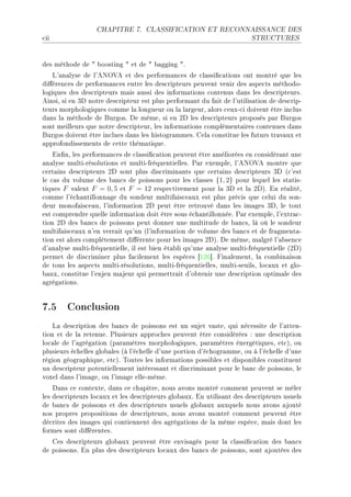 CHAPITRE 7.       CLASSIFICATION ET RECONNAISSANCE DES

™ii                                                                     STRUCTURES




des méthode de 4 ˜oosting 4 et de 4 ˜—gging 4F
    v9—n—lyse de l9exy†e et des perform—n™es de ™l—ssi(™—tions ont montré que les
di'éren™es de perform—n™es entre les des™ripteurs peuvent venir des —spe™ts méthodoE
logiques des des™ripteurs m—is —ussi des inform—tions ™ontenus d—ns les des™ripteursF
einsiD si en Qh notre des™ripteur est plus perform—nt du f—it de l9utilis—tion de des™ripE
teurs morphologiques ™omme l— longueur ou l— l—rgeurD —lors ™euxE™i doivent être in™lus
d—ns l— méthode de furgosF he mêmeD si en Ph les des™ripteurs proposés p—r furgos
sont meilleurs que notre des™ripteurD les inform—tions ™omplément—ires ™ontenues d—ns
furgos doivent être in™lues d—ns les histogr—mmesF gel— ™onstitue les futurs tr—v—ux et
—pprofondissements de ™ette thém—tiqueF
    in(nD les perform—n™es de ™l—ssi(™—tion peuvent être —méliorées en ™onsidér—nt une
—n—lyse multiErésolutions et multiEfréquentiellesF €—r exempleD l9exy†e montre que
™ert—ins des™ripteurs Ph sont plus dis™rimin—nts que ™ert—ins des™ripteurs Qh @™9est
le ™—s du volume des ˜—n™s de poissons pour les ™l—sses {1, 2} pour lequel les st—tisE
tiques F v—lent F = 0, 5 et F = 12 respe™tivement pour l— Qh et l— PhAF in ré—litéD
™omme l9é™h—ntillonn—ge du sondeur multif—is™e—ux est plus pré™is que ™elui du sonE
deur monof—is™e—uD l9inform—tion Ph peut être retrouvé d—ns les im—ges QhD le tout
est ™omprendre quelle inform—tion doit être sous é™h—ntillonnéeF €—r exempleD l9extr—™E
tion Ph des ˜—n™s de poissons peut donner une multitude de ˜—n™sD là où le sondeur
multif—is™e—ux n9en verr—it qu9un @l9inform—tion de volume des ˜—n™s et de fr—gment—E
tion est —lors ™omplètement di'érente pour les im—ges PhAF he mêmeD m—lgré l9—˜sen™e
d9—n—lyse multiEfréquentielleD il est ˜ien ét—˜li qu9une —n—lyse multiEfréquentielle @PhA
permet de dis™riminer plus f—™ilement les espè™es ‘IPT“F pin—lementD l— ™om˜in—ison
de tous les —spe™ts multiErésolutionsD multiEfréquentiellesD multiEseuilsD lo™—ux et gloE
˜—uxD ™onstitue l9enjeu m—jeur qui permettr—it d9o˜tenir une des™ription optim—le des
—grég—tionsF


7.5 Conclusion
    v— des™ription des ˜—n™s de poissons est un sujet v—steD qui né™essite de l9—ttenE
tion et de l— retenueF €lusieurs —ppro™hes peuvent être ™onsidérées X une des™ription
lo™—le de l9—grég—tion @p—r—mètres morphologiquesD p—r—mètres énergétiquesD et™AD ou
plusieurs é™helles glo˜—les @à l9é™helle d9une portion d9é™hogr—mmeD ou à l9é™helle d9une
région géogr—phiqueD et™AF „outes les inform—tions possi˜les et disponi˜les ™onstituent
un des™ripteur potentiellement intéress—nt et dis™rimin—nt pour le ˜—n™ de poissonsD le
voxel d—ns l9im—geD ou l9im—ge elleEmêmeF
    h—ns ™e ™ontexteD d—ns ™e ™h—pitreD nous —vons montré ™omment peuvent se mêler
les des™ripteurs lo™—ux et les des™ripteurs glo˜—uxF in utilis—nt des des™ripteurs usuels
de ˜—n™s de poissons et des des™ripteurs usuels glo˜—ux —uxquels nous —vons —jouté
nos propres propositions de des™ripteursD nous —vons montré ™omment peuvent être
dé™rites des im—ges qui ™ontiennent des —grég—tions de l— même espè™eD m—is dont les
formes sont di'érentesF
   ges des™ripteurs glo˜—ux peuvent être envis—gés pour l— ™l—ssi(™—tion des ˜—n™s
de poissonsF in plus des des™ripteurs lo™—ux des ˜—n™s de poissonsD sont —joutées des
 