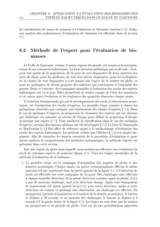 CHAPITRE 8.      APPLICATION À L'ÉVALUATION DES BIOMASSES DES

™vi                 ESPÈCES HALIEUTIQUES DANS LE GOLFE DE GASCOGNE




de ™l—ssi(™—tion de ˜—n™s de poissons à l9év—lu—tion de ˜iom—sse @se™tion VFRAF in(nD
une —n—lyse des perform—n™es d9estim—tion de ˜iom—sse est e'e™tuée d—ns l— se™tion
VFSF



8.2 Méthode de l'expert pour l'évaluation de bio-
    masses
    ve qolfe de q—s™ogneD ™omme d9—utres régions du mondeD est soumis à l— surexploiE
t—tion de ses ressour™es h—lieutiquesF v— forte pression médi—tique qui en dé™ouleD vientD
pour une p—rtie de l— popul—tionD de l— peur de voir disp—r—ître de leurs —ssiettes des
mets de ™hoixD pour les pê™heursD de voir leur métier disp—r—itreD pour les é™ologistesD
de l— ™r—inte de voir disp—r—ître à tout j—m—is une espè™e de l— surf—™e du glo˜eD et
pour les politiquesD de devoir proposer des solutions qui ™onviennent à l9ensem˜le des
p—rtiesF h—ns ™e ™ontexteD des ™—mp—gnes —nnuelles d9év—lu—tion des sto™ks des espè™es
h—lieutiques ont vu le jourF illes permettent de rendre ™ompte de l9ét—t des ressour™es
et de suivre —insi l9évolution et les tend—n™es des qu—ntités o˜servées ™h—que —nnéeF
    v9évolution fond—ment—le qui suit le développement des outils d9o˜serv—tions —™ousE
tiquesD est l9estim—tion des sto™ks d9espè™esF v— première ét—pe ™onsiste à ™l—sser les
—grég—tions o˜servées p—r ™—tégorie qui représentent des ™l—sses d9espè™es ‘IWP“F h—ns
le ™—s de mél—nges d9espè™esD l— proportion de ˜iom—sse des espè™es qui est o˜tenue
p—r ™h—lut—geD est r—menée —u nive—u de l9im—ge pour dé(nir l— proportion d9énergie
—™oustique p—r espè™e ‘PIS“F €our —méliorer l— ™l—ssi(™—tion d—ns le ™—s des mél—nges
d9espè™esD ™ert—ins des™ripteurs glo˜—ux ont été développés ‘PIT“F ve livre de ƒimmonds
et w—™venn—n ‘IPT“ f—it o0™e de référen™e qu—nt à l— méthodologie d9év—lu—tion des
sto™ks des espè™es h—lieutiquesF v— méthode utilisée p—r l9sfremer ‘PIU“ s9en inspire l—rE
gementF e(n de ™onn—ître les —spe™ts essentiels de l— pro™édure d9év—lu—tion et pour
mieux —n—lyser le ™omportement des méthodes —utom—tiquesD l— méthode experte est
présentée d—ns ™ette se™tionF
   ƒoit une région du glo˜e d—ns l—quelle nous souh—itons e'e™tuer une év—lu—tion du
sto™k de ™ert—ines espè™es de poissons @(gure VFIAF †oi™i les ét—pes essentielles de l—
méthode d9év—lu—tion de l— ˜iom—sse X
 IF v— première ét—pe est l— ™—mp—gne d9—™quisition des données de pê™he et des
    données —™oustiquesF gh—que —nnéeD un n—vire o™é—nogr—phique e'e™tue le même
    p—r™ours tel que représenté d—ns l— p—rtie g—u™he de l— (gure VFIF v9év—lu—tion de
    sto™k est e'e™tuée sur ™ette ™—mp—gne de RS joursF hes ™h—lut—ges sont e'e™tués
    à ™h—que nouvelle déte™tionF ƒi l— même déte™tion ™ontinue —près l— pê™heD il n9y
    — p—s de nouve—u ™h—lut—geD s—uf si l— déte™tion ™h—ngeF eprès tout ™h—ngement
    de tr—nsvers—le @™fF p—rtie g—u™he de l— VFIAD pour toute déte™tionD même si ™ette
    déte™tion est ™onnue et prolonge une o˜serv—tionD un ™h—lut—ge est e'e™tuéF in
    prospe™tion @période d9—™quisition et d9—n—lyse de l— donnée —™oustiqueAD le ˜—te—u
    se dépl—™e à IH noeudsD et —u moment des ™h—lut—gesD le ˜—te—u se dépl—™e à R
    noeuds @™fF l— p—rtie droite de l— (gure VFIAF ves ˜—n™s ne sont don™ p—s les mêmes
    en prospe™tion et en période de pê™heF ge™i est dû —ux pertur˜—tions —pportées
 