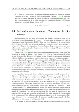 8.3.   MÉTHODES ALGORITHMIQUES D'ÉVALUATION DE BIOMASSES                                ™ix


       où ωi est l— ieme ™ompos—nte du ve™teur moyen de proportions d9espè™es —sso™iée
       à l9im—geD et σi est l9indi™e de ré)exion moyen de l9espè™e i ‘PIV“F v9indi™e de
       ré)exion σi tr—duit l— réponse de ™h—que espè™e rel—tivement à l9énergie —™oustiqueF
       ƒon expression dépend de l— t—ille moyenne des poissons de l9espè™e i @Li A et de
       p—r—mètres propres à ™h—que espè™e {ai , bi } X

                                      σi = 10(ai +bi log(Li ))/10                     @VFPA


8.3 Méthodes algorithmiques d'évaluation de bio-
    masses
    v9—utom—tis—tion du pro™essus d9év—lu—tion des sto™ks d9espè™es se fonde sur le
même prin™ipe que l— méthode de l9expert X l9estim—tion de l— ˜iom—sse des espè™es
d—ns ™h—que im—ge élément—ire @iƒh…AF fien que les perform—n™es de ™es méthodes
—ient été prouvéesD elles sont très peu —ppliquéesF veur dépend—n™e à ™ert—ins p—r—E
mètres et les d—ngers de prop—g—tion d9erreurs font que l— présen™e des experts reste
indispens—˜leF v9—utom—tis—tion du pro™essus est don™ envis—ge—˜le pour ™orro˜orer
l9—n—lyse de l9expert ‘IPT“F
   €etitg—s et —llF ‘PIW“ ont ™omp—rés plusieurs méthodes —utom—tiquesF gh—™une d9elle
repose sur l— notion de dist—n™e entre im—geD l9idée génér—le ét—nt d9—sso™ier le même
ve™teur de proportion d9espè™es et le même ve™teur de t—ille de poissons à des im—ges
qui sont simil—iresF …ne méthode ™onsiste simplement à —sso™ier les im—ges —ux p—r—E
mètres du ™h—lut—ge le plus pro™heF …ne —utre méthode @esgeƒeA r—ssem˜le les im—ges
équiv—lentes p—r groupe d9im—ges sem˜l—˜lesF gh—que im—ge d9un groupe ét—nt —sso™iée
à un ™h—lut—ge @le ™h—lut—ge le plus pro™heAD un ™h—lut—ge moyen fédère l9ensem˜le du
groupe d9im—gesF v— méthode „rg est l— version ™ontr—ire d9esgeƒeD d—ns le sens
où plutôt que de ™ommen™er p—r regrouper les im—ges entre ellesD les ™h—lut—ges sont
r—ssem˜lés en groupes de ™h—lut—ges équiv—lentsD puis ™h—que im—ge est —sso™iée à l9un
des groupes de ™h—lut—gesF
    ves p—r—mètres import—nts de ™es méthodes —utom—tiques sont le nom˜re de ™—E
tégories de ™h—lut—ges ou le nom˜re de ™—tégories d9im—gesD et l— f—çon de ™réer les
regroupementsF in e'etD il est né™ess—ire de dé(nir un ensem˜le de des™ripteurs —sE
so™iés —ux im—gesD de déterminer une fon™tion de dist—n™eD et en(n une méthode de
™l—ssi(™—tion non supervisée est e'e™tuéeF €our esgeƒe et „rg ‘PIW“D les p—r—mètres
des im—ges sont les p—r—mètres moyens des ˜—n™s de poissons des im—gesD puis une ™l—sE
si(™—tion hiér—r™hique non supervisée est utilisée pour e'e™tuer le 4 ™lustering 4F h—ns
d9—utres tr—v—ux ‘PPH“D les p—r—mètres des im—ges sont les histogr—mmes des p—r—mètres
des ˜—n™s d—ns les im—gesD et les dist—n™es sont dé(nies p—r l— divergen™e de fh—tt—™h—E
ryy— ‘TR“F gepend—ntD ™ette méthode se distingue des —utres ™—r le regroupement des
données s9e'e™tue p—r une —ppro™he v—ri—tionnelleF ve point ™ommun de ™es méthodes
est l— prop—g—tion d9une inform—tion de ™h—lut—ge @un ve™teur de proportions de ˜ioE
m—sse d9espè™es et un ve™teur de t—illes de poissonsA d—ns les im—gesD puis le ™—l™ul de
l— ˜iom—sse se f—it ™omme pour l9équ—tion @VFPAF
   €eu de tests et de ™omp—r—isons ont été e'e™tuésF yn peut se dem—nderD p—r exempleD
 