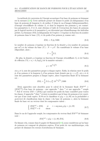 8.4.   CLASSIFICATION DE BANCS DE POISSONS POUR L'ÉVALUATION DE

BIOMASSES                                                                              ™xi


    v— méthode de ™onversion de l9énergie —™oustique d9un ˜—n™ de poissons en ˜iom—sse
est l— suiv—nte ‘IPT“F gette méthode permet de donner le poids @en kilogr—mmeA d9un
˜—n™ de poissons de longueur LD de surf—™e S @d—ns le ™—s d9im—ges ˜idimensionnellesAD
d9énergie rétrodi'usée de volume Sv et dont l— longueur des poissons lp est ™onnueF
ves p—r—mètres LD S et Sv sont o˜tenus à l9—ide de l9extr—™tion des ˜—n™s de poissons
p—r le logi™iel movies et le p—r—mètre lp est déterminé p—r é™h—ntillonn—ge des individus
pê™hésF v— ˜iom—sse BMi en kilogr—mme de l9espè™e i s9exprime en fon™tion du nom˜re
de poissons d—ns le ˜—n™ @N AD et du poids d9un poisson pi ™omme suit X
                                                           ¯

                                    BMi = N.¯i /1000
                                            p                                         @VFQA

ve nom˜re de poissons s9exprime en fon™tion de l— densité ρ @en nom˜re de poissons
p—r m3 A et du volume du ˜—n™ @V A X N = ρ.V F in ™onsidér—nt le volume d9un ˜—n™
ellipsoïd—leD —lors X
                                         2
                                     V = S.L                                 @VFRA
                                         3
F he plusD l— densité ρ s9exprime en fon™tion de l9énergie rétrodi'usée Sv et de l9index
de ré)exion T Si = ai + bi .log(lp ) de l— m—nière suiv—nte X
                                               Sv −T Si
                                      ρ = 10      10                                  @VFSA

où ai et bi sont des p—r—mètres propre à ™h—que espè™eF in(nD l— rel—tion entre le poids
pi d9un poisson et l— longueur lp d9un poisson ét—nt donnée p—r pi = ci .lpi D où ci et di
¯                                                                 ¯       d

sont des p—r—mètres propres à ™h—que espè™eD —lors l9expression (n—le de l— ˜iom—sse
est X
                                   2             Sv −T Si
                                            d
                           BMi = .S.L.ci .lpi .10 10 /1000                           @VFTA
                                   3

    heux —ppro™hes sont —˜ordées pour le ™—l™ul de l— ˜iom—sse (n—le BM end =
{BMiend } d9un ˜—n™ de poissons X une —ppro™he 4 dure 4 et une —ppro™he 4 souple
4F ƒoit le ve™teur BM = {BMi } qui ™ontient les poids du ˜—n™ ™onsidéré pour toutes
les ™l—ssesF v9—ppro™he 4 dure 4 revient à ™onsidérer que le ˜—n™ de poissons n9est ™onstiE
tué que d9une seule espè™eF ƒi Θ est le ™l—ssi(eur et p(y = i|x, Θ) est l— pro˜—˜ilité —
posteriori de ™l—ssi(™—tion d—ns l— ™l—sse i du ˜—n™ de poissons xD —lors l— ˜iom—sse
(n—le du ˜—n™ est un ve™teur dont les ™ompos—ntes v—lent X

                   BMiend = BMi         si  i = arg maxj p(y = j|x, Θ)
                                                                                      @VFUA
                   BMiend = 0         sinon

h—ns le ™—s de l9—ppro™he soupleD les ™ompos—ntes du ve™teur (n—l BM end de ˜iom—sse
sont X
                             BMiend = p(y = i|x, Θ).BMi                         @VFVA

in f—is—nt ™el—D ™omme d—ns le p—pier de r—mmond ‘PPI“D nous ™onsidérons qu9un ˜—n™
de poissons est ™omposé de plusieurs espè™esF h9un point de vue m—thém—tiqueD ™el—
permet de diminuer les erreurs d9—ttri˜ution de ˜iom—sseF
 
