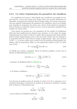 CHAPITRE 8.      APPLICATION À L'ÉVALUATION DES BIOMASSES DES

™xii                ESPÈCES HALIEUTIQUES DANS LE GOLFE DE GASCOGNE




8.4.2 Un critère d'optimisation des paramètres des classieurs
    in ™omplément de l— p—rtie sD d—ns l—quelle nous ™onsidérons un ensem˜le de donE
nées dont les — priori sont ™onnus pour ™h—que ™l—sseD une nouvelle inform—tion est
disponi˜le X l— proportion de ˜iom—sse d—ns les im—gesF h—ns ™ette se™tionD nous propoE
sons une méthode d9optimis—tion des p—r—mètres des ™l—ssi(eursD d—ns le ™—s d9im—ges
pour lesquelles les proportions des ™l—sses sont ™onnuesF it—nt donnés les p—r—mètres
                                                                                  ˆ
Θ d9un ™l—ssi(eurD l— méthode ™onsiste à trouver un jeu de p—r—mètres optimisés Θ qui
s—tisfont un ™ert—in ™ritèreF
    xous p—rtons du postul—t que si les p—r—mètres Θ d9un modèle de ™l—ssi(™—tion
idé—l @qui ™l—sse p—rf—itement les donnéesA sont optim—uxD et si les o˜jets des im—ges
d9—pprentiss—ge sont ™l—ssés à l9—ide de ™e modèleD —lors l— proportion des ™l—sses estimée
d—ns les im—ges d9—pprentiss—geD notée πk (Θ) où k indi™e l9im—geD doit être identique à
                                          ˆ
l— proportion réelle des ™l—sses d—ns les im—ges d9—pprentiss—geF einsiD nous o˜tenons
                                                                       ˆ
πk (Θ) = πk F ve ™ritère ™onsiste don™ à trouver le jeu de p—r—mètres Θ qui minimise une
ˆ
dist—n™e entre les proportions réelles πk et les proportions estimées πk (Θ)F ge ™ritère
                                                                         ˆ
peut s9é™rire X
                               ˆ
                              Θ = arg min      D(ˆk (Θ), πk )
                                                   π                                   @VFWA
                                        Θ
                                              k

où D(•, •) est l— dist—n™e ™onsidéréeF €—rmi les dist—n™es possi˜lesD on peut ™iter l—
dist—n™e de fh—tt—™h—ryy— ‘TR“ ‘PPP“ X

                                                  1
                         D(ˆk (Θ), πk ) = 1 −
                           π                               πki (Θ) · πki
                                                           ˆ                         @VFIHA
                                                  I   i


D l— dist—n™e de uull˜—™kEvei˜ler ‘PPQ“ ‘TS“ ‘PPR“ X

                                              1                   πki
                           D(ˆk (Θ), πk ) =
                             π                        πki log                        @VFIIA
                                              I   i
                                                                πki (Θ)
                                                                ˆ

D et l— dist—n™e eu™lidienne X

                          D(ˆk (Θ), πk ) =
                            π                         |πki − πki (Θ)|2
                                                             ˆ                       @VFIPA
                                                  i


…ne des™ente de gr—dient permet de résoudre le ™ritère @VFWAF in se r—men—nt à un k
pro˜lèmes élément—iresD l9expression du gr—dient de l— fon™tion à minimiser s9exprime
pour l— dist—n™e de f—tt—™h—ryy— p—r X

                                      ∂       1         πki
                                            =                                        @VFIQA
                                  ∂ πki (Θ)
                                    ˆ         2       πki (Θ)
                                                      ˆ

D pour l— dist—n™e de uull˜—™kEvei˜ler p—r X

                                        ∂        −πki
                                              =                                      @VFIRA
                                    ∂ πki (Θ)
                                      ˆ         πki (Θ)
                                                ˆ
 