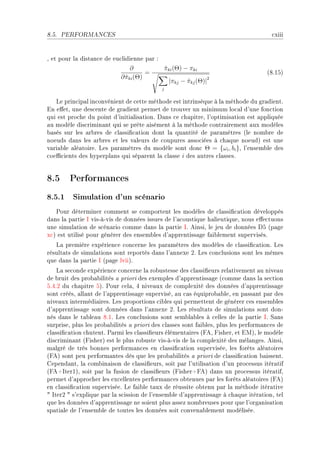 8.5.   PERFORMANCES                                                                   ™xiii


D et pour l— dist—n™e de eu™lidienne p—r X
                                ∂                πki (Θ) − πki
                                                 ˆ
                                      =                                             @VFISA
                            ∂ πki (Θ)
                              ˆ                                  2
                                                  |πkj − πkj (Θ)|
                                                         ˆ
                                             j


   ve prin™ip—l in™onvénient de ™ette méthode est intrinsèque à l— méthode du gr—dientF
in e'etD une des™ente de gr—dient permet de trouver un minimum lo™—l d9une fon™tion
qui est pro™he du point d9initi—lis—tionF h—ns ™e ™h—pitreD l9optimis—tion est —ppliquée
—u modèle dis™rimin—nt qui se prête —isément à l— méthode ™ontr—irement —ux modèles
˜—sés sur les —r˜res de ™l—ssi(™—tion dont l— qu—ntité de p—r—mètres @le nom˜re de
noeuds d—ns les —r˜res et les v—leurs de ™oupures —sso™iées à ™h—que noeudA est une
v—ri—˜le —lé—toireF ves p—r—mètres du modèle sont don™ Θ = {ωi , bi }D l9ensem˜le des
™oe0™ients des hyperpl—ns qui sép—rent l— ™l—sse i des —utres ™l—ssesF


8.5 Performances
8.5.1 Simulation d'un scénario
   €our déterminer ™omment se ™omportent les modèles de ™l—ssi(™—tion développés
d—ns l— p—rtie s visEàEvis de données issues de l9—™oustique h—lieutiqueD nous e'e™tuons
une simul—tion de s™én—rio ™omme d—ns l— p—rtie sF einsiD le jeu de données hS @p—ge
x™A est utilisé pour générer des ensem˜les d9—pprentiss—ge f—i˜lement supervisésF
   v— première expérien™e ™on™erne les p—r—mètres des modèles de ™l—ssi(™—tionF ves
résult—ts de simul—tions sont reportés d—ns l9—nnexe PF ves ™on™lusions sont les mêmes
que d—ns l— p—rtie s @p—ge lviiAF
    v— se™onde expérien™e ™on™erne l— ro˜ustesse des ™l—ssi(eurs rel—tivement —u nive—u
de ˜ruit des pro˜—˜ilités — priori des exemples d9—pprentiss—ge @™omme d—ns l— se™tion
SFRFP du ™h—pitre SAF €our ™el—D R nive—ux de ™omplexité des données d9—pprentiss—ge
sont ™réésD —ll—nt de l9—pprentiss—ge superviséD —u ™—s équipro˜—˜leD en p—ss—nt p—r des
nive—ux intermédi—iresF ves proportions ™i˜les qui permettent de générer ™es ensem˜les
d9—pprentiss—ge sont données d—ns l9—nnexe PF ves résult—ts de simul—tions sont donE
nés d—ns le t—˜le—u VFIF ves ™on™lusions sont sem˜l—˜les à ™elles de l— p—rtie sF ƒ—ns
surpriseD plus les pro˜—˜ilités — priori des ™l—sses sont f—i˜lesD plus les perform—n™es de
™l—ssi(™—tion ™hutentF €—rmi les ™l—ssi(eurs élément—ires @peD pisherD et iwAD le modèle
dis™rimin—nt @pisherA est le plus ro˜uste visEàEvis de l— ™omplexité des mél—ngesF einsiD
m—lgré de très ˜onnes perform—n™es en ™l—ssi(™—tion superviséeD les forêts —lé—toires
@peA sont peu perform—ntes dès que les pro˜—˜ilités — priori de ™l—ssi(™—tion ˜—issentF
gepend—ntD l— ™om˜in—ison de ™l—ssi(eursD soit p—r l9utilis—tion d9un pro™essus itér—tif
@peCsterIAD soit p—r l— fusion de ™l—ssi(eurs @pisherCpeA d—ns un pro™essus itér—tifD
permet d9—ppro™her les ex™ellentes perform—n™es o˜tenues p—r les forêts —lé—toires @peA
en ™l—ssi(™—tion superviséeF ve f—i˜le t—ux de réussite o˜tenu p—r l— méthode itér—tive
4 sterP 4 s9explique p—r l— s™ission de l9ensem˜le d9—pprentiss—ge à ™h—que itér—tionD tel
que les données d9—pprentiss—ge ne soient plus —ssez nom˜reuses pour que l9org—nis—tion
sp—ti—le de l9ensem˜le de toutes les données soit ™onven—˜lement modéliséeF
 