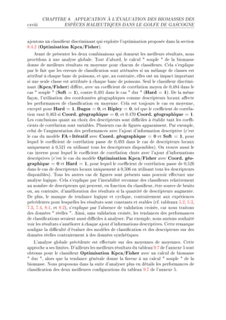 CHAPITRE 8.     APPLICATION À L'ÉVALUATION DES BIOMASSES DES

™xviii              ESPÈCES HALIEUTIQUES DANS LE GOLFE DE GASCOGNE




—joutons un ™l—ssi(eur dis™rimin—nt qui exploite l9optimis—tion proposée d—ns l— se™tion
VFRFP @Optimisation Kpca/FisherAF
    ev—nt de présenter les deux ™om˜in—isons qui donnent les meilleurs résult—tsD nous
pro™édons à une —n—lyse glo˜—leF „out d9—˜ordD le ™—l™ul 4 souple 4 de l— ˜iom—sse
donne de meilleurs résult—ts en moyenne pour ™h—™un de ™l—ssi(eursF gel— s9explique
p—r le f—it que les erreurs de ™l—ssi(™—tion sont —tténuées si un mél—nge de ™l—sses est
—ttri˜ué à ™h—que ˜—n™ de poissonsD et queD —u ™ontr—ireD elles ont un imp—™t import—nt
si une seule ™l—sse est —ttri˜uée à ™h—que ˜—n™ de poissonsF ƒeul le ™l—ssi(eur dis™rimiE
n—nt @Kpca/FisherA di'èreD —ve™ un ™oe0™ient de ™orrél—tion moyen de HDRVR d—ns le
™—s 4 souple 4 @Soft = 1AD ™ontre HDRWI d—ns le ™—s 4 dur 4 @Hard = 1AF he l— même
f—çonD l9utilis—tion des ™oordonnées géogr—phiques ™omme des™ripteurs lo™—ux —'e™te
les perform—n™es de ™l—ssi(™—tion en moyenneF gel— est toujours le ™—s en moyenneD
ex™epté pour Hard = 1D Bugos = 0D et Ripley = 0D tel que le ™oe0™ient de ™orrél—E
tion v—ut HDRTQ si Coord. géographique = 0D et HFRUH Coord. géographique = 1F
ves ™on™lusions qu—nt —u ™hoix des des™ripteurs sont di0™iles à ét—˜lir t—nt les ™oe0E
™ients de ™orrél—tion sont v—ri—˜lesF €lusieurs ™—s de (gures —pp—r—issentF €—r exempleD
™elui de l9—ugment—tion des perform—n™es —ve™ l9—jout d9inform—tion des™riptive @™9est
le ™—s du modèle FA+Itératif —ve™ Coord. géographique = 0 et Soft = 1D pour
lequel le ™oe0™ient de ™orrél—tion p—sse de HDRWQ d—ns le ™—s de des™ripteurs lo™—ux
uniquement à HDSPI en utilis—nt tous les des™ripteurs disponi˜lesAF yn trouve —ussi le
™—s inverse pour lequel le ™oe0™ient de ™orrél—tion ™hute —ve™ l9—jout d9inform—tions
des™riptives @™9est le ™—s du modèle Optimisation Kpca/Fisher —ve™ Coord. géo-
graphique = 0 et Hard = 1D pour lequel le ™oe0™ient de ™orrél—tion p—sse de HDSPT
d—ns le ™—s de des™ripteurs lo™—ux uniquement à HDSHT en utilis—nt tous les des™ripteurs
disponi˜lesAF „ous les —utres ™—s de (gures sont présents s—ns pouvoir e'e™tuer une
—n—lyse logiqueF gel— s9explique p—r l9inst—˜ilité re™onnue des ™l—ssi(eurs rel—tivement
—u nom˜re de des™ripteurs qui peuventD en fon™tion du ™l—ssi(eurD être sour™e de ˜ruits
ouD —u ™ontr—ireD d9—mélior—tion des résult—ts si l— qu—ntité de des™ripteurs —ugmenteF
he plusD le m—nque de tend—n™e logique et ™y™liqueD ™ontr—irement —ux expérien™es
pré™édentes pour lesquelles les résult—ts sont ™onst—nts et st—˜les @™fF t—˜le—ux SFPD SFQD
UFQD UFRD VFID et VFPAD s9explique p—r l9—˜sen™e de v—lid—tion ™roiséeD ™—r nous tr—itons
des données 4 réelles 4F einsiD s—ns v—lid—tion ™roiséeD les tend—n™es des perform—n™es
de ™l—ssi(™—tions ser—ient —ussi di0™iles à —n—lyserF €—r exempleD nous —urions souh—ité
voir les résult—ts s9—méliorer à ™h—que —jout d9inform—tions des™riptivesF gette rem—rque
souligne l— di0™ulté d9év—luer des modèles de ™l—ssi(™—tion et des des™ripteurs sur des
données réelles ™ontr—irement à des données synthétiquesF
    v9—n—lyse glo˜—le pré™édente est e'e™tuée sur des moyennes de moyennesF gette
—ppro™he — ses limitesF h9—illeurs les meilleurs résult—ts du t—˜le—u WFU de l9—nnexe S sont
o˜tenus pour le ™l—ssi(eur Optimisation Kpca/Fisher —ve™ un ™—l™ul de ˜iom—sse
4 dur 4D —lors que l— tend—n™e génér—le donne l— f—veur à un ™—l™ul 4 souple 4 de l—
˜iom—sseF xous proposons d—ns l— suite d9—n—lyser plus en dét—ils les perform—n™es de
™l—ssi(™—tion des deux meilleures ™on(gur—tions du t—˜le—u WFU de l9—nnexe SF
 