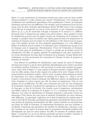 CHAPITRE 8.      APPLICATION À L'ÉVALUATION DES BIOMASSES DES

™xx                 ESPÈCES HALIEUTIQUES DANS LE GOLFE DE GASCOGNE




(gure VFRD nous représentons les ˜iom—sses estimées p—r espè™e pour les deux modéliE
s—tions ™onsidérées et ™elles estimées p—r l9expertF €remièrementD si les tend—n™es des
™orrél—tions sont sensi˜lement équiv—lentes d9une modélis—tion à l9—utreD les ˜iom—sses
résult—ntes peuvent être très di'érentesF €—r exempleD pour le m—quere—u l9é™—rt de ˜ioE
m—sse entre les deux méthodes —lgorithmiques —tteint QSH HHH tonnesF gel— s9explique
p—r le f—it que le m—quere—u n9— p—s de vessie n—t—toireD et p—r ™onséquentD les p—r—E
mètres {ai , bi , ci , di } de ™onversion d9énergie à ˜iom—sse de l— se™tion VFRFID di'èrent
fortement pour le m—quere—u p—r r—pport —ux —utres espè™esF einsiD quelques erreurs
de ™l—ssi(™—tion peuvent —voir un imp—™t énorme sur l9év—lu—tion de l— ˜iom—sseF €—r
exempleD si quelques ˜—n™s de s—rdines sont ™l—ssés p—rmi les ˜—n™s de m—quere—uxD l—
v—ri—tion de ˜iom—sse pour l— s—rdine est très inférieure à ™elle o˜servé pour le m—queE
re—uF gel— explique qu9entre les deux méthodes —lgorithmiquesD il y — des di'éren™es
f—i˜les de ˜iom—sse pour l— s—rdine et le ™hin™h—rdD qui se tr—duisent p—r un gros é™—rt
de ˜iom—sse pour le m—quere—uF heuxièmementD l9é™—rt de l9estim—tion de ˜iom—sse
entre les deux types de modélis—tion et l9expert se justi(e p—r de grosses erreurs de
™l—ssi(™—tionF in e'etD de m—nière génér—le les perform—n™es sont —ssez moyennes et
les erreurs introduisent des ˜i—is d—ns l9estim—tion de l— ˜iom—sseF gomme illustré préE
™édemmentD ™es ˜i—is proviennent des ™onversions de l9énergie du ˜—n™ de poissons en
˜iom—sse de poissonsF
    €our illustrer les pro˜lèmes de ™l—ssi(™—tionD nous tr—çons les ™—rtes de ˜iom—sse
o˜tenues p—r l9expert et p—r les deux méthodes —lgorithmiques pour l9espè™e qui donne
les meilleurs résult—ts @l9—n™hoisA et ™elle qui donne les moins ˜ons résult—ts @le m—queE
re—uAF einsiD d—ns l— (gure VFSD nous tr—çons l— ˜iom—sse —sso™iée à ™h—que iƒh…D iFeF
tous les milles m—rinsD d—ns le pl—n t—ngent à l— surf—™e de l— terreF gh—que ™er™le est
proportionnel à l— ˜iom—sse estimée X plus le ™er™le est gr—ndD plus l— ˜iom—sse estimée
est import—nteF ves ™—rtes ™on(rment les résult—ts de l— (gure VFR X d—ns le ™—s où
l9expert — ™orre™tement estimé l— ˜iom—sse des di'érentes espè™esD l— ™l—ssi(™—tion des
˜—n™s d9—n™hois est mieux réussies que ™elle des ˜—n™s de m—quere—uxF gel— est vr—i
quelque soit l— modélis—tionF in e'etD nous ™onst—tons que pour les trois estim—tions
de l— ˜iom—sse d9—n™hoisD l— m—jorité des —grég—tions se situe d—ns le sudEest du qolfe
de q—s™ogneD en f—™e de l— qirondeF in rev—n™heD pour le m—quere—uD ™onformément
—ux f—i˜les v—leurs de ™orrél—tion de l— (gure VFRD il y — ˜e—u™oup d9erreurs de ™l—sE
si(™—tionF ves ™—rtes de distri˜utions de ˜iom—sse montrent à quel point l9erreur est
import—nteF €our ™h—™un des trois types de méthode d9év—lu—tionD les ™—rtes o˜tenues
sont di'érentesF v— prin™ip—le expli™—tion est l— forte lo™—lis—tion des —n™hois d—ns le
sudEest du qolfe de q—s™ogneD produis—nt des p—r—mètres des™riptifs des ˜—n™s de poisE
sons pro™hes de situ—tions monomod—lesF in e'etD ™omme l9—n™hois est ™on™entré d—ns
une p—rtie du qolfe de q—s™ogneD les inform—tions des™riptives sont peu v—ri—˜les ™e
qui f—™ilite l9estim—tion des p—r—mètres des modèles de ™l—ssi(™—tionF ejoutons à ™el—
que l9—n™hois est une espè™e de poisson dont les p—r—mètres des™riptifs sem˜lent plus
dis™rimin—nts que pour les —utres espè™esF in e'etD les m—tri™es de ™onfusion d—ns l—
(gure UFR montrent sur un jeu de données p—rti™ulier qu9entre l— s—rdineD l9—n™hoisD le
™hin™h—rd et le merl—n ˜leuD l9—n™hois est l9espè™e l— plus dis™rimin—nteF
 