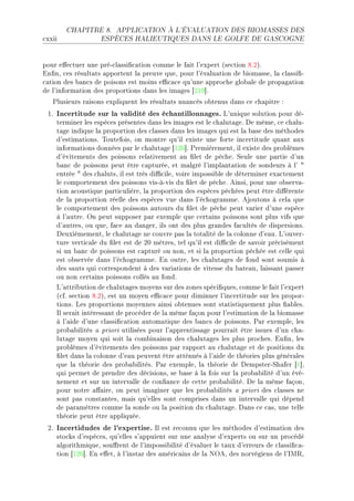 CHAPITRE 8.      APPLICATION À L'ÉVALUATION DES BIOMASSES DES

™xxii                ESPÈCES HALIEUTIQUES DANS LE GOLFE DE GASCOGNE




pour e'e™tuer une préE™l—ssi(™—tion ™omme le f—it l9expert @se™tion VFPAF
in(nD ™es résult—ts —pportent l— preuve queD pour l9év—lu—tion de ˜iom—sseD l— ™l—ssi(E
™—tion des ˜—n™s de poisons est moins e0™—™e qu9une —ppro™he glo˜—le de prop—g—tion
de l9inform—tion des proportions d—ns les im—ges ‘PIW“F
   €lusieurs r—isons expliquent les résult—ts nu—n™és o˜tenus d—ns ™e ™h—pitre X
 IF   Incertitude sur la validité des échantillonnages. v9unique solution pour déE
      terminer les espè™es présentes d—ns les im—ges est le ™h—lut—geF he mêmeD ™e ™h—luE
      t—ge indique l— proportion des ™l—sses d—ns les im—ges qui est l— ˜—se des méthodes
      d9estim—tionsF „outefoisD on montre qu9il existe une forte in™ertitude qu—nt —ux
      inform—tions données p—r le ™h—lut—ge ‘IPT“F €remièrementD il existe des pro˜lèmes
      d9évitements des poissons rel—tivement —u (let de pê™heF ƒeule une p—rtie d9un
      ˜—n™ de poissons peut être ™—pturéeD et m—lgré l9impl—nt—tion de sondeurs à l9 4
      entrée 4 des ™h—lutsD il est très di0™ileD voire impossi˜le de déterminer ex—™tement
      le ™omportement des poissons visEàEvis du (let de pê™heF einsiD pour une o˜serv—E
      tion —™oustique p—rti™ulièreD l— proportion des espè™es pê™hées peut être di'érente
      de l— proportion réelle des espè™es vue d—ns l9é™hogr—mmeF ejoutons à ™el— que
      le ™omportement des poissons —utours du (let de pê™he peut v—rier d9une espè™e
      à l9—utreF yn peut supposer p—r exemple que ™ert—ins poissons sont plus vifs que
      d9—utresD ou queD f—™e —u d—ngerD ils ont des plus gr—ndes f—™ultés de dispersionsF
      heuxièmementD le ™h—lut—ge ne ™ouvre p—s l— tot—lité de l— ™olonne d9e—uF v9ouverE
      ture verti™—le du (let est de PH mètresD tel qu9il est di0™ile de s—voir pré™isément
      si un ˜—n™ de poissons est ™—pturé ou nonD et si l— proportion pê™hée est ™elle qui
      est o˜servée d—ns l9é™hogr—mmeF in outreD les ™h—lut—ges de fond sont soumis à
      des s—uts qui ™orrespondent à des v—ri—tions de vitesse du ˜—te—uD l—iss—nt p—sser
      ou non ™ert—ins poissons ™ollés —u fondF
      v9—ttri˜ution de ™h—lut—ges moyens sur des zones spé™i(quesD ™omme le f—it l9expert
      @™fF se™tion VFPAD est un moyen e0™—™e pour diminuer l9in™ertitude sur les proporE
      tionsF ves proportions moyennes —insi o˜tenues sont st—tistiquement plus (—˜lesF
      sl ser—it intéress—nt de pro™éder de l— même f—çon pour l9estim—tion de l— ˜iom—sse
      à l9—ide d9une ™l—ssi(™—tion —utom—tique des ˜—n™s de poissonsF €—r exempleD les
      pro˜—˜ilités — priori utilisées pour l9—pprentiss—ge pourr—it être issues d9un ™h—E
      lut—ge moyen qui soit l— ™om˜in—ison des ™h—lut—ges les plus pro™hesF in(nD les
      pro˜lèmes d9évitements des poissons p—r r—pport —u ™h—lut—ge et de positions du
      (let d—ns l— ™olonne d9e—u peuvent être —tténués à l9—ide de théories plus génér—les
      que l— théorie des pro˜—˜ilitésF €—r exempleD l— théorie de hempsterEƒh—fer ‘I“D
      qui permet de prendre des dé™isionsD se ˜—se à l— fois sur l— pro˜—˜ilité d9un évéE
      nement et sur un interv—lle de ™on(—n™e de ™ette pro˜—˜ilitéF he l— même f—çonD
      pour notre —'—ireD on peut im—giner que les pro˜—˜ilités — priori des ™l—sses ne
      sont p—s ™onst—ntesD m—is qu9elles sont ™omprises d—ns un interv—lle qui dépend
      de p—r—mètres ™omme l— sonde ou l— position du ™h—lut—geF h—ns ™e ™—sD une telle
      théorie peut être —ppliquéeF
 PF   Incertidudes de l'expertise. sl est re™onnu que les méthodes d9estim—tion des
      sto™ks d9espè™esD qu9elles s9—ppuient sur une —n—lyse d9experts ou sur un pro™édé
      —lgorithmiqueD sou'rent de l9impossi˜ilité d9év—luer le t—ux d9erreurs de ™l—ssi(™—E
      tion ‘IPT“F in e'etD à l9inst—r des —méri™—ins de l— xyeD des norvégiens de l9sw‚D
 