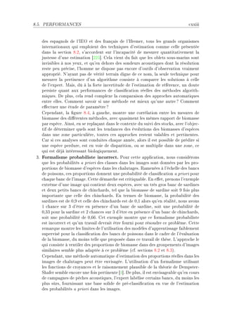 8.5.   PERFORMANCES                                                                 ™xxiii


    des esp—gnols de l9siy et des fr—nç—is de l9sfremerD tous les gr—nds org—nismes
    intern—tion—ux qui emploient des te™hniques d9estim—tion ™omme ™elle présentée
    d—ns l— se™tion VFPD s9—™™ordent sur l9in™—p—™ité de mesurer qu—ntit—tivement l—
    justesse d9une estim—tion ‘PPS“F gel— vient du f—it que les o˜lets sousEm—rins sont
    invisi˜les à nos yeuxD et qu9en dehors des sondeurs —™oustiques dont l— résolution
    reste peu pré™iseD l9homme ne dispose p—s en™ore d9outils d9o˜serv—tion vr—iment
    —ppropriéF x9—y—nt p—s de vérité terr—in digne de ™e nomD l— seule te™hnique pour
    mesurer l— pertinen™e d9un —lgorithme ™onsiste à ™omp—rer les solutions à ™elle
    de l9expertF w—isD dû à l— forte in™ertitude de l9estim—tion de référen™eD un doute
    persiste qu—nt —ux perform—n™es de ™l—ssi(™—tion réelles des méthodes —lgorithE
    miquesF he plusD ™el— rend ™omplexe l— ™omp—r—ison des —ppro™hes —utom—tiques
    entre ellesF gomment s—voir si une méthode est mieux qu9une —utre c gomment
    e'e™tuer une étude de p—r—mètre c
    gepend—ntD l— (gure VFRD à g—u™heD montre une ™orrél—tion entre les mesures de
    ˜iom—sse des di'érentes méthodesD —ve™ qu—siment les mêmes r—pport de ˜iom—sse
    p—r espè™eF einsiD en se repl—ç—nt d—ns le ™ontexte du suivi des sto™ksD —ve™ l9o˜je™E
    tif de déterminer quels sont les tend—n™es des évolutions des ˜iom—sses d9espè™es
    d—ns une zone p—rti™ulièreD toutes ™es —ppro™hes restent v—l—˜les et pertinentesF
    g—r si ™es —n—lyses sont ™onduites ™h—que —nnéeD —lors il est possi˜le de prédire si
    une espè™e perdureD est en voie de disp—ritionD ou se multiplie d—ns une zoneD ™e
    qui est déjà intéress—nt ˜iologiquementF
 QF Formalisme probabiliste incorrect. €our ™ette —ppli™—tionD nous ™onsidérons
    que les pro˜—˜ilités — priori des ™l—sses d—ns les im—ges sont données p—r les proE
    portions de ˜iom—sse d9espè™es d—ns les ™h—lut—gesF ‚—menées à l9é™helle des ˜—n™s
    de poissonsD ™es proportions donnent une pro˜—˜ilité de ™l—ssi(™—tion — priori pour
    ™h—que ˜—n™ de l9im—geF gette dém—r™he est ™ritiqu—˜leF in e'etD prenons l9exemple
    extrême d9une im—ge qui ™ontient deux espè™esD —ve™ un très gros ˜—n™ de s—rdines
    et deux petits ˜—n™s de ™hin™h—rdsD tel que l— ˜iom—sse de s—rdine soit W fois plus
    import—nte que ™elle des ™hin™h—rdsF in termes de ˜iom—sseD l— pro˜—˜ilité des
    s—rdines est de HDW et ™elle des ™hin™h—rds est de HDI —lors qu9en ré—litéD nous —vons
    I ™h—n™e sur Q d9être en présen™e d9un ˜—n™ de s—rdineD soit une pro˜—˜ilité de
    HDQQ pour l— s—rdine et P ™h—n™es sur Q d9être en présen™e d9un ˜—n™ de ™hin™h—rdsD
    soit une pro˜—˜ilité de HDTTF get exemple montre que ™e form—lisme pro˜—˜iliste
    est in™orre™t et qu9un tr—v—il devr—it être fourni pour résoudre ™e pro˜lèmeF gette
    rem—rque montre les limites de l9utilis—tion des modèles d9—pprentiss—ge f—i˜lement
    supervisé pour l— ™l—ssi(™—tion des ˜—n™s de poissons d—ns le ™—dre de l9év—lu—tion
    de l— ˜iom—sseD du moins telle que proposée d—ns ™e tr—v—il de thèseF v9—ppro™he le
    qui ™onsiste à ventiler des proportions de ˜iom—sse d—ns des groupements d9im—ges
    simil—ires sem˜le plus —d—ptée à ™e pro˜lème @™fF se™tions VFP et VFQAF
    gepend—ntD une méthode —utom—tique d9estim—tion des proportions réelles d—ns les
    im—ges de ™h—lut—ges peut être envis—géeF v9utilis—tion d9un form—lisme utilis—nt
    les fon™tions de ™roy—n™es et le r—isonnement pl—usi˜le de l— théorie de hempsterE
    ƒh—fer sem˜le en™ore une fois pertinente ‘I“F he plusD il est envis—ge—˜le qu9en ™ours
    de ™—mp—gnes de pê™hes —™oustiquesD l9expert l—˜élise ™ert—ins ˜—n™sD du moins les
    plus sûrsD fourniss—nt une ˜—se solide de préE™l—ssi(™—tion en vue de l9estim—tion
    des pro˜—˜ilités — priori d—ns les im—gesF
 
