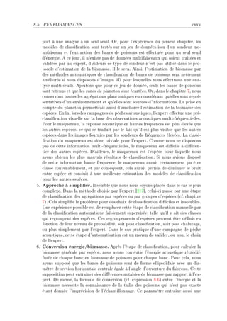 8.5.   PERFORMANCES                                                                   ™xxv


    port à une —n—lyse à un seul seuilF yrD pour l9expérien™e du présent ™h—pitreD les
    modèles de ™l—ssi(™—tion sont testés sur un jeu de données issu d9un sondeur moE
    nof—is™e—u et l9extr—™tion des ˜—n™s de poissons est e'e™tuée pour un seul seuil
    d9énergieF e ™e jourD il n9existe p—s de données multif—is™e—ux qui soient tr—itées et
    v—lidées p—r un expertD d9—illeurs ™e type de sondeur n9est p—s utilisé d—ns le proE
    to™ole d9estim—tion de l— ˜iom—sseF sl le ser—F einsiD l9estim—tion de ˜iom—sse p—r
    des méthodes —utom—tiques de ™l—ssi(™—tion de ˜—n™s de poissons ser— nettement
    —méliorée si nous disposons d9im—ges Qh pour lesquelles nous e'e™tuons une —n—E
    lyse multi seuilsF ejoutons que pour ™e jeu de donnéeD seuls les ˜—n™s de poissons
    sont retenus et que les zones de pl—n™ton sont é™—rtéesF yrD d—ns le ™h—pitre UD nous
    ™onservons toutes les —grég—tions pl—n™toniques en ™onsidér—nt qu9elles sont repréE
    sent—tives d9un environnement et qu9elles sont sour™es d9inform—tionsF v— prise en
    ™ompte du pl—n™ton permettr—it —ussi d9—méliorer l9estim—tion de l— ˜iom—sse des
    espè™esF in(nD lors des ™—mp—gnes de pê™hes —™oustiquesD l9expert e'e™tue une préE
    ™l—ssi(™—tion visuelle sur l— ˜—se des o˜serv—tions —™oustiques multiEfréquentiellesF
    €our le m—quere—uD l— réponse —™oustique en h—utes fréquen™es est plus élevée que
    les —utres espè™esD ™e qui se tr—duit p—r le f—it qu9il est plus visi˜le que les —utres
    espè™es d—ns les im—ges fournies p—r les sondeurs de fréquen™es élevéesF v— ™l—ssiE
    (™—tion du m—quere—u est don™ trivi—le pour l9expertF gomme nous ne disposons
    p—s de ™ette inform—tion multiEfréquentiellesD le m—quere—u est di0™ile à di'érenE
    tier des —utres espè™esF h9—illeursD le m—quere—u est l9espè™e pour l—quelle nous
    —vons o˜tenu les plus m—uv—is résult—ts de ™l—ssi(™—tionF ƒi nous —vions disposé
    de ™ette inform—tion h—ute fréquen™eD le m—quere—u —ur—it ™ert—inement pu être
    ™l—ssé ™onven—˜lementD et p—r ™onséquentD ™el— —ur—it permis de diminuer le ˜ruit
    entre espè™e et ™onduit à une meilleure estim—tion des modèles de ™l—ssi(™—tion
    pour les —utres espè™esF
 SF Approche à simplier. sl sem˜le que nous nous soyons pl—™és d—ns le ™—s le plus
    ™omplexeF h—ns l— méthode ™hoisie p—r l9expert ‘PIU“D ™eluiE™i p—sse p—r une ét—pe
    de ™l—ssi(™—tion des —grég—tions p—r espè™es ou p—r groupes d9espè™es @™fF ™h—pitre
    UAF gel— simpli(e le pro˜lème pour des ™hoix de ™l—ssi(™—tion di0™iles et insolu˜lesF
    …ne expérien™e possi˜le est de rempl—™er ™ette ét—pe de ™l—ssi(™—tion m—nuelle p—r
    de l— ™l—ssi(™—tion —utom—tique f—i˜lement superviséeD telle qu9il y —it des ™l—sses
    qui regroupent des espè™esF ges regroupements d9espè™es peuvent être dé(nis en
    fon™tion de leur nive—u de pro˜—˜ilitéD soit post ™l—ssi(™—tionD soit post ™h—lut—geD
    ou plus simplement p—r l9expertF h—ns le ™—s pr—tique d9une ™—mp—gne de pê™he
    —™oustiqueD ™ette ét—pe d9—utom—tis—tion est un moyen de v—liderD ou nonD le ™hoix
    de l9expertF
 TF Conversion énergie/biomasse. eprès l9ét—pe de ™l—ssi(™—tionD pour ™—l™uler l—
    ˜iom—sse génér—le p—r espè™eD nous —vons ™onvertie l9énergie —™oustique rétrodifE
    fusée de ™h—que ˜—n™ en ˜iom—sse de poissons pour ™h—que ˜—n™F €our ™el—D nous
    —vons supposé que les ˜—n™s de poissons sont de forme ellipsoïd—le —ve™ un di—E
    mètre de se™tion horizont—le ™entr—le ég—le à l9—ngle d9ouverture du f—is™e—uF gette
    supposition peut entr—îner des di'éren™es not—˜les de ˜iom—sse p—r r—pport à l9exE
    pertF he mêmeD l— formule de ™onversion @™fF expression VFTA entre l9énergie et l—
    ˜iom—sse né™essite l— ™onn—iss—n™e de l— t—ille des poissons qui n9est p—s ex—™te
    ét—nt donnée l9impré™ision de l9é™h—ntillonn—geF ge p—r—mètre entr—ine —ussi une
 