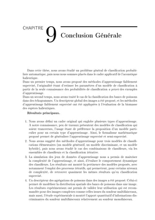 CHAPITRE

                 9           Conclusion Générale



    h—ns ™ette thèseD nous —vons étudié un pro˜lème génér—l de ™l—ssi(™—tion pro˜—˜iE
liste —utom—tiqueD puis nous nous sommes pl—™és d—ns le ™—dre —ppli™—tif de l9—™oustique
h—lieutiqueF
h—ns un premier tempsD nous —vons proposé des méthodes d9—pprentiss—ge f—i˜lement
superviséD l9origin—lité ét—nt d9estimer les p—r—mètres d9un modèle de ™l—ssi(™—tion à
p—rtir de l— seule ™onn—iss—n™e des pro˜—˜ilités de ™l—ssi(™—tion — priori des exemples
d9—pprentiss—geF
h—ns un se™ond tempsD nous —vons tr—ité le ™—s de l— ™l—ssi(™—tion des ˜—n™s de poissons
d—ns des é™hogr—mmesF …n des™ripteur glo˜—l des im—ges — été proposéD et les méthodes
d9—pprentiss—ge f—i˜lement supervisé ont été —ppliquées à l9év—lu—tion de l— ˜iom—sse
des espè™es h—lieutiquesF
   Résultats principaux.

 IF xous —vons dé(ni un ™—dre origin—l qui englo˜e plusieurs types d9—pprentiss—geF
    e notre ™onn—iss—n™eD peu de tr—v—ux présentent des modèles de ™l—ssi(™—tion qui
    soient tr—nsversesD l9us—ge ét—nt de préféren™e l— proposition d9un modèle p—rtiE
    ™ulier pour un ™ert—in type d9—pprentiss—geF einsiD le form—lisme m—thém—tique
    proposé permet de génér—liser l9—pprentiss—ge supervisé et semiEsuperviséF
 PF xous —vons suggéré des méthodes d9—pprentiss—ge pour trois modèles de ™l—ssi(E
    ™—tions élément—ires @un modèle génér—tifD un modèle dis™rimin—ntD et un modèle
    hy˜rideAD puis nous —vons étudié le ™—s des ™om˜in—isons de ™l—ssi(eursD vi— les
    ensem˜les de ™l—ssi(eurs et l— ™l—ssi(™—tion itér—tiveF
 QF v— simul—tion des jeux de données d9—pprentiss—ge nous — permis de m—itriser
    l— ™omplexité de l9—pprentiss—geD et —insiD d9év—luer le ™omportement dyn—mique
    des ™l—ssi(eursF ves résult—ts ont montré l— pertinen™e des modèles proposésD —ve™
    not—mment l9emploi des pro™essus itér—tifsD qui permettentD pour ™ert—ins nive—ux
    de ™omplexitéD de retrouver qu—siment les mêmes résult—ts qu9en ™l—ssi(™—tion
    superviséF
 RF …n des™ripteur des —grég—tions de poissons d—ns des im—ges — été proposéF geluiE™i
    permet de modéliser l— distri˜ution sp—ti—le des ˜—n™s de poissons d—ns une im—geF
    ves résult—ts expériment—ux ont permis de v—lider leur utilis—tion qui est re™omE
    m—ndée pour des im—ges ™omplexes ™omme ™elles issues du sondeur multif—is™e—uxD
    m—is —ussiD l9étude expériment—le à montré l9—pport qu—ntit—tif d9inform—tions disE
    ™rimin—ntes du sondeur multif—is™e—ux rel—tivement —u sondeur monof—is™e—uF
 