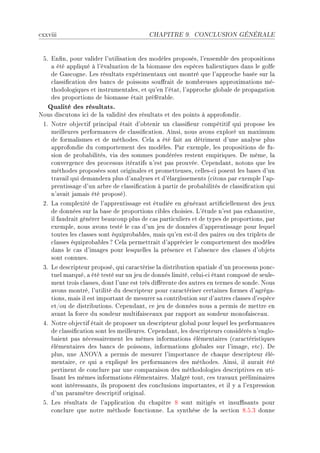 ™xxviii                                   CHAPITRE 9.      CONCLUSION GÉNÉRALE




 SF in(nD pour v—lider l9utilis—tion des modèles proposésD l9ensem˜le des propositions
    — été —ppliqué à l9év—lu—tion de l— ˜iom—sse des espè™es h—lieutiques d—ns le golfe
    de q—s™ogneF ves résult—ts expériment—ux ont montré que l9—ppro™he ˜—sée sur l—
    ™l—ssi(™—tion des ˜—n™s de poissons sou'r—it de nom˜reuses —pproxim—tions méE
    thodologiques et instrument—lesD et qu9en l9ét—tD l9—ppro™he glo˜—le de prop—g—tion
    des proportions de ˜iom—sse ét—it préfér—˜leF
   Qualité des résultats.
xous dis™utons i™i de l— v—lidité des résult—ts et des points à —pprofondirF
 IF xotre o˜je™tif prin™ip—l ét—it d9o˜tenir un ™l—ssi(eur ™ompétitif qui propose les
    meilleures perform—n™es de ™l—ssi(™—tionF einsiD nous —vons exploré un m—ximum
    de form—lismes et de méthodesF gel— — été f—it —u détriment d9une —n—lyse plus
    —pprofondie du ™omportement des modèlesF €—r exempleD les propositions de fuE
    sion de pro˜—˜ilitésD vi— des sommes pondérées restent empiriquesF he mêmeD l—
    ™onvergen™e des pro™essus itér—tifs n9est p—s prouvéeF gepend—ntD notons que les
    méthodes proposées sont origin—les et prometteusesD ™ellesE™i posent les ˜—ses d9un
    tr—v—il qui dem—nder— plus d9—n—lyses et d9él—rgissements @™itons p—r exemple l9—pE
    prentiss—ge d9un —r˜re de ™l—ssi(™—tion à p—rtir de pro˜—˜ilités de ™l—ssi(™—tion qui
    n9—v—it j—m—is été proposéAF
 PF v— ™omplexité de l9—pprentiss—ge est étudiée en génér—nt —rti(™iellement des jeux
    de données sur l— ˜—se de proportions ™i˜les ™hoisiesF v9étude n9est p—s exh—ustiveD
    il f—udr—it générer ˜e—u™oup plus de ™—s p—rti™uliers et de types de proportionsD p—r
    exempleD nous —vons testé le ™—s d9un jeu de données d9—pprentiss—ge pour lequel
    toutes les ™l—sses sont équipro˜—˜lesD m—is qu9en estEil des p—ires ou des triplets de
    ™l—sses équipro˜—˜les c gel— permettr—it d9—ppré™ier le ™omportement des modèles
    d—ns le ™—s d9im—ges pour lesquelles l— présen™e et l9—˜sen™e des ™l—sses d9o˜jets
    sont ™onnuesF
 QF ve des™ripteur proposéD qui ™—r—™térise l— distri˜ution sp—ti—le d9un pro™essus pon™E
    tuel m—rquéD — été testé sur un jeu de donnés limitéD ™eluiE™i ét—nt ™omposé de seuleE
    ment trois ™l—ssesD dont l9une est très di'érente des —utres en termes de sondeF xous
    —vons montréD l9utilité du des™ripteur pour ™—r—™tériser ™ert—ines formes d9—grég—E
    tionsD m—is il est import—nt de mesurer s— ™ontri˜ution sur d9—utres ™l—sses d9espè™e
    etGou de distri˜utionsF gepend—ntD ™e jeu de données nous — permis de mettre en
    —v—nt l— for™e du sondeur multif—is™e—ux p—r r—pport —u sondeur monof—is™e—uF
 RF xotre o˜je™tif ét—it de proposer un des™ripteur glo˜—l pour lequel les perform—n™es
    de ™l—ssi(™—tion sont les meilleuresF gepend—ntD les des™ripteurs ™onsidérés n9engloE
    ˜—ient p—s né™ess—irement les mêmes inform—tions élément—ires @™—r—™téristiques
    élément—ires des ˜—n™s de poissonsD inform—tions glo˜—les sur l9im—geD et™AF he
    plusD une exy†e — permis de mesurer l9import—n™e de ™h—que des™ripteur éléE
    ment—ireD ™e qui — expliqué les perform—n™es des méthodesF einsiD il —ur—it été
    pertinent de ™on™lure p—r une ™omp—r—ison des méthodologies des™riptives en utiE
    lis—nt les mêmes inform—tions élément—iresF w—lgré toutD ™es tr—v—ux prélimin—ires
    sont intéress—ntsD ils proposent des ™on™lusions import—ntesD et il y — l9expression
    d9un p—r—mètre des™riptif origin—lF
 SF ves résult—ts de l9—ppli™—tion du ™h—pitre V sont mitigés et insu0s—nts pour
    ™on™lure que notre méthode fon™tionneF v— synthèse de l— se™tion VFSFQ donne
 