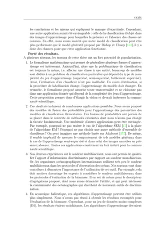 ™xxix


    les ™on™lusions et les r—isons qui expliquent le m—nque d9ex—™titudeF gepend—ntD
    une —utre —ppli™—tion —ur—it été envis—ge—˜le X ™elle de l— ™l—ssi(™—tion d9o˜jet d—ns
    des im—ges d9—pprentiss—ge pour lesquelles l— présen™e et l9—˜sen™e des ™l—sses est
    ™onnuesF in e'etD nous —vons montré que notre model de ™l—ssi(™—tion peut être
    plus perform—nt que le model génér—tif proposé p—r fishop et …lusoy ‘ISR“D il y —
    don™ des ™h—n™es pour que ™ette —ppli™—tion fon™tionneF
   Porté des résultats.
e plusieurs nive—uxD les tr—v—ux de ™ette thèse ont un fort potentiel de popul—ris—tionF
 IF ve form—lisme m—thém—tique qui permet de génér—liser plusieurs formes d9—pprenE
    tiss—ge est intéress—ntF eujourd9huiD —lors que l— pro˜lém—tique de ™l—ssi(™—tion
    est toujours l— mêmeD iFeF —'e™ter une ™l—sse à une entitéD ˜e—u™oup de modèles
    sont dédiés à un pro˜lème de ™l—ssi(™—tion p—rti™ulier qui dépend du type de ™omE
    plexité du jeu d9—pprentiss—ge @superviséD semiEsuperviséD f—i˜lement superviséAF
    einsiD l9utilis—tion d9un ™l—ssi(eur n9est p—s m—llé—˜leF in ™ours d9utilis—tionD si
    l— pro™édure de l—˜ellis—tion ™h—ngeD l9—pprentiss—ge du modèle doit ™h—ngerF in
    rev—n™heD le form—lisme proposé —utorise toute tr—nsvers—lité et ne ™loisonne p—s
    d—ns une —ppli™—tion donnée qui dépend de l— ™omplexité des jeux d9—pprentiss—geF
    gette proposition permet don™ d9él—rgir l— vision et devr—it intéresser l— ™ommuE
    n—uté s™ienti(queF
 PF ges résult—ts induisent de nom˜reuses —ppli™—tions possi˜lesF xous —vons proposé
    des modèles de fusion des pro˜—˜ilités pour l9—pprentiss—ge des p—r—mètres des
    modèles de ™l—ssi(™—tion élément—iresF ges fusions de pro˜—˜ilités ont permis de
    se pl—™er d—ns le ™ontexte de méthodes exist—ntes dont nous n9—vons p—s ™h—ngé
    l— théorie fond—ment—leF …ne multitude d9—utres —ppli™—tions peut être envis—géeF
    €—r exempleD pourquoi ne p—s tr—iter le ™—s de l9—lgorithme ƒiw ‘IU“ à l— pl—™e
    de l9—lgorithme iw c €ourquoi ne p—s ™hoisir une —utre méthode d9ensem˜le de
    ™l—ssi(eurs c yn peut im—giner une méthode ˜—sée sur ed—˜oost ‘ISU“F he mêmeD
    il sem˜le impér—tif de mesurer le ™omportement de tels modèles génér—ux d—ns
    le ™—s de l9—pprentiss—ge semiEsupervisé et d—ns ™elui des im—ges —nnotées en préE
    sen™eG—˜sen™eF „outes ™es —ppli™—tions ™onstituent un fort intérêt pour l— ™ommuE
    n—uté s™ienti(queF
 QF xos diverses expérien™es sur le sondeur multif—is™e—uxD nous ont permis de qu—ntiE
    (er l9—pport d9inform—tions dis™rimin—ntes p—r r—pport —u sondeur monof—is™e—uF
    yrD les org—nismes o™é—nogr—phiques intern—tion—ux utilisent très peu le sondeur
    multif—is™e—ux d—ns les proto™oles d9o˜serv—tion des o™é—nsF xos tr—v—ux vont don™
    ™ontri˜uer à démontrer l9import—n™e de l9utilis—tion de ™et outilF €—r exempleD ™el—
    doit motiver d—v—nt—ge les experts à ™onsidérer le sondeur multif—is™e—ux d—ns
    les proto™oles d9év—lu—tion de l— ˜iom—sseF sl en est de même pour le des™ripteur
    d9—grég—tions proposéD dont nous —vons démontré l9utilitéD et qui peut intéresser
    l— ™ommun—uté des o™é—nogr—phes qui ™her™hent de nouve—ux outils de dis™rimiE
    n—tionF
 RF in —™oustique h—lieutiqueD ™es —lgorithmes d9—pprentiss—ge peuvent être utilisés
    plus simplementF xous n9—vons p—s réussi à o˜tenir les résult—ts es™omptés pour
    l9év—lu—tion de l— ˜iom—sseF gepend—ntD pour un jeu de données moins ™omplexes
    @hSAD les résult—ts ét—ient s—tisf—is—ntsF ves —lgorithmes d9—pprentiss—ge devr—ient
 