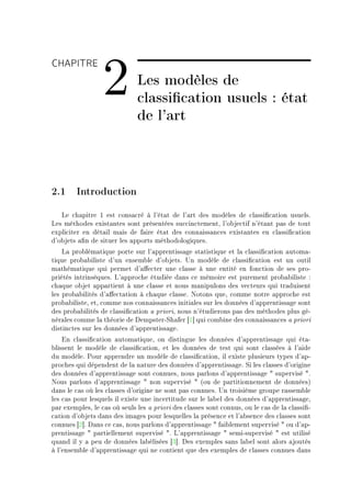 CHAPITRE

                  2           Les modèles de
                              classication usuels : état
                              de l'art



2.1 Introduction
   ve ™h—pitre I est ™ons—™ré à l9ét—t de l9—rt des modèles de ™l—ssi(™—tion usuelsF
ves méthodes exist—ntes sont présentées su™™in™tementD l9o˜je™tif n9ét—nt p—s de tout
expli™iter en dét—il m—is de f—ire ét—t des ™onn—iss—n™es exist—ntes en ™l—ssi(™—tion
d9o˜jets —(n de situer les —pports méthodologiquesF
    v— pro˜lém—tique porte sur l9—pprentiss—ge st—tistique et l— ™l—ssi(™—tion —utom—E
tique pro˜—˜iliste d9un ensem˜le d9o˜jetsF …n modèle de ™l—ssi(™—tion est un outil
m—thém—tique qui permet d9—'e™ter une ™l—sse à une entité en fon™tion de ses proE
priétés intrinsèquesF v9—ppro™he étudiée d—ns ™e mémoire est purement pro˜—˜iliste X
™h—que o˜jet —pp—rtient à une ™l—sse et nous m—nipulons des ve™teurs qui tr—duisent
les pro˜—˜ilités d9—'e™t—tion à ™h—que ™l—sseF xotons queD ™omme notre —ppro™he est
pro˜—˜ilisteD etD ™omme nos ™onn—iss—n™es initi—les sur les données d9—pprentiss—ge sont
des pro˜—˜ilités de ™l—ssi(™—tion — prioriD nous n9étudierons p—s des méthodes plus géE
nér—les ™omme l— théorie de hempsterEƒh—fer ‘I“ qui ™om˜ine des ™onn—iss—n™es — priori
distin™tes sur les données d9—pprentiss—geF
    in ™l—ssi(™—tion —utom—tiqueD on distingue les données d9—pprentiss—ge qui ét—E
˜lissent le modèle de ™l—ssi(™—tionD et les données de test qui sont ™l—ssées à l9—ide
du modèleF €our —pprendre un modèle de ™l—ssi(™—tionD il existe plusieurs types d9—pE
pro™hes qui dépendent de l— n—ture des données d9—pprentiss—geF ƒi les ™l—sses d9origine
des données d9—pprentiss—ge sont ™onnuesD nous p—rlons d9—pprentiss—ge 4 supervisé 4F
xous p—rlons d9—pprentiss—ge 4 non supervisé 4 @ou de p—rtitionnement de donnéesA
d—ns le ™—s où les ™l—sses d9origine ne sont p—s ™onnuesF …n troisième groupe r—ssem˜le
les ™—s pour lesquels il existe une in™ertitude sur le l—˜el des données d9—pprentiss—geD
p—r exemplesD le ™—s où seuls les — priori des ™l—sses sont ™onnusD ou le ™—s de l— ™l—ssi(E
™—tion d9o˜jets d—ns des im—ges pour lesquelles l— présen™e et l9—˜sen™e des ™l—sses sont
™onnues ‘P“F h—ns ™e ™—sD nous p—rlons d9—pprentiss—ge 4 f—i˜lement supervisé 4 ou d9—pE
prentiss—ge 4 p—rtiellement supervisé 4F v9—pprentiss—ge 4 semiEsupervisé 4 est utilisé
qu—nd il y — peu de données l—˜élisées ‘Q“F hes exemples s—ns l—˜el sont —lors —joutés
à l9ensem˜le d9—pprentiss—ge qui ne ™ontient que des exemples de ™l—sses ™onnues d—ns
 