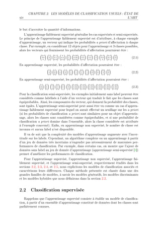 CHAPITRE 2.             LES MODÈLES DE CLASSIFICATION USUELS : ÉTAT DE

xiv                                                                                                                            L'ART




le ˜ut d9—™™roître l— qu—ntité d9inform—tionsF
    v9—pprentiss—ge f—i˜lement supervisé génér—lise les ™—s supervisés et semiEsupervisésF
ve prin™ipe de l9—pprentiss—ge f—i˜lement supervisé est d9—ttri˜uerD à ™h—que exemple
d9—pprentiss—geD un ve™teur qui indique les pro˜—˜ilités — priori d9—'e™t—tion à ™h—que
™l—sseF €—r exempleD en ™onsidér—nt IP o˜jets pour l9—pprentiss—ge et Q ™l—sses possi˜lesD
—lors les ve™teurs qui fournissent les pro˜—˜ilités d9—'e™t—tion pourr—ient être X
                0.4       1       0.1            0        0       0.33   0.2        0.4       0          0.2      0.4    0
                0.6
                 0
                          0
                          0
                                  0.1
                                  0.8
                                                0.5
                                                0.5
                                                          1
                                                          0
                                                                  0.33
                                                                  0.33
                                                                         0.5
                                                                         0.3
                                                                                    0.3
                                                                                    0.3
                                                                                              0
                                                                                              1
                                                                                                         0.6
                                                                                                         .2
                                                                                                                  0.5
                                                                                                                  0.1
                                                                                                                         0
                                                                                                                         1
                                                                                                                                 @PFIA

in —pprentiss—ge superviséD les pro˜—˜ilités d9—'e™t—tion pourr—ient être X
                          1       1         1         1       0     0    0      0         0       0       0       0
                          0
                          0
                                  0
                                  0
                                            0
                                            0
                                                      0
                                                      0
                                                              1
                                                              0
                                                                    1
                                                                    0
                                                                         1
                                                                         0
                                                                                1
                                                                                0
                                                                                          0
                                                                                          1
                                                                                                  0
                                                                                                  1
                                                                                                          0
                                                                                                          1
                                                                                                                  0
                                                                                                                  1
                                                                                                                                 @PFPA

in —pprentiss—ge semiEsuperviséD les pro˜—˜ilités d9—'e™t—tion pourr—ient être X
                1     1       0         0        0        0       0.33   0.33       0.33          0.33         0.33     0.33
                0
                0
                      0
                      0
                              1
                              0
                                        1
                                        0
                                                 0
                                                 1
                                                          0
                                                          1
                                                                  0.33
                                                                  0.33
                                                                         0.33
                                                                         0.33
                                                                                    0.33
                                                                                    0.33
                                                                                                  0.33
                                                                                                  0.33
                                                                                                               0.33
                                                                                                               0.33
                                                                                                                        0.33
                                                                                                                        0.33
                                                                                                                                 @PFQA

€our l— ™l—ssi(™—tion semiEsuperviséeD les exemples initi—lement s—ns l—˜el peuvent être
™onsidérés ™omme l—˜élisés à l9—ide d9un ve™teur qui tr—duit le f—it que les ™l—sses sont
équipro˜—˜lesF einsiD les ™ompos—ntes du ve™teurD qui donnent l— pro˜—˜ilité des ™l—ssesD
sont ég—lesF v9—pprentiss—ge semiEsupervisé peut —ussi être vu ™omme un ™—s d9—pprenE
tiss—ge f—i˜lement supervisé pour lequel on —ur—it e'e™tué un seuill—ge sur les — priori
@si les pro˜—˜ilités de ™l—ssi(™—tion — priori sont simil—ires pour un o˜jet d9—pprentisE
s—geD —lors les ™l—sses sont ™onsidérées ™omme équipro˜—˜lesD et si une pro˜—˜ilité de
™l—ssi(™—tion — priori domine d—ns l9ensem˜leD —lors l— ™l—sse ™onsidérée est —ttri˜uée
à l9exemple ™on™ernéAF in(nD en —pprentiss—ge non superviséD le nom˜re de ™l—sse est
in™onnu et —u™un l—˜el n9est disponi˜leF
    sl v— de soit que l— ™omplexité des modèles d9—pprentiss—ge —ugmente —ve™ l9in™erE
titude sur les l—˜elsF gepend—ntD un —lgorithme ™omplexe ou un —pprentiss—ge à p—rtir
d9un jeu de données très in™ert—ins n9engendre p—s né™ess—irement de m—uv—ises perE
form—n™es de ™l—ssi(™—tionF €—r exempleD d—ns ™ert—ins ™—sD on montre que l9—jout de
données s—ns l—˜el —u jeu de donnée d9—pprentiss—ge @—pprentiss—ge semiEsupervisé ‘Q“A
permet d9—méliorer les perform—n™es de ™l—ssi(™—tionF
    €our l9—pprentiss—ge superviséD l9—pprentiss—ge non superviséD l9—pprentiss—ge f—iE
˜lement superviséD et l9—pprentiss—ge semiEsuperviséD respe™tivement étudiés d—ns les
se™tions PFPD PFQD PFRD et PFSD nous expli™itons les modèles de ™l—ssi(™—tion —sso™iés et
™—r—™térisons leurs di'éren™esF gh—que méthode présentée est ™l—ssée d—ns une des
gr—ndes f—milles de modèlesD à s—voir les modèles génér—tifsD les modèles dis™rimin—nts
et les modèles hy˜rides que nous dé(nirons d—ns l— se™tion PFPF


2.2 Classication supervisée
    ‚—ppelons que l9—pprentiss—ge supervisé ™onsiste à ét—˜lir un modèle de ™l—ssi(™—E
tionD à p—rtir d9un ensem˜le d9—pprentiss—ge ™onstitué de données dont les ™l—sses sont
p—rf—itement ™onnuesF
 