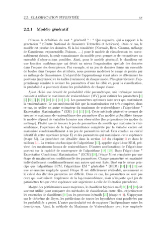 2.2.   CLASSIFICATION SUPERVISÉE                                                       xv


2.2.1 Modèle génératif

    €renons l— dé(nition du mot 4 génér—tif 4 X 4 ui engendreD qui — r—pport à l—
génér—tion 4 @gentre x—tion—l de ‚essour™e „extuelles et vexi™—lesAF h—ns ™e ™—sD le
modèle est pro™he des donnéesF ƒi l— loi ™onsidérée @xorm—leD fêt—D q—mm—D mél—nge
de q—ussienneD exponentielleD €oissonD F F F A pour le modèle de ™l—ssi(™—tion est ™onveE
n—˜lement ™hoisieD l— seule ™onn—iss—n™e du modèle peut permettre de re™onstituer un
ensem˜le d9o˜serv—tions possi˜lesF einsiD pour le modèle génér—tifD le ™l—ssi(eur est
une fon™tion m—thém—tique qui dé™rit —u mieux l9org—nis—tion sp—ti—le des données
d—ns l9esp—™e des des™ripteursF €—r exempleD si un jeu de données forme un ensem˜le
de ˜oules d—ns l9esp—™e des —ttri˜utsD nous pouvons modéliser le nu—ge de points p—r
un mél—nge de q—ussiennesF v9o˜je™tif de l9—pprentiss—ge ét—nt —lors de déterminer les
positions @moyennesA et les t—illes @v—ri—n™esA de ™h—que modeF €lus génér—lementD l9—pE
prentiss—ge ™onsiste à estimer les p—r—mètres d9une loi ™i˜le etD pour l— ™l—ssi(™—tionD
l— pro˜—˜ilité — posteriori donne les pro˜—˜ilités de ™h—que ™l—sseF
    ey—nt ™hoisi une densité de pro˜—˜ilité ™i˜le p—r—métriqueD une te™hnique ™onnue
™onsiste à utiliser le m—ximum de vr—isem˜l—n™e @w†A pour estimer les p—r—mètres ‘R“
‘S“ ‘T“ ‘U“ ‘V“ ‘W“ ‘IH“ ‘II“ ‘IP“ ‘IQ“F ves p—r—mètres optim—ux sont ™eux qui m—ximisent
l— vr—isem˜l—n™eF ve ™—s multimod—l f—it que l— m—ximis—tion est très ™omplexeD d—ns
™e ™—sD on utilise un —utre estim—teur du m—ximum de vr—isem˜l—n™e X l9—lgorithme 4
ixpe™t—tion w—ximiz—tion 4 @iwA ‘IR“ ‘IS“ ‘IT“F gette méthode génér—tive permet de
trouver le m—ximum de vr—isem˜l—n™e des p—r—mètres d9un modèle pro˜—˜iliste lorsque
le modèle dépend de v—ri—˜les l—tentes non o˜serv—˜les @les proportions des modes du
mél—ngeAF €lutôt que de trouver le jeu de p—r—mètres du modèle qui m—ximise l— vr—iE
sem˜l—n™eD l9espér—n™e de l— logEvr—isem˜l—n™e ™omplétée p—r l— v—ri—˜le ™—™hée est
m—ximisée ™onditionnellement à un jeu de p—r—mètres initi—lF gel— ™onduit —u ™—l™ul
itér—tif de ™ette espér—n™e @ét—pe iA et des p—r—mètres qui m—ximisent ™ette espér—n™e
@ét—pe wAF v— pro™édure est dét—illée d—ns l— se™tion QFP du ™h—pitre Q et d—ns le
t—˜le—u QFIF v— version sto™h—stique de l9—lgorithme ‘IU“D —ppelée —lgorithme ƒiwD préE
vient des m—ximums lo™—ux de vr—isem˜l—n™eF h9—utres —mélior—tions de l9—lgorithme
portent sur l— r—pidité de ™onvergen™e de l9—lgorithme ‘IV“ ‘IW“F h—ns l9—lgorithme 4
ixpe™t—tion gondition—l w—ximiz—tion 4 @igwA ‘PH“D l9ét—pe w est rempl—™ée p—r une
ét—pe de m—ximis—tion ™onditionnelle des p—r—mètresF gh—que p—r—mètre est m—ximisé
individuellement ™onditionnellement —ux —utres qui sont (xésF f—sé sur le même prinE
™ipe que l9—lgorithme igwD l9—lgorithme iw 4 génér—lisé 4 @qiwA ‘IR“ ‘IS“ ‘IT“ est
une —ltern—tive employée qu—nd l9ét—pe w est di0™ilement ré—lis—˜leD not—mment si
le ™—l™ul des dérivées premières est di0™ileF h—ns ™e ™—sD les p—r—mètres ne sont p—s
™eux qui m—ximisent l9espér—n™e de l— logEvr—isem˜l—n™eD m—is n9importe quel jeu de
p—r—mètres tel que ™ette espér—n™e soit supérieure à ™elle de l9itér—tion pré™édenteF
    w—lgré des perform—n™es —ssez moyennesD le ™l—ssi(eur ˜—yésien n—ïf ‘PI“ ‘PP“ ‘PQ“ est
souvent utilisé pour ™omp—rer des méthodes de ™l—ssi(™—tion entre ellesD expérimenter
les ensem˜les de ™l—ssi(eurs ‘PR“ ou les pro™essus itér—tifs ‘PS“ @™h—pitre RAF ƒ9—ppuy—nt
sur le théorème de f—yesD les prédi™tions de toutes les hypothèses sont pondérées p—r
les pro˜—˜ilités — prioriF v9—utre p—rti™ul—rité est de supposer l9indépend—n™e entre les
des™ripteursF einsiD l— méthode du w—ximum de †r—isem˜l—n™e peut être employée
 
