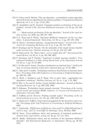 ™lii                                                                 BIBLIOGRAPHIE




 ‘IU“ qF geleux —nd hF hie˜oltD „he sem —lgorithm X — pro˜—˜ilisti™ te—™her —lgorithm
      derived from the em —lgorithm for the mixture pro˜lemF gomput—tion—l ƒt—tisti™s
      u—rterlyD volF PD noF ID ppF UQ!VPD IWVSF
 ‘IV“ wF t—mshidi—n —nd ‚F tennri™hD gonjug—te gr—dient —™™eler—tion of the em —lE
      gorithmD tourn—l of the emeri™—n ƒt—tisti™i—l —sso™i—tionD volF VVD ppF PPI!PPVD
      IWWQF
 ‘IW“ D u—siEnewton —™™eler—tion of the em —lgorithmD tourn—l of the roy—l st—E
      tisti™ so™ietyD volF SW@fAD ppF STW!SVUD IWWUF
 ‘PH“ ˆFEvF weng —nd hF ‚u˜inD w—ximum likelihood estim—tion vi— the e™m —lgoE
      rithm X e gener—l fr—meworkD fiometrik—D volF VHD noF PD ppF PTU!PUVD IWWQF
 ‘PI“ wF w—ronD eutom—ti™ indexing X —nexperiment—l inquiryD tourn—l of the essoE
      ™i—tion for gomputing w—™hineryD volF VD noF QD ppF RHR!RIUD IWTIF
 ‘PP“ €F homingos —nd wF €—zz—niD yn the optim—lity of the simple ˜yesi—n ™l—ssi(er
      under zeroEone lossD w—™hine ve—rningD volF PWD ppF IHQ!IQUD IWWUF
 ‘PQ“ hF r—nd —nd uF ‰uD sdiot9s ˜—yes E not so stupid —fter —ll c sntern—tion—l ƒt—E
      tisti™—l ‚eviewD volF TWD noF QD ppF QVS!QWWD PHHIF
 ‘PR“ €F uotsi—ntis —nd €F €intel—sD vogit˜oost of simple ˜—yesi—n ™l—ssi(erD gomE
      put—tion—l sntelligen™e in h—t— mining ƒpe™i—l sssue of the snform—ti™— tourn—lD
      volF PWD noF ID ppF SQ!SWD PHHSF
 ‘PS“ tF xeville —nd hF tensenD ster—tive ™l—ssi(™—tion in rel—tion—l d—t—D eees workE
      shop on le—rning stitisti™—l models from rel—tion—l d—t—D ppF RP!RWD PHHHF
 ‘PT“ qF tohn —nd €F v—ndleyD istim—ting ™ontinuous distri˜utions in ˜—yesi—n ™l—ssiE
      (ersD €ro™eedings of the IIth gonferen™e on …n™ert—inty in erti(™i—l sntelligen™eD
      ppF QQV!QRSD IWWSF
 ‘PU“ qF ‡e˜˜D tF foughtonD —nd F ‡—ngD xot so n—ive ˜—yes X —ggreg—ting oneE
      dependen™e estim—torsD w—™hine ve—rningD volF SVD noF ID ppF S!PRD PHHSF
 ‘PV“ hF fleiD eF xgD —nd wF tord—nD v—tent diri™hlet —llo™—tionD tourn—l of w—™hine
      ve—rning ‚ese—r™hD volF QD ppF WWQ!IHPPD PHHQF
 ‘PW“ „F rofm—nnD €ro˜—˜ilisti™ l—tent sem—nti™ intexingD €ro™eedings of the twentyE
      se™ond —nnu—l intern—tion—l ƒsqs‚ ™onferen™e on rese—r™h —nd development in
      inform—tion retrievi—lD IWWWF
 ‘QH“ „F qri0ths —nd wF ƒteyversD pinding s™ienti(™ topi™sD €ro™eedings of the n—E
      tion—l —™—demy of s™ien™esD volF IHID ppF SPPV!SPQSD PHHRF
 ‘QI“ „F wink— —nd tF v—'ertyD ixpe™t—tionEprop—g—tion for the gener—tive —spe™t moE
      delD €ro™eedings of the IIth gonferen™e on …n™ert—inty in erti(™i—l sntelligen™eD
      PHHPF
                          ©            ©                             © ©
 ‘QP“ †F †—ndew—lleD ƒÃ le™tion prÃ di™tive d9un modÃ¤le gÃ nÃ r—tif p—r le
                                      ©
      ™ritÃ¤re —i™pD RIÃ¤me tournÃ e de ƒt—tistiqueD snri—D forde—uD PHHWF
 ‘QQ“ wF ƒtoneD grossEv—lid—tion ™hoi™e —nd —ssessment of st—tisti™—l predi™tionsD
      tourn—l of the roy—l st—tisti™ so™ietyD volF QTD ppF III!IRUD IWURF
 ‘QR“ rF ek—ikeD snform—tion theory —nd —n extension of the m—ximum likelihood
      prin™ipleD Pnd sntern—tion—l ƒymposium on snform—tion „heoryD ppF PT!PVID
      IWURF
 