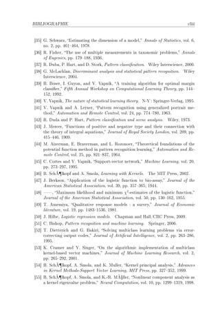 BIBLIOGRAPHIE                                                                      ™liii


‘QS“ qF ƒ™hw—rzD istim—ting the dimension of — modelD enn—ls of ƒt—tisti™sD volF TD
     noF PD ppF RTI!RTRD IWUVF
‘QT“ ‚F pisherD „he use of multiple me—surements in t—xonomi™ pro˜lemsD enn—ls
     of iugeni™sD ppF IUW!IVVD IWQTF
‘QU“ ‚F hu˜—D €F r—rtD —nd hF ƒtorkD €—ttern ™l—ssi(™—tionF ‡iley snters™ien™eD PHHHF
‘QV“ qF w™v—™hl—nD his™rimin—nt —n—lysis —nd st—tisti™—l p—ttern re™ognitionF ‡iley
     snters™ien™eD PHHRF
‘QW“ fF foserD sF quyonD —nd †F †—pnikD e tr—ining —lgorithm for optim—l m—rgin
     ™l—ssi(erD pifth ennu—l ‡orkshop on gomput—tion—l ve—rning „heoryD ppF IRR!
     ISPD IWWPF
‘RH“ †F †—pnikD „he n—ture of st—tisti™—l le—rning theoryF xE‰ X ƒpringerE†erl—gD IWWSF
‘RI“ †F †—pnik —nd eF vernerD €—ttern re™ognition using gener—lized portr—it meE
     thodD eutom—tion —nd ‚emote gontrolD volF PRD ppF UUR!UVHD IWTQF
‘RP“ ‚F hud— —nd €F r—rtD €—ttern ™l—ssi(™—tion —nd s™ene —n—lysisF     ‡ileyD IWUQF
‘RQ“ tF wer™erD pun™tions of positive —nd neg—tive type —nd their ™onne™tion with
     the theory of integr—l —qu—tionsD tourn—l of ‚oy—l ƒo™iety vondonD volF PHWD ppF
     RIS!RRTD IWHWF
‘RR“ wF eizerm—nD iF fr—verm—nD —nd vF ‚ozonoerD „heoreti™—l found—tions of the
     potenti—l fun™tion method in p—ttern re™ognition le—rningD eutom—tion —nd ‚eE
     mote gontrolD volF PSD ppF VPI!VQUD IWTRF
‘RS“ gF gortes —nd †F †—pnikD ƒupportEve™tor networkD w—™hine ve—rningD volF PHD
     ppF PUQ!PWUD IWWSF
             ¶
‘RT“ fF ƒ™hÃ lkopf —nd eF ƒmol—D ve—rning with uernelsF      „he ws„ €ressD PHHPF
‘RU“ tF ferksonD eppli™—tion of the logisti™ fun™tion to ˜ioE—ss—yD tourn—l of the
     emeri™—n ƒt—tisti™—l esso™i—tionD volF QWD ppF QSU!QTSD IWRRF
‘RV“ D w—ximum likelihood —nd minimum χ2 Eestim—tes of the logisti™ fun™tionD
     tourn—l of the emeri™—n ƒt—tisti™—l esso™i—tionD volF SHD ppF IQH!ITPD IWSSF
‘RW“ „F ememiy—D u—lit—tive response models X — surveyD tourn—l of i™onomi™
     liter—tureD volF IWD ppF IRVQ!ISQTD IWVIF
‘SH“ tF ril˜eD vogisti™ regression modelsF   gh—pm—n —nd r—llGg‚g €ressD PHHWF
‘SI“ gF fishopD €—ttern re™ognition —nd m—™hine le—rningF    ƒpringerD PHHTF
‘SP“ „F hietteri™h —nd qF f—kiriD ƒolving multi™l—ss le—rning pro˜lems vi— errorE
     ™orre™ting output ™odesD tourn—l of erti(™i—l sntelligen™eD volF PD ppF PTQ!PVTD
     IWWSF
‘SQ“ uF gr—mer —nd ‰F ƒingerD yn the —lgorithmi™ implement—tion of multi™l—ss
     kernelE˜—sed ve™tor m—™hinesD tourn—l of w—™hine ve—rning ‚ese—r™hD volF PD
     ppF PTS!PWPD PHHIF
            ¶
‘SR“ fF ƒ™hÃ lkopfD eF ƒmol—D —nd uF wullerD uernel prin™ip—l —n—lysisD edv—n™es
     in uernel wethodsEƒupport †e™tor ve—rningD ws„ €ressD ppF QPU!QSPD IWWWF
‘SS“ fF ƒ™hÃ¶lkopfD eF ƒmol—D —nd uFE‚F wÃ¼llerD xonline—r ™omponent —n—lysis —s
    — kernel eigenv—lue pro˜lemD xeur—l gomput—tionD volF IHD ppF IPWW!IQIWD IWWVF
 