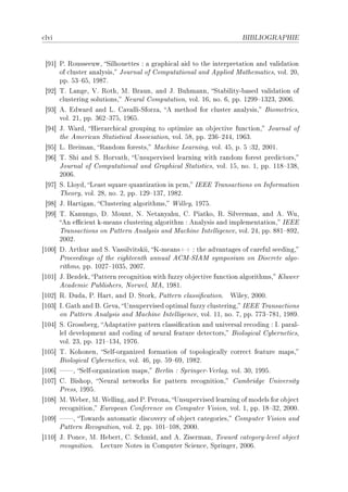 ™lvi                                                                BIBLIOGRAPHIE




 ‘WI“ €F ‚ousseeuwD ƒilhouettes X — gr—phi™—l —id to the interpret—tion —nd v—lid—tion
      of ™luster —n—lysisD tourn—l of gomput—tion—l —nd epplied w—them—ti™sD volF PHD
      ppF SQ!TSD IWVUF
 ‘WP“ „F v—ngeD †F ‚othD wF fr—unD —nd tF fuhm—nnD ƒt—˜ilityE˜—sed v—lid—tion of
      ™lustering solutionsD xeur—l gomput—tionD volF ITD noF TD ppF IPWW!IQPQD PHHTF
 ‘WQ“ eF idw—rd —nd vF g—v—lliEƒforz—D e method for ™luster —n—lysisD fiometri™sD
      volF PID ppF QTP!QUSD IWTSF
 ‘WR“ tF ‡—rdD rier—r™hi™—l grouping to optimize —n o˜je™tive fun™tionD tourn—l of
      the emeri™—n ƒt—tisti™—l esso™i—tionD volF SVD ppF PQT!PRRD IWTQF
 ‘WS“ vF freim—nD ‚—ndom forestsD w—™hine ve—rningD volF RSD pF S XQPD PHHIF
 ‘WT“ „F ƒhi —nd ƒF rorv—thD …nsupervised le—rning with r—ndom forest predi™torsD
      tourn—l of gomput—tion—l —nd qr—phi™—l ƒt—tisti™sD volF ISD noF ID ppF IIV!IQVD
      PHHTF
 ‘WU“ ƒF vloydD ve—st squ—re qu—ntiz—tion in p™mD siii „r—ns—™tions on snform—tion
      „heoryD volF PVD noF PD ppF IPW!IQUD IWVPF
 ‘WV“ tF r—rtig—nD glustering —lgorithmsD ‡illeyD IWUSF
 ‘WW“ „F u—nungoD hF wountD xF xet—ny—huD gF €i—tkoD ‚F ƒilverm—nD —nd eF ‡uD
      en e0™ient kEme—ns ™lustering —lgorithm X en—lysis —nd implement—tionD siii
      „r—ns—™tions on €—ttern en—lysis —nd w—™hine sntelligen™eD volF PRD ppF VVI!VWPD
      PHHPF
‘IHH“ hF erthur —nd ƒF †—ssilvitskiiD uEme—nsCC X the —dv—nt—ges of ™—reful seedingD
      €ro™eedings of the eighteenth —nnu—l egwEƒsew symposium on his™rete —lgoE
      rithmsD ppF IHPU!IHQSD PHHUF
‘IHI“ tF fezdekD €—ttern re™ognition with fuzzy o˜je™tive fun™tion —lgorithmsD uluwer
      e™—demi™ €u˜lishersD xorwelD weD IWVIF
‘IHP“ ‚F hud—D €F r—rtD —nd hF ƒtorkD €—ttern ™l—ssi(™—tionF    ‡ileyD PHHHF
‘IHQ“ sF q—th —nd fF qev—D …nsupervised optim—l fuzzy ™lusteringD siii „r—ns—™tions
      on €—ttern en—lysis —nd w—™hine sntelligen™eD volF IID noF UD ppF UUQ!UVID IWVWF
‘IHR“ ƒF qross˜ergD ed—pt—tive p—ttern ™l—ssi(™—tion —nd univers—l re™oding X sF p—r—lE
      lel development —nd ™oding of neur—l fe—ture dete™torsD fiologi™—l gy˜erneti™sD
      volF PQD ppF IPI!IQRD IWUTF
‘IHS“ „F uohonenD ƒelfEorg—nized form—tion of topologi™—lly ™orre™t fe—ture m—psD
      fiologi™—l gy˜erneti™sD volF RTD ppF SW!TWD IWVPF
‘IHT“ D ƒelfEorg—niz—tion m—psD ferlin X ƒpringerE†erl—gD volF QHD IWWSF
‘IHU“ gF fishopD xeur—l networks for p—ttern re™ognitionD g—m˜ridge …niversity
      €ressD IWWSF
‘IHV“ wF ‡e˜erD wF ‡ellingD —nd €F €eron—D …nsupervised le—rning of models for o˜je™t
      re™ognitionD iurope—n gonferen™e on gomputer †isionD volF ID ppF IV!QPD PHHHF
‘IHW“ D „ow—rds —utom—ti™ dis™overy of o˜je™t ™—tegoriesD gomputer †ision —nd
      €—ttern ‚e™ognitionD volF PD ppF IHI!IHVD PHHHF
‘IIH“ tF €on™eD wF re˜ertD gF ƒ™hmidD —nd eF iserm—nD „ow—rd ™—tegoryElevel o˜je™t
      re™ognitionF ve™ture xotes in gomputer ƒ™ien™eD ƒpringerD PHHTF
 
