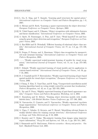 BIBLIOGRAPHIE                                                                      ™lvii


‘III“ vF quD iF ˆingD —nd „F u—n—deD ve—rning gmrf stru™tures for sp—ti—l priorsD
      sntern—tion—l ™onferen™e on gomputer †ision —nd €—ttern ‚e™ognitionD ppF I!TD
      PHHUF
‘IIP“ eF ƒhiv—ni —nd hF ‚othD ve—rning — sp—rse represent—tion for o˜je™t dete™tionD
      iurope—n gonferen™e on gomputer †isionD ƒpringerD PHHPF
‘IIQ“ wF †id—lEx—quet —nd ƒF …llm—nnD y˜je™t re™ognition with inform—tive fe—tures
      —nd line—r ™l—ssi(™—tionD sntern—tion—l gonferen™e on gomputer †isionD PHHQF
‘IIR“ eF ypeltD wF pusseneggerD eF €inzD —nd €F euerD ‡e—k hypothÃ¤ses —nd ˜ooE
      sying for generi™ o˜je™t dete™tion —nd re™ognitionD iurope—n gonferen™e on gomE
      puter †isionD PHHRF
‘IIS“ eF f—rErillel —nd hF ‡einsh—llD i0™ient le—rning of rel—tion—l o˜je™t ™l—ss moE
      delsD sntern—tion—l tourn—l of gomputer †isionD volF UUD noF IEQD ppF IUS!IWVD
      PHHVF
‘IIT“ ‚F pergusD €F €eron—D —nd eF isserm—nD y˜je™t ™l—ss re™ognition ˜y unsuperviE
      sed s™—le inv—ri—nt le—rningD sntern—tion—l ™onferen™e on gomputer †ision —nd
      €—ttern ‚e™ognitionD PHHQF
‘IIU“ D ‡e—kly supervised s™—ledEinv—ri—nt le—rning of models for visu—l re™ogE
      nitionD sntern—tion—l tourn—l of gomputer †isionD volF UID noF QD ppF PUQ!QHQD
      PHHTF
‘IIV“ gF ƒ™hmidD ‡e—kly supervised le—rning of visu—l models —nd its —ppli™—tion to
      ™ontentE˜—sed retriev—lF sntern—tion—l tourn—l of gomputer †isionFD volF STD ppF
      U!ITD PHHRF
‘IIW“ hF tF gr—nd—ll —nd hF €F ruttenlo™herD ‡e—kly supervised le—rning of p—rtE˜—sed
      sp—ti—l models for visu—l o˜je™t re™ognitionD iurope—n gonferen™e on gomputer
      †isionD PHHTF
‘IPH“ tF ghungD „F uimD ‰F x—m gh—eD —nd rF ‰—ngD …nsupervised ™onstell—tion model
      le—rning —lgorithm ˜—sed on voting weight ™ontrol for —™™ur—te f—™e lo™—liz—tionD
      €—ttern ‚e™ognitionD volF RPD noF QD ppF QPP!QQQD PHHWF
‘IPI“ vF ˆie —nd €F €erezD ƒlightly supervised le—rning of p—rtE˜—sed —ppe—r—n™e moE
      delsD gomputer †ision —nd €—ttern ‚e™ognition ‡orkshopD volF TD PHHRF
‘IPP“ gF ‚osen˜erg —nd wF re˜ertD „r—ining o˜je™t dete™tion models with we—kly
      l—˜eled d—t—D IQth fritish w—™hine †ision gonferen™eD ppF SUU!SVTD PHHPF
‘IPQ“ wF †—s™on™elosD qF g—rneiroD —nd xF †—s™on™elosD ‡e—kly supervised topEdown
      im—ge segment—tionD sntern—tion—l ™onferen™e on gomputer †ision —nd €—ttern
      ‚e™ognitionD PHHTF
‘IPR“ eF …lgesD gF ƒ™hulzeD hF ueysersD —nd „F freuelD sdentifying relev—nt fr—mes in
      we—kly l—˜eled videos for tr—ining ™on™ept dete™torsD sntern—tion—l gonferen™e
      on sm—ge —nd †ideo ‚etriev—lD ppF W!ITD PHHVF
‘IPS“ tF ‚ossiter —nd „F wuk—iD fioEmimeti™ le—rning from im—ges using impre™ise
      expert inform—tionD puzzy ƒet —nd ƒystemsD volF ISVD noF QD ppF PWS!QIID PHHUF
‘IPT“ tF ƒimmonds —nd hF w—™venn—nD pisheries —™ousti™s X theory —nd pr—™ti™eF yxE
      ford X fl—™kwell ƒ™ien™e vtdD PHHSF
 