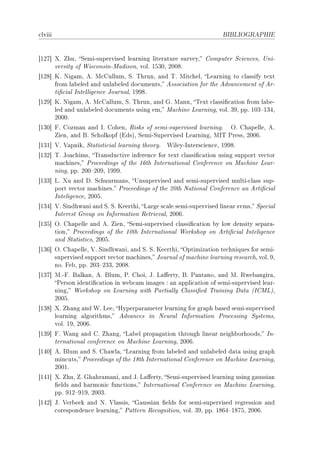 ™lviii                                                               BIBLIOGRAPHIE




‘IPU“ ˆF huD ƒemiEsupervised le—rning liter—ture surveyD gomputer ƒ™ien™esD …niE
      versity of ‡is™onsinEw—disonD volF ISQHD PHHVF
‘IPV“ uF xig—mD eF w™gullumD ƒF „hrunD —nd „F wit™helD ve—rning to ™l—ssify text
      from l—˜eled —nd unl—˜eled do™umentsD esso™i—tion for the edv—n™ement of erE
      ti(™i—l sntelligen™e tourn—lD IWWVF
‘IPW“ uF xig—mD eF w™g—llumD ƒF „hrunD —nd qF w—nnD „ext ™l—ssi(™—tion from l—˜eE
      led —nd unl—˜eled do™uments using emD w—™hine ve—rningD volF QWD ppF IHQ!IQRD
      PHHHF
‘IQH“ pF gozm—n —nd sF gohenD ‚isks of semiEsupervised le—rningF yF gh—pelleD eF
      ienD —nd fF ƒ™holkopf @idsAD ƒemiEƒupervised ve—rningD ws„ €ressD PHHTF
‘IQI“ †F †—pnikD ƒt—tisti™i—l le—rning theoryF   ‡ileyEsnters™ien™eD IWWVF
‘IQP“ „F to—™himsD „r—nsdu™tive inferen™e for text ™l—ssi(™—tion using support ve™tor
      m—™hinesD €ro™eedings of the ITth sntern—tion—l gonferen™e on w—™hine ve—rE
      ningD ppF PHH!PHWD IWWWF
‘IQQ“ vF ˆu —nd hF ƒ™huurm—nsD …nsupervised —nd semiEsupervised multiE™l—ss supE
      port ve™tor m—™hinesF €ro™eedings of the PHth x—tion—l gonferen™e —n erti(™i—l
      snteligen™eD PHHSF
‘IQR“ †F ƒindhw—ni —nd ƒF ƒF ueerthiD v—rge s™—le semiEsupervised line—r svmsD ƒpe™i—l
      snterest qroup on snform—tion ‚etriev—lD PHHTF
‘IQS“ yF gh—pelle —nd eF ienD ƒemiEsupervised ™l—ssi(™—tion ˜y low density sep—r—E
      tionD €ro™eedings of the IHth sntern—tion—l ‡orkshop on erti(™i—l snteligen™e
      —nd ƒt—tisti™sD PHHSF
‘IQT“ yF gh—pelleD †F ƒindhw—niD —nd ƒF ƒF ueerthiD yptimiz—tion te™hniques for semiE
      supervised support ve™tor m—™hinesD tourn—l of m—™hine le—rning rese—r™hD volF WD
      noF pe˜D ppF PHQ!PQQD PHHVF
‘IQU“ wFEpF f—lk—nD eF flumD €F ghoiD tF v—'ertyD fF €—nt—noD —nd wF ‚we˜—ngir—D
      €erson identi(™—tion in we˜™—m im—ges X —n —ppli™—tion of semiEsupervised le—rE
      ningD ‡orkshop on ve—rning with €—rti—lly gl—ssi(ed „r—ining h—t— @sgwvAD
      PHHSF
‘IQV“ ˆF h—ng —nd ‡F veeD ryperp—r—meter le—rning for gr—ph ˜—sed semiEsupervised
      le—rning —lgorithmsD edv—n™es in xeur—l snform—tion €ro™essing ƒystemsD
      volF IWD PHHTF
‘IQW“ pF ‡—ng —nd gF h—ngD v—˜el prop—g—tion through line—r neigh˜orhoodsD snE
      tern—tion—l ™onferen™e on w—™hine ve—rningD PHHTF
‘IRH“ eF flum —nd ƒF gh—wl—D ve—rning from l—˜eled —nd unl—˜eled d—t— using gr—ph
      min™utsD €ro™eedings of the IVth sntern—tion—l gonferen™e on w—™hine ve—rningD
      PHHIF
‘IRI“ ˆF huD F qh—hr—m—niD —nd tF v—'ertyD ƒemiEsupervised le—rning using g—ussi—n
      (elds —nd h—rmoni™ fun™tionsD sntern—tion—l gonferen™e on w—™hine ve—rningD
      ppF WIP!WIWD PHHQF
‘IRP“ tF †er˜eek —nd xF †l—ssisD q—ussi—n (elds for semiEsupervised regression —nd
      ™oresponden™e le—rningD €—ttern ‚e™ognitionD volF QWD ppF IVTR!IVUSD PHHTF
 