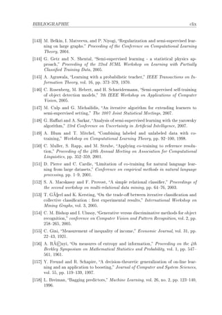 BIBLIOGRAPHIE                                                                     ™lix


‘IRQ“ wF felkinD sF w—tveev—D —nd €F xiyogiD ‚egul—riz—tion —nd semiEsupervised le—rE
      ning on l—rge gr—phsF €ro™eeding of the gonferen™e on gomput—tion—l ve—rning
      „heoryD PHHRF
‘IRR“ qF qetz —nd xF ƒhent—lD ƒemiEsupervised le—rning E — st—tisti™—l physi™s —pE
      pro—™hD €ro™eeding of the PPnd sgwv ‡orkshop on ve—rning with €—rti—lly
      gl—ssi(ed „r—ining h—t—D PHHSF
‘IRS“ eF egr—w—l—D ve—rning with — pro˜—˜ilisti™ te—™herD siii „r—ns—™tions on snE
      form—tion „heoryD volF ITD ppF QUQ!QUWD IWUHF
‘IRT“ gF ‚osen˜ergD wF re˜ertD —nd rF ƒ™hneiderm—nnD ƒemiEsupervised selfEtr—ining
      of o˜je™t dete™tion modelsD Uth siii ‡orkshop on eppli™—tions of gomputer
      †isionD PHHSF
‘IRU“ wF gulp —nd qF wi™h—ilidisD en iter—tive —lgorithm for extending le—rners to
      semiEsupervised settingD „he PHHU toint ƒt—tisti™—l weetingsD PHHUF
‘IRV“ qF r—'—ri —nd eF ƒ—rk—rD en—lysis of semiEsupervised le—rning with the y—rowsky
      —lgorithmD PQrd gonferen™e on …n™ert—inty in erti(™i—l sntelligen™eD PHHUF
‘IRW“ eF flum —nd „F wit™helD gom˜ining l—˜eled —nd unl—˜eled d—t— with ™oE
      tr—iningD ‡orkshop on gomput—tion—l ve—rning „heoryD ppF WP!IHHD IWWVF
‘ISH“ gF wullerD ƒF ‚—ppD —nd wF ƒtru˜eD epplying ™oEtr—ining to referen™e resoluE
      tionD €ro™eeding of the RHth ennu—l weeting on esso™i—tion for gomput—tion—l
      vinguisti™sD ppF QSP!QSWD PHHIF
‘ISI“ hF €ier™e —nd gF g—rdieD vimit—tion of ™oEtr—ining for n—tur—l l—ngu—ge le—rE
      ning from l—rge d—t—setsD gonferen™e on empiri™—l methods in n—tur—l l—ngu—ge
      pro™essingD ppF I!WD PHHIF
‘ISP“ ƒF eF w—™sk—ssy —nd pF €rovostD e simple rel—tion—l ™l—ssi(erD €ro™eedings of
      the se™ond workshop on multiErel—tion—l d—t— miningD ppF TR!UTD PHHQF
            ¼
‘ISQ“ „F qÃ rel —nd uF uerstingD yn the tr—deEo' ˜etween iter—tive ™l—ssi(™—tion —nd
      ™olle™tive ™l—ssi(™—tion X (rst experiment—l resultsD sntern—tion—l ‡orkshop on
      wining qr—phsD volF QD PHHSF
‘ISR“ gF wF fishop —nd sF …lusoyD qener—tive versus dis™rimin—tive methods for o˜je™t
      re™ognitionD ™onferen™e on gomputer †ision —nd €—ttern ‚e™ognitionD volF PD ppF
      PSV!PTSD PHHSF
‘ISS“ gF qiniD we—surement of inequ—lity of in™omeD i™onomi™ tourn—lD volF QID ppF
      PP!RQD IWPIF
            ©
‘IST“ eF ‚Ã nyiD yn me—sures of entropy —nd inform—tionD €ro™eeding on the Rth
      ferkley ƒymposium on w—them—ti™—l ƒt—tisti™s —nd €ro˜—˜ilityD volF ID ppF SRU!
      STID IWTIF
‘ISU“ ‰F preund —nd ‚F ƒ™h—pireD e de™isionEtheoreti™ gener—liz—tion of onEline le—rE
      ning —nd —n —ppli™—tion to ˜oostingD tourn—l of gomputer —nd ƒystem ƒ™ien™esD
      volF SSD ppF IIW!IQWD IWWUF
‘ISV“ vF freim—nD f—gging predi™torsD w—™hine ve—rningD volF PTD noF PD ppF IPQ!IRHD
      IWWTF
 