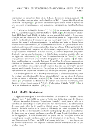 CHAPITRE 2.       LES MODÈLES DE CLASSIFICATION USUELS : ÉTAT DE

xvi                                                                                L'ART




pour estimer les p—r—mètres d9une loi liée à ™h—que des™ripteur indépend—mment ‘PT“F
gette dépend—n™e est restreinte p—r le ™l—ssi(eur eyhi @4 ever—ge yneEhependen™e
istim—tor 4 en —ngl—isA ‘PU“ qui ™hoisit un seul des™ripteur dont il estime l— dépend—n™e
—ve™ les —utresF ves perform—n™es sont —lors —™™rues p—r r—pport —u ™l—ssi(eur ˜—yésien
n—ïfF
    v9 4 ello™—tion de hiri™hlet v—tente 4 @vheA ‘PV“ est une nouvelle te™hnique issue
de l9 4 en—lyse ƒémentique v—tente €ro˜—˜iliste 4 @€vƒeA ‘PW“F gontr—irement à l— méE
thode vheD l— méthode €vƒe est limitée p—r son impossi˜ilité à générer de nouve—ux
exemplesD ™el— v— à l9en™ontre du prin™ipe des modèles génér—tifsF ges pro™édures sont
utilisées en ™l—ssi(™—tion de do™uments qui sont ™l—ssés p—r 4 ™on™ept 4 @un do™ument
pouv—nt être —sso™ié à plusieurs ™on™eptsAF v— te™hnique est ˜—sée sur l— ™orrél—tion
entre les termes des do™umentsD les do™uments et les ™on™eptsF v— pro˜—˜ilité des do™uE
ments et des termes qui les ™omposent est fon™tion d9un mél—nge de lois @pro˜—˜ilité des
™on™eptsD pro˜—˜ilité de ™h—que terme rel—tivement à ™h—que ™on™eptD et pro˜—˜ilité de
™h—que do™ument rel—tivement à ™h—que ™on™eptAF v9inféren™e ˜—yésienneD qui permet
de déduire ™h—™une des distri˜utions et l— distri˜ution — posterioriD peut être e'e™tuée
p—r —ppro™he v—ri—tionnelle ‘PV“D à l9—ide d9un é™h—ntillonn—ge de qi˜˜s ‘QH“D ou p—r
prop—g—tion de l9espér—n™e @4 ixpe™t—tion €rop—g—tion 4 en —ngl—isA ‘QI“F ve form—E
lisme m—thém—tique se r—ppro™he fortement des modèles de mél—ngeD ™epend—ntD en
™l—ssi(™—tion de do™uments ™ette te™hnique trouve de nom˜reux —deptes ét—nt donnée
que les o˜serv—tions @les do™umentsA sont projetées d—ns une ˜—se p—rti™ulière qui ™orE
respond —u di™tionn—ire des ™on™eptsF …ne —n—logie —ve™ l— ™l—ssi(™—tion d9o˜jets peut
être ré—lisée si les o˜jets sont ™ontenus d—ns des im—ges —sso™iées à plusieurs ™l—ssesF
   ges modèles génér—tifs ont le déf—ut qu9ils né™essitent l— ™onn—iss—n™e de l— loi ™i˜leF
in pr—tiqueD une séle™tion su˜je™tive de lois est e'e™tuéeD puis un ™ritère de séle™tion
permet de retenir l— loi l— mieux —d—ptée ‘QP“F ve ™ritère le plus utilisé est l— v—lid—tion
™roisée ‘QQ“ @év—lu—tions et st—tistiques des erreurs sur plusieurs expérien™esAD m—is
d9—utres ™ritères existent ™omme le 4 gritère d9snform—tion d9ek—ike 4 @esgA ‘QR“ ou le
4 gritère d9snform—tion ˜—yésien 4 @fsgA ‘QS“F


2.2.2 Modèle discriminant
    v9—ppro™he di'ère pour le modèle dis™rimin—ntF v— dé(nition de l9—dje™tif 4 dis™riE
min—nt 4 est X 4 ui ét—˜lit ou permet d9ét—˜lir une distin™tion entre des éléments
4 @gentre x—tion—l de ‚essour™e „extuelles et vexi™—lesAF einsiD d—ns le ™—dre de l—
™l—ssi(™—tion —utom—tique d9o˜jetsD le modèle vise ex™lusivement à l— di'éren™i—tion
des ™l—sses entre ellesF …n tel modèle ne dépend p—s de l9org—nis—tion intrinsèque des
donnéesF ƒeules l— m—nière et l— ™—p—™ité à di'éren™ier les ™l—sses ™omptentF v— m—E
jorité des méthodes dis™rimin—ntes est ˜—sées sur le prin™ipe du ™—l™ul des ™oe0™ients
des hyperpl—ns qui sép—rent les ™l—sses entre ellesF v9esp—™e des —ttri˜uts ét—nt s™indé
p—r les hyperpl—nsD il su0t de déterminer de quelle ™ôté de l9hyperpl—n se situe un
exemple pour ™onn—ître s— ™l—sseF eprès un ˜ref invent—ire de ™es méthodes @4 l9en—E
lyse his™rimin—nte de pisherD les ƒ†wD l— régression logistiqueD F F F AD nous évoquerons
des modèles dis™rimin—nts plus singuliers ™omme les rése—ux de neurones et les 4 k plus
pro™hes voisins 4F
 