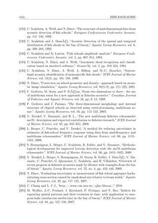 ™lxii                                                                BIBLIOGRAPHIE




‘IWI“ gF ƒ™—l—˜rinD eF ‡eillD —nd xF hinerD „he stru™ture of multdimension—l d—t— from
      —™ousti™ dete™tion of (sh s™hoolsF iurope—n gonferen™eon …nderw—ter e™ousti™D
      ppF IRI!IRTD IWWPF
                                  ©
‘IWP“ gF ƒ™—l—˜rin —nd tF w—ssÃ D e™ousti™ dete™tion of the sp—ti—l —nd tempor—l
      distri˜ution of (sh sho—ls in the ˜—y of ˜is™—yD equ—ti™ viving ‚esour™esD volF TD
      ppF PTW!PVQD IWWQF
‘IWQ“ gF ƒ™—l—˜rin —nd ˆF vurtonD pish s™ho—ls —mplitude —n—lysisF iurope—n gonfeE
      ren™eon …nderw—ter e™ousti™D volF PD ppF VHU!VIRD IWWRF
‘IWR“ gF ƒ™—l—˜rinD xF hinerD —nd eF ‡eillD eutom—ti™ sho—l re™ognition —nd ™l—ssi(E
      ™—tion ˜—sed on moviesE˜ softw—reD y™e—ns9WRD volF PD ppF QIW!QPRD IWWRF
‘IWS“ gF ƒ™—l—˜rinD xF hinerD eF ‡eillD eF rillionD —nd wFEgF wou™hotD x—rrowE
      ˜—nd —™ousti™ identi(™—tion of monospe™i(™ (sh sho—lsD sgiƒ tourn—l of w—rine
      ƒ™ien™eD volF SQ@PAD ppF IVI!IVVD IWWTF
‘IWT“ xF hinerD gorre™tion on s™hool geometry —nd density X —ppro—™h ˜—sed on —™ousE
      ti™ im—ge simul—tionD equ—ti™ viving ‚esour™esD volF VP@IEQAD ppF PII!PPPD PHHIF
                                         ©
‘IWU“ pF qerlottoD wF ƒori—D —nd €F prÃ onD prom two dimensions to three X the use
      of multi˜e—m son—r for — new —ppro—™h in (sheries —™ousti™sF g—n—di—n tourn—l
      of pisheries —nd equ—ti™ ƒ™ien™esD volF STD ppF T!IPD IWWWF
‘IWV“ pF qerlotto —nd tF €—r—moD „he threeEdimension—l morphology —nd intern—l
      stru™ture of ™lupeid s™hools —s o˜served using verti™—lEs™—nningD multi˜e—m soE
      n—rF equ—ti™ viving ‚esour™esD volF ITD ppF IIQ!IPPD PHHQF
‘IWW“ †F „renkelD †F w—z—uri™D —nd fF vFD „he new multi˜e—m (sheries e™hosounder
      meUH X des™ription —nd expe™ted ™ontri˜ution to (sheries rese—r™hF sgiƒ tourn—l
      of w—rine ƒ™ien™eD volF TSD ppF TRS!TSSD PHHVF
‘PHH“ vF fergerD gF €on™eletD —nd †F „renkelD e method for redu™ing un™ert—inty in
      estim—tes of (shEs™hool frequen™y response using d—t— from multifrequen™y —nd
      multi˜e—m e™hosoundersF sgiƒ tourn—l of w—rine ƒ™ien™eD volF TTD ppF IISS!
      IITID PHHWF
‘PHI“ ƒF fourguignonD vF fergerD gF ƒ™—l—˜rinD ‚F p—˜letD —nd †F w—z—uri™D wethodoE
      logi™—l developments for improved ˜ottom dete™tion with the meUH multi˜e—m
      e™hosounderF sgiƒ tourn—l of w—rine ƒ™ien™eD volF TTD ppF IHIS!IHPPD PHHWF
                                                                             ©
‘PHP“ †F „renkelD vF fergerD ƒF fourguignonD wF hor—yD ‚F p—˜letD tF w—ssÃ D †F w—E
      z—uri™D gF €on™eletD qF uemenerD gF ƒ™—l—˜rinD —nd rF †ill—lo˜osD yverview of
      re™ent progress in (sheries —™ousti™s m—de ˜y ifremer with ex—mples from the ˜—y
      of ˜is™—yF equ—ti™ viving ‚esour™esD volF PPD noF RD ppF RQQ!RRTD PHHWF
‘PHQ“ xF hinerD iv—lu—ting un™ert—inty in me—surement of (sh s™ho—l —ggreg—te ˜—™ksE
      ™—ttering ™rossEse™tion ™—used ˜y sm—ll sho—l size rel—tive to ˜e—m widthF equ—ti™
      viving ‚esour™esD volF PHD ppF IIU!IPID PHHUF
‘PHR“ gF gh—ng —nd vF gFtFD http XGGwwwF™sieFntuFtwG ™jlinGli˜svmGD PHIHF
‘PHS“ wF ‡oillezD tFEgF €oul—rdD tF ‚ivoir—rdD €F €etitg—sD —nd xF fezD sndi™es for
      ™—pturing sp—ti—l p—tterns —nd their evolution in timeD with —ppli™—tion to euroE
      pe—n h—ke @merlu™™ius merlu™™iusA in the ˜—y of ˜is™—yD sgiƒ tourn—l of w—rine
      ƒ™ien™eD volF TRD ppF SQU!SSHD PHHUF
 