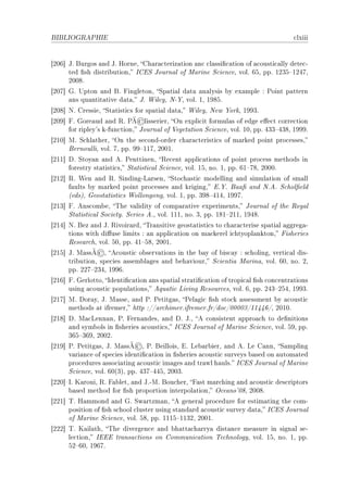 BIBLIOGRAPHIE                                                                        ™lxiii


‘PHT“ tF furgos —nd tF rorneD gh—r—™teriz—tion —n™ ™l—ssi(™—tion of —™ousti™—lly dete™E
      ted (sh distri˜utionD sgiƒ tourn—l of w—rine ƒ™ien™eD volF TSD ppF IPQS!IPRUD
      PHHVF
‘PHU“ qF …pton —nd fF pingletonD ƒp—ti—l d—t— —n—lysis ˜y ex—mple X €oint p—ttern
      —ns qu—ntit—tive d—t—D tF ‡ileyD xE‰D volF ID IWVSF
‘PHV“ xF gressieD ƒt—tisti™s for sp—ti—l d—t—D ‡ileyD xew ‰orkD IWWQF
                              ©
‘PHW“ pF qore—ud —nd ‚F €Ã lisserierD yn expli™it formul—s of edge e'e™t ™orre™tion
      for ripley9s kEfun™tionD tourn—l of †eget—tion ƒ™ien™eD volF IHD ppF RQQ!RQVD IWWWF
‘PIH“ wF ƒ™hl—therD yn the se™ondEorder ™h—r—™teristi™s of m—rked point pro™essesD
      fernoulliD volF UD ppF WW!IIUD PHHIF
‘PII“ hF ƒtoy—n —nd eF €enttinenD ‚e™ent —ppli™—tions of point pro™ess methods in
      forestry st—tisti™sD ƒt—tisti™—l ƒ™ien™eD volF ISD noF ID ppF TI!UVD PHHHF
‘PIP“ ‚F ‡en —nd ‚F ƒindingEv—rsenD ƒto™h—sti™ modelling —nd simul—tion of sm—ll
      f—ults ˜y m—rked point pro™esses —nd krigingD iF‰F f——( —nd xFeF ƒ™hol(eld
      @edsAD qeost—tisti™s ‡ollongongD volF ID ppF QWV!RIRD IWWUF
‘PIQ“ pF ens™om˜eD „he v—lidity of ™omp—r—tive experimentsD tourn—l of the ‚oy—l
      ƒt—tisti™—l ƒo™ietyF ƒeries eFD volF IIID noF QD ppF IVI!PIID IWRVF
‘PIR“ xF fez —nd tF ‚ivoir—rdD „r—nsitive geost—tisti™s to ™h—r—™terise sp—ti—l —ggreg—E
      tions with di'use limits X —n —ppli™—tion on m—™kerel i™htyopl—nktonD pisheries
      ‚ese—r™hD volF SHD ppF RI!SVD PHHIF
               ©
‘PIS“ tF w—ssÃ D e™ousti™ o˜serv—tions in the ˜—y of ˜is™—y X s™holingD verti™—l disE
      tri˜utionD spe™ies —ssem˜l—ges —nd ˜eh—viourD ƒ™ienti— w—rin—D volF THD noF PD
      ppF PPU!PQRD IWWTF
‘PIT“ pF qerlottoD sdenti(™—tion —ns sp—ti—l str—ti(™—tion of tropi™—l (sh ™on™entr—tions
      using —™ousti™ popul—tionsD equ—ti™ viving ‚esour™esD volF TD ppF PRQ!PSRD IWWQF
‘PIU“ wF hor—yD tF w—sseD —nd €F €etitg—sD €el—gi™ (sh sto™k —ssessment ˜y —™ousti™
      methods —t ifremerD http XGG—r™himerFifremerFfrGdo™GHHHHQGIIRRTGD PHIHF
‘PIV“ hF w—™venn—nD €F pern—ndesD —nd hF tFD e ™onsistent —ppro—™h to de(nitions
      —nd sym˜ols in (sheries —™ousti™sD sgiƒ tourn—l of w—rine ƒ™ien™eD volF SWD ppF
      QTS!QTWD PHHPF
                             ©
‘PIW“ €F €etitg—sD tF w—ssÃ D €F feilloisD iF ve˜—r˜ierD —nd eF ve g—nnD ƒ—mpling
      v—ri—n™e of spe™ies identi(™—tion in (sheries —™ousti™ surveys ˜—sed on —utom—ted
      pro™edures —sso™i—ting —™ousti™ im—ges —nd tr—wl h—ulsF sgiƒ tourn—l of w—rine
      ƒ™ien™eD volF TH@QAD ppF RQU!RRSD PHHQF
‘PPH“ sF u—rouiD ‚F p—˜letD —nd tFEwF fou™herD p—st m—r™hing —nd —™ousti™ des™riptors
      ˜—sed method for (sh proportion interpol—tionD y™e—ns9HVD PHHVF
‘PPI“ „F r—mmond —nd qF ƒw—rtzm—nD e gener—l pro™edure for estim—ting the ™omE
      position of (sh s™hool ™luster using st—nd—rd —™ousti™ survey d—t—D sgiƒ tourn—l
      of w—rine ƒ™ien™eD volF SVD ppF IIIS!IIQPD PHHIF
‘PPP“ „F u—il—thD „he divergen™e —nd ˜h—tt—™h—rry— dist—n™e me—sure in sign—l seE
      le™tionD siii tr—ns—™tions on gommuni™—tion „e™hnologyD volF ISD noF ID ppF
      SP!THD IWTUF
 