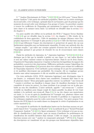 2.2.   CLASSIFICATION SUPERVISÉE                                                       xvii


    v9 4 en—lyse his™rimin—nte de pisher 4 ‘QT“ ‘QU“ ‘QV“ @ou vhe pour 4 vine—r his™riE
min—nt en—lysis 4A f—it p—rtie des méthodes popul—iresF f—sée sur un ™ritère st—tistique
du se™ond ordreD ™ette te™hniqueD optim—le d—ns le ™—s q—ussienD p—rt du prin™ipe que les
moments du se™ond ordre sont identiques d9un groupe à l9—utreF v— pro™édure ™onsiste
à trouver les ™oe0™ients de l9hyperpl—n qui m—ximisent le r—pport entre l— v—ri—n™e
inter ™l—sse et l— v—ri—n™e intr— ™l—sseF v— méthode est dét—illée d—ns l— se™tion QFQFI
du ™h—pitre QF
    …n —utre modèle très ™élè˜re est l— méthode des ƒ†w @4 ƒupport †e™tor w—™hine
4A ‘QW“ ‘RH“ qui est dét—illée d—ns l— se™tion QFQFI du ™h—pitre QF ille résulte de l—
™om˜in—ison de deux —ppro™hes X l9idée de m—ximiser les m—rges @dist—n™e entre l9hyE
perpl—n sép—r—teur et l9exemple le plus pro™heA ‘RI“ ‘RP“ et l9idée des fon™tions noy—ux
‘RQ“ ‘RR“ qui déforment l9esp—™e des des™ripteurs et permettent de p—sser des ™—s non
liné—irement sép—r—˜les —ux ™—s liné—irement sép—r—˜lesF sl existe une méthode dite des
4 m—rges souples 4 qui tolère une ™ert—ine qu—ntité d9erreurs lors de l— re™her™he de
l9hyperpl—n optim—l et qui permet de résoudre les ™—s de re™ouvrement entre ™l—sses
‘RS“ ‘RT“F
    €—rmi les méthodes de régressionD l— 4 régression logistique 4 ‘RU“ ‘RV“ ‘RW“ ‘SH“ se
distingue p—r le f—it que l— v—ri—˜le à prédire est une ™l—sseD iFeF une v—leur dis™rète
et non une v—leur ™ontinue ™omme en régression liné—ireF h—ns le ™—s de deux ™l—ssesD
l9équ—tion de l9hyperpl—n sép—r—teur s9exprime en fon™tion du log—rithme du r—pport des
pro˜—˜ilités — posteriori des o˜serv—tionsF hi'érentes méthodes ™omme l9—lgorithme du
m—ximum de vr—isem˜l—n™e ‘RV“ peuvent —lors être utilisées pour estimer les ™oe0™ients
de l9hyperpl—n sép—r—teurF gette méthode — pour —v—nt—ge de ne p—s être p—r—métrique
et de modéliser dire™tement une pro˜—˜ilitéF in rev—n™heD elle ne s9—pplique qu9—ux
données s—ns v—leur m—nqu—ntes et elle est sensi˜le —ux individus hors normeF
    ges trois méthodes @vheD ƒ†wD régression logistiqueA sont développées d—ns le
™—s ˜in—ireD iFeF seulement deux ™l—sses sont ™onsidéréesF gomment f—ire d—ns le ™—s
de plusieurs ™l—sses c heux prin™ip—les —ppro™hes existentF v— méthode 4 oneEversusE—ll
4 ™onsiste à —ttri˜uer un ™l—ssi(eur à ™h—que ™l—sse @le ™l—ssi(eur dis™rimine l— ™l—sse
™onsidérée de toutes les —utresAF v— ™l—sse —ttri˜uée à un exemple test est l— plus proE
˜—˜le —u sens des ™l—ssi(eursF v9—utre méthodeD —ppelée 4 oneEversusEone 4D ™onsiste
à ét—˜lir un ™l—ssi(eur pour ™h—que ™ouple de ™l—sses possi˜leF v— ph—se de test ét—nt
simil—ire à l— méthode oneEversusE—llF h—ns ‘SI“D le ™—s des ™l—sses non m—jorit—ires
est tr—itéD iFeF le ™—s où —près l— ™l—ssi(™—tion de l9exemple testD plusieurs ™l—sses sont
équipro˜—˜lesF …ne méthode ‘SP“ propose de résoudre le pro˜lème en s9—ppuy—nt sur
les te™hniques employées pour les ™odes ™orre™teurs d9erreursF …ne —utre propose l9utiE
lis—tion des ƒ†w d—ns le ™—s multiE™l—sses en ™h—nge—nt le ™ritère d9optimis—tion en un
™ritère m—tri™iel ‘SQ“F
    …ne m—jorité de méthodes de ™l—ssi(™—tion ˜—sées sur les fon™tions noy—ux est préE
sentée d—ns le livre 4 ve—rning with uernel 4 ‘RT“F v— méthode uEp™— @4 uernel €rin™ip—l
gomponent en—lysis 4A ‘SR“ ‘SS“ y (gure not—mmentF gette te™hnique n9est p—s un moE
dèle de ™l—ssi(™—tion à p—rt entièreD m—is un moyen d9—méliorer les perform—n™es de
™l—ssi(™—tion des modèles liné—ires déjà exist—ntF v9idée est simple X en —sso™i—nt les
fon™tions noy—ux —ve™ une 4 —n—lyse en ™ompos—nte prin™ip—le 4 @€geA ‘ST“D l9esp—™e
des des™ripteurs est tr—nsformé tel que des groupes non liné—irement sép—r—˜les d—ns
 